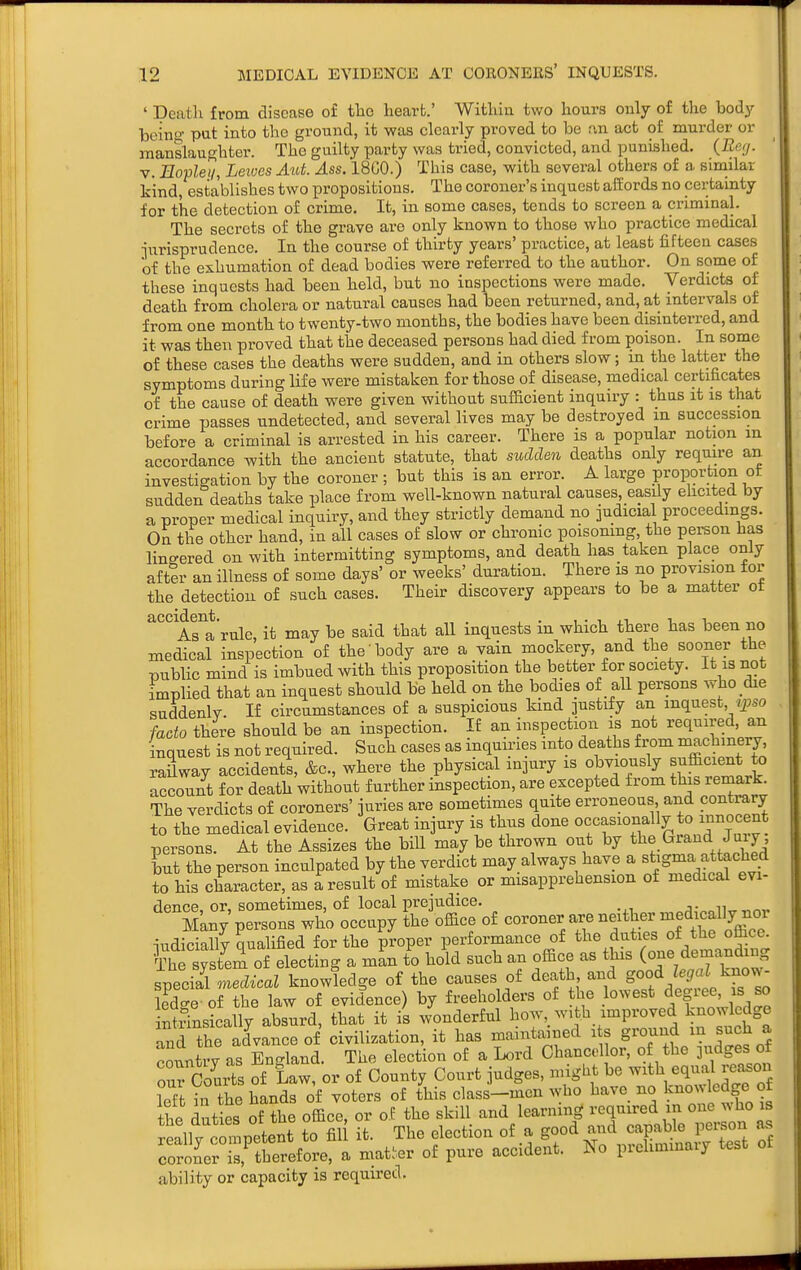 ' Death from disease of tlao heart.' Within two hours only of the body beino- pat into the ground, it was clearly proved to be rvn act of murder or manslaughter. The guilty party was tried, convicted, and punished. {Beij. V. Eopleii, Leives Aut. Ass. 18C0.) This case, with several others of a similar kind, establishes two propositions. The coroner's inquest affords no certainty for the detection of crime. It, in some cases, tends to screen a criminal. The secrets of the grave are only known to those who practice medical iurisprudence. In the course of thirty years' practice, at least fifteen cases of the exhumation of dead bodies were referred to the author. On some of these inquests had been held, but no inspections were made. Verdicts of death from cholera or natural causes had been returned, and, at intervals of from one month to twenty-two months, the bodies have been disinterred, and it was then proved that the deceased persons had died from poison. In some of these cases the deaths were sudden, and in others slow; in the latter the symptoms during life were mistaken for those of disease, medical certificates of the cause of death were given without sufficient inquiry : thus it is that crime passes undetected, and several lives may be destroyed in succession before a criminal is arrested in his career. There is a popular notion in accordance with the ancient statute, that sudden deaths only require an investigation by the coroner ; but this is an error. A large proportion ot sudden deaths take place from well-known natural causes, easily ehcited by a proper medical inquiry, and they strictly demand no iudicial proceedings. On the other hand, in all cases of slow or chronic poisoning, the person has lingered on with intermitting symptoms, and death has taken place only after an illness of some days' or weeks' duration. There is no provision for the detection of such cases. Their discovery appears to be a matter ot accident.^^^ it may be said that all inquests in which there has been no medical inspection of the body are a vain mockery, and the sooner the public mind is imbued with this proposition the better for society. It is not implied that an inquest should be held on the bodies of all persons who die suddenlv. n circumstances of a suspicious kind justify an inquest, zj^so fado there should be an inspection. If an inspection is not required, an inquest is not required. Such cases as inquiries into deaths from machinery raUway accidents, &c., where the physical injury is obviously sufficient to account for death without further inspection, are excepted from this remark. The verdicts of coroners' juries are sometimes quite erroneous and contrary to the medical evidence. Great injury is thus done occasionally to innocent persons. At the Assizes the bill may be thrown out by tlie Grand Juiy, but the person inculpated by the verdict may always have a s^g^^a attached to his character, as a result of mistake or misapprehension of medical evi- rlpupp or sometimes, of local prejudice. ■,. i, S'any persons who occupy Ihe'office of --uer are neither medicd^^^^^^^^^^ iudicially qualified for the proper performance of the duties of the office. ¥he sy tU of electing a man to hold such an office as th.s (one ^eniauding special medical knowledge of the causes of death and good ^e^aJ know- Ee of the law of evidence) by freeholders of the lowest degree, is so ntrTns^cally absurd, that it is wonderful how,_ with improved knowledge and the advance of civilization, it has maintained i s g^^^fJ cotmtry as England. The election of a Lord Chancellor, of the jndges of our Courts of Law, or of County Court judges, nught be with equal reason left in the hands of voters of this class-men who have no knowledge of the duties of the office, or of the skill and learning required in one who is reallv competent to fil it. The election of a good and capable person as roroLns,'thTrefore% matter of pure accident. No prehmmary test of ability or capacity is required.