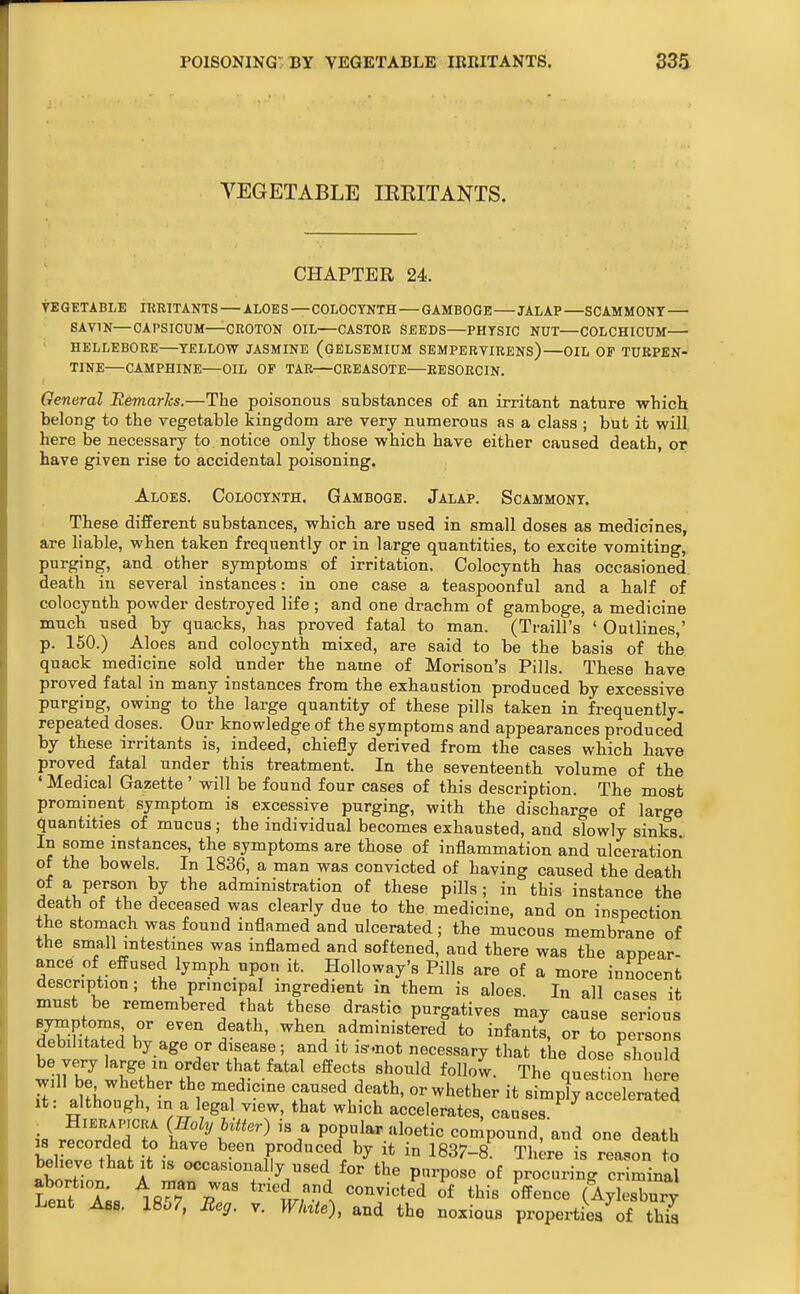 YEGETABLE IKEITANTS. CHAPTER 24. VEGETABLE lEBlTANTS — ALOES —COLOCYNTH — GAMBOGE JALAP —SCAMMONT SAVIN—CAPSICUM—CROTON OIL—CASTOR SEEDS—PHYSIC NUT—COLCHICUM HELLEBORE—TELLOVf JASMINE (gELSEMIUM SEMPERYIRENS)—OIL OF TURPEN- TINE—CAMPHINE—OIL OF TAR—CREASOTE—EESORCIN. General EemarJcs.—The poisonous substances of an irritant nature which belong to the vegetable kingdom are very numerous as a class ; but it will here be necessary to. notice only those which have either caused death, or have given rise to accidental poisoning. Aloes. Colocynth. Gamboge. Jalap. Soammony. These different substances, which are used in small doses as medicines, are liable, when taken frequently or in large quantities, to excite vomiting, purging, and other symptoms of irritation. Colocynth has occasioned death in several instances: in one case a teaspoonful and a half of colocynth powder destroyed life ; and one drachm of gamboge, a medicine much used by quacks, has proved fatal to man. (Traill's ' Outlines,' p. 150.) Aloes and colocynth mixed, are said to be the basis of the quack medicine sold under the name of Morison's Pills. These have proved fatal in many instances from the exhaustion produced by excessive purging, owing to the large quantity of these pills taken in frequently- repeated doses. Our knowledge of the symptoms and appearances produced by these irritants is, indeed, chiefly derived from the cases which have proved fatal under this treatment. In the seventeenth volume of the ' Medical Gazette ' will be found four cases of this description. The most prominent symptom is excessive purging, with the discharge of large quantities of mucus; the individual becomes exhausted, and slowly sinks In some instances, the symptoms are those of inflammation and ulceration of the bowels. In 1836, a man was convicted of having caused the death of a person by the administration of these pills ; in this instance the death of the deceased was clearly due to the medicine, and on inspection the stomach was fouud inflamed and ulcerated ; the mucous membrane of the small intestines was inflamed and softened, and there was the appear- ance of effused lymph upon it. Holloway's Pills are of a more innocent description; the principal ingredient in them is aloes. In all cases it must be remembered that these drastic purgatives may cause serious SlitXd Z ^'^ administered to infants, or to persons debilitated by age or disease; and it i.s'.not necessary that the dose should be very large in order that fatal effects should follow. The questLn here Tt ^ni.: t  caused death, or whether it simply accdexited It: although, in a legal view, that which accelerates, causes i« r?.oXiT [^°^y t^'''^') popular uloetic compound, and one death Lwrtt f ?f produced by it in 1837-8^^ Thl^re is reason to beheve that it ,s occastonal y used for the purpose of procuring criminal abortion. A nian was tried and convicted of this offence (Aylesbury Lent Ass. 1857, Beg. v. White), and the noxious properties of tMa