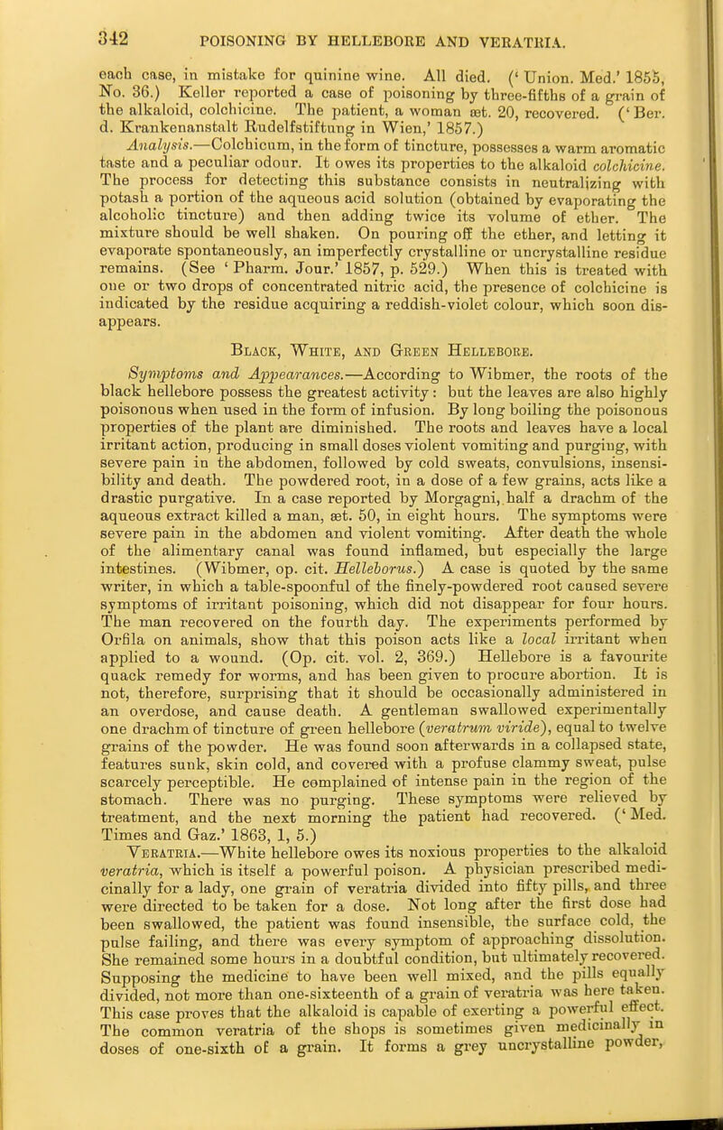 each case, in mistake for quinine wine. All died. (' Union. Med.' 1855, No. 36.) Keller reported a case of poisoning by three-fifths of a grain of the alkaloid, colchicine. The patient, a woman oet. 20, recovered. ('Ber. d. Krankenanstalt Rudelfstiftung in Wien,' 1857.) Analysis.—Colchicnm, in the form of tincture, possesses a warm aromatic taste and a peculiar odour. It owes its properties to the alkaloid colchicine. The process for detecting this substance consists in neutralizing with potash a portion of the aqueous acid solution (obtained by evaporating the alcoholic tincture) and then adding twice its volume of ether. The mixture should be well shaken. On pouring off the ether, and letting it evaporate spontaneously, an imperfectly crystalline or uncrystalline residue remains. (See ' Pharm, Jour.' 1857, p. 629.) When this is treated with one or two drops of concentrated nitric acid, the presence of colchicine is indicated by the residue acquiring a reddish-violet colour, which soon dis- appears. Black, White, and G-reen Hellebore. Symptoms and Appearances.—According to Wibmer, the roots of the black hellebore possess the greatest activity: but the leaves are also highly poisonous when used in the form of infusion. By long boiling the poisonous properties of the plant are diminished. The roots and leaves have a local irritant action, producing in small doses violent vomiting and purging, with severe pain in the abdomen, followed by cold sweats, convulsions, insensi- bility and death. The powdered root, in a dose of a few grains, acts like a drastic purgative. In a case reported by Morgagni, half a drachm of the aqueous extract killed a man, set. 50, in eight hours. The symptoms were severe pain in the abdomen and violent vomiting. After death the whole of the alimentary canal was found inflamed, but especially the large intestines. (Wibmer, op. cit. Helleborus.) A case is quoted by the same writer, in which a table-spoonful of the finely-powdered root caused severe symptoms of irritant poisoning, which did not disappear for four hours. The man recovered on the fourth day. The experiments performed by Orfila on animals, show that this poison acts like a local irritant when applied to a wound. (Op. cit. vol. 2, 369.) Hellebore is a favourite quack remedy for worms, and has been given to procure abortion. It is not, therefore, surprising that it should be occasionally administered in an overdose, and cause death. A gentleman swallowed experimentally one drachm of tincture of green hellebore (veratrum viride), equal to twelve grains of the powder. He was found soon afterwards in a collapsed state, features sunk, skin cold, and covered with a profuse clammy sweat, pulse scarcely perceptible. He complained of intense pain in the region of the stomach. There was no purging. These symptoms were relieved by treatment, and the next morning the patient had recovered. (' Med. Times and Gaz.' 1863, 1, 5.) Veratria.—White hellebore owes its noxious properties to the alkaloid veratria, which is itself a powerful poison. A physician prescribed medi- cinally for a lady, one grain of veratria divided into fifty pills, and three were directed to be taken for a dose. Not long after the first dose had been swallowed, the patient was found insensible, the surface cold, the pulse failing, and there was every symptom of approaching dissolution. She remained some hours in a doubtful condition, but ultimately recovered. Supposing the medicine to have been well mixed, and the pills equally divided, not more than one-sixteenth of a grain of veratria was here taken. This case proves that the alkaloid is capable of exerting a powerful effect. The common veratria of the shops is sometimes given medicinally in doses of one-sixth of a grain. It forms a grey uncrystalline powder,