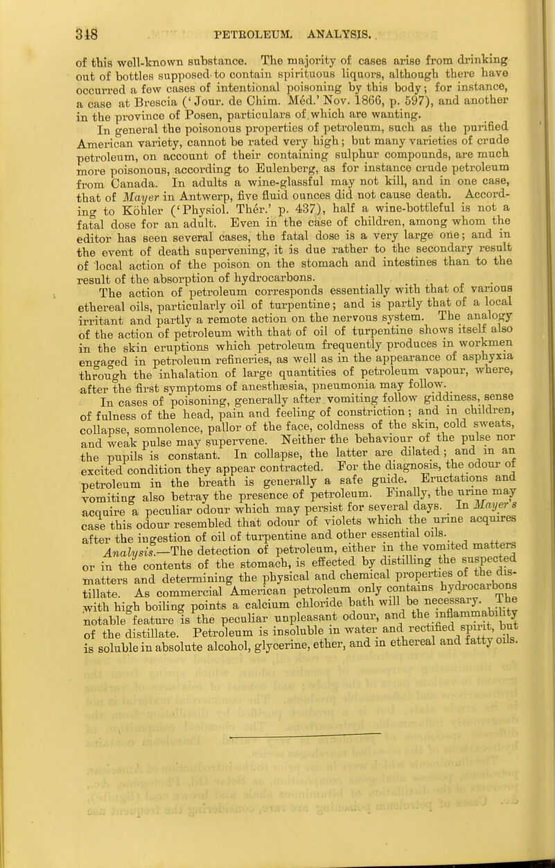 of this well-known substance. The majority of cases arise from drinking out of bottles supposed-to contain spirituous liquors, although there have occurred a few cases of intentional poisoning by this body; for instance, a case at Brescia ('Jour, de Chim. Med.' Nov. 1866, p. 697), and another in the province of Posen, particulars of which are wanting. In general the poisonous properties of petroleum, such as the purified American variety, cannot be rated very high; but many varieties of crude petroleum, on account of their containing sulphur compounds, are much more poisonous, according to Eulenberg, as for instance crude petroleum from Canada. In adults a wine-glassful may not kill, and in one case, that of Mayer in Antwerp, five fluid ounces did not cause death. Accord- ing to Kohler ('Physiol. Ther.' p. 437), half a wine-bottleful is not a fatal dose for an adult. Even in the case of children, among whom the editor has seen several cases, the fatal dose is a very large one; and in the event of death supervening, it is due rather to the secondary result of local action of the poison on the stomach and intestines than to the result of the absorption of hydrocarbons. _ _ The action of petroleum corresponds essentially with that of various ethereal oils, particularly oil of turpentine; and is partly that of a local irritant and partly a remote action on the nervous system. The analogy of the action of petroleum with that of oil of turpentine shows itseJi also in the skin eruptions which petroleum frequently produces m workmen eno-ao-ed in petroleum refineries, as well as in the appearance of asphyxia through the inhalation of large quantities of petroleum vapour, where, after the first symptoms of anesthsesia, pneumonia may follow. In cases of poisoning, generaUy after vomiting foUow giddiness, sense of fulness of the head, pain and feeling of constriction ; and m children, collapse, somnolence, pallor of the face, coldness of the skm, cold sweats, and weak pulse may supervene. Neither the behaviour of the pulse nor the pupils is constant. In collapse, the latter are dilated ; and m an excited condition they appear contracted. For the diagnosis, the odour ot petroleum in the breath is generally a safe guide. Eructations and vomiting also beti^ay the presence of petroleum. Finally, the unne may acQuire a pecuHar odour which may persist for several days. In Mayers case this odour resembled that odour of violets which the urine acquires after the ingestion of oil of turpentine and other essential oils. Analysis.—The detection of petroleum, either m the vomited matters or in the contents of the stomach, is effected by distilhng the suspected matters and determining the physical and chemical P™P«^^^^^^ tillate. As commercial American petroleum only contains hydrocarbons with high boiling points a calcium chloride bath will be necessary. Ihe •^table^feature is the peculiar unpleasant odour, and tbe mflammab^^^^^ of the distillate. Petroleum is insoluble m water rectified spuit, but is soluble in absolute alcohol, glycerine, ether, and m ethereal and fatty oils.