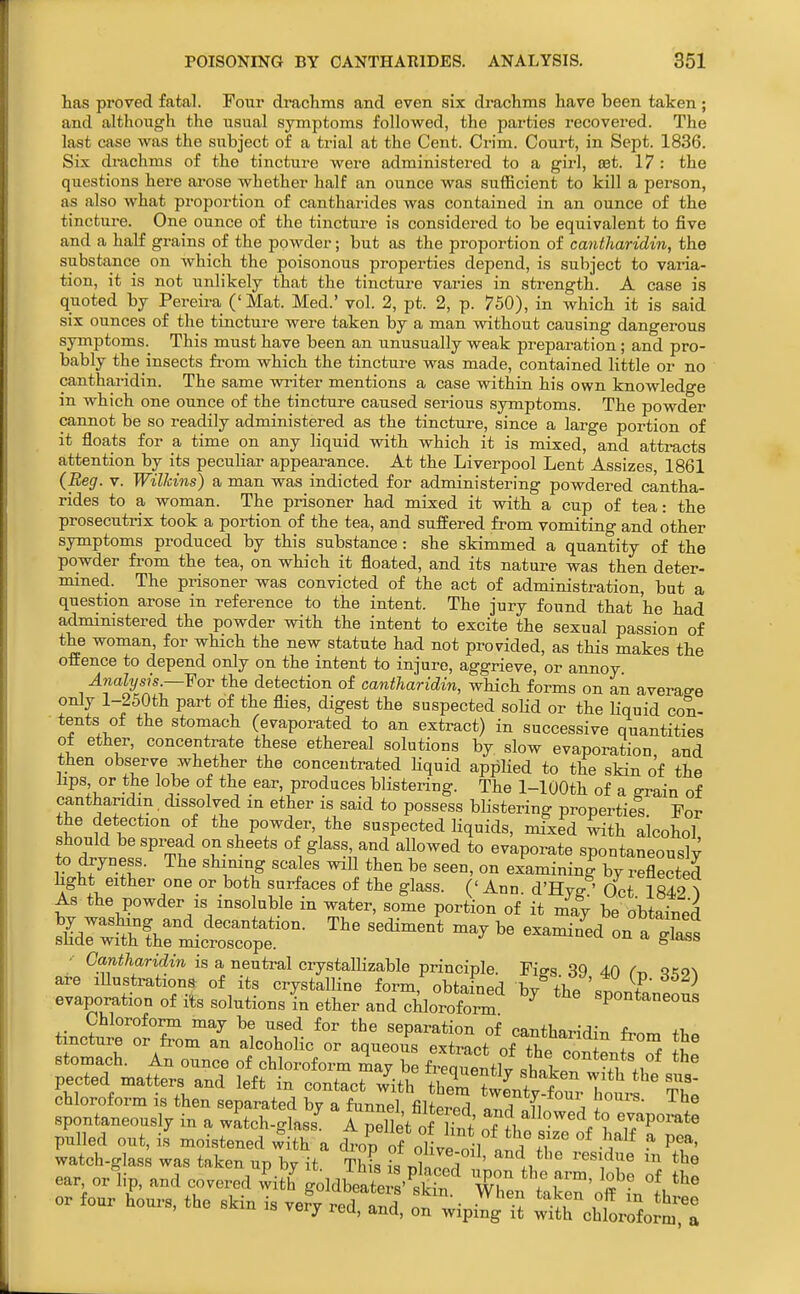 has proved fatal. Four drachms and even six draclims have been taken; and although the usual symptoms followed, the parties recovered. The last case was the subject of a trial at the Cent. Crim. Court, in Sept. 1836. Six drachms of the tincture were administered to a girl, eet. 17 : the questions here arose whether half an ounce was sufficient to kill a person, as also what proportion of cantharides was contained in an ounce of the tincture. One ounce of the tincture is considered to be equivalent to five and a half grains of the powder; but as the proportion of cantharidin, the substance on which the poisonous properties depend, is subject to varia- tion, it is not unlikely that the tinctui-e varies in strength. A case is quoted by Pereira ('Mat. Med.' vol. 2, pt. 2, p. 750), in which it is said six ounces of the tincture were taken by a man without causing dangerous symptoms.^ This must have been an unusually weak preparation; and pro- bably the insects from which the tincture was made, contained little or no cantharidin. The same writer mentions a case within his own knowledge in which one ounce of the tincture caused serious symptoms. The powder cannot be so readily administered as the tincture, since a large portion of it floats for a time on any liquid with which it is mixed, and attracts attention by its pecuhar appearance. At the Liverpool Lent Assizes, 1861 {Beg. V. Wilhins) a man was indicted for administering powdered cantha- rides to a woman. The prisoner had mixed it with a cup of tea: the prosecutrix took a portion of the tea, and suffered from vomiting and other symptoms produced by this substance: she skimmed a quantity of the powder from the tea, on which it floated, and its nature was then deter- mined. The prisoner was convicted of the act of administration, but a question arose in reference to the intent. The jury found that he had administered the powder with the intent to excite the sexual passion of the woman, for which the new statute had not provided, as this makes the offence to depend only on the intent to injure, aggrieve, or annoy Analysis—Yov the detection of cantharidin, which forms on an average only l-250th part of the flies, digest the suspected soHd or the Hquid con- tents of the stomach (evaporated to an extract) in successive quantities of ether, concentrate these ethereal solutions by slow evaporation, and then observe whether the concentrated Kquid appHed to the sHn of the iips or the lobe of the ear, produces blistering. The 1-lOOth of a erain of cantharidin, dissolved in ether is said to possess blistering properties. For the detection of the powder, the suspected liquids, mixed Cith alcohol should bespread on sheets of glass and allowed to evaporate spontaneously to dryness. The shining scales will then be seen, on examining by reflected light either one or both surfaces of the glass. (' Ann. d'Hyg ' Oct 1842^ As the powder IS insoluble in water, some portion of it may be obtained a^^rs^s^^^^^XSf S't^Cis'''' evaporation of its solutions in ether and chlorofo™ ^ spontaneous Chloroform may be used for the separation of cantharidin f^nrr, +1,^ tincture or from an alcoholic or aqueous extract of f stomach. An ounce of chloroform may be fi equentlv shaL pected matters and left in contact w'ith thZ'tLt^ftr T^^^^^^^^ chloroform is then separated by a funnel filtered ZTll \ I . spontaneously in a watch-glass A pellet of Hnt evaporate pulled out, is moistened with a drop of oH^l l °^ P^*' watch-glas; was taken up by it ThFs ilnuZ ' ear, orlip, and covered v^ith goldbeate s' skS ZT 7 T'™' or four houi.s. the skin is ve?y rec^td, o^wipi^^ i^ S^htrSo^^^: