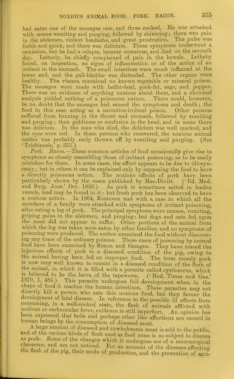 Imd eaten one of the sausages raw, and three cooked. He was attacked AA'itli sevei-e vomiting and pui-ging, followed by shivering: there was pain in the abdomen, violent headache, and great prostration. The pulse was feeble and quick, and there was delirium. These symptoms underwent a remission, but he had a relapse, became comatose, and died on the seventh day. Latterly, he chiefly complained of pain in the bowels. Letheby found, on inspection, no signs of inflammation or of the action of an ii-ritant in the stomach. The small intestines were much inflamed at tlie lower end, and the gall-bladder was distended. The other organs Avei-e healthy. The viscera contained no known vegetable or minei'al poison. The sausages were made with heifer-beef, pork-fat, sage, and pepper. There was no evidence of anything noxious about them, and a chemical analysis yielded nothing of a poisonous nature. There could, howevei, be no doubt that the sausages had caused the symptoms and death; the food in this case acting as a narcotico-irritant poison. Other persons suffered fi-om burning in the throat and stomach, followed by vomiting and purging; then giddiness or confusion in the head, and in some there was delirium. In the man who died, the delirium was well marked, and the eyes were red. In those persons who recovered, the noxious animal matter was probably early thrown off by vomiting and purging. (See ' Trichinosis,' p. 355.) Forli. Bacon.—These common articles of food occasionally give rise to symptoms so closely resembling those of iri-itant poisoning, as to be easily mistaken for them. In some cases, the effect appears to be due to idiosyn- crasy ; but in others it can be explained only by supposing the food to have a directly poisonous action. The noxious effects of pork have been particularly shown by the cases published by Mac-Divitt. ('Ed. Med. and Sui'g. Jour.' Oct. 1836.) As pork is sometimes salted in leaden vessels, lead may be found in it: but fi-esh pork has been observed to have a noxious action. In 1864, Kesteven met with a case in which all the members of a family were attacked with symptoms of irritant poisoning, after eating a leg of pork. The principal symptoms were nausea, vomiting, gi-iping pains in the abdomen, and purging: but dogs and cats fed upon the meat did not appear to suffer. Other portions of the animal from which the leg was taken were eaten by other families, and no symptoms of poisoning were produced. The author examined the food without discover- ing any trace of the ordinaiy poisons. These cases of poisoning by animal food have been examined by Simon and Gamgee. They have traced the injurious effects of pork to a diseased condition of the pig, owing to the animal having been fed on improper food. The term measly pork IS now very well known to consist in a diseased condition of the flesh of the animal, in which it is filled with a parasite called cysticercus, which foHn ^^^^^ tapeworm. ('Med. Times and Gaz.' ,1870, 1, 485.) This parasite undergoes full development when in the shape of food it reaches the human intestines. These parasites may not directly kill a person who eats this noxious food, but they favour the development of fatal disease. In reference to the possible ill effects from consuming, m a well-cooked state, the flesh of animals afflicted with mithrax or carbuncular fever, evidence is still imperfect. An opinion has been expressed that boils and perhaps other like affections are caused in human beings by the consumption of diseased meat A lai-ge amount of diseased and unwholesome meat is sold to the public, and of the various kinds of flesh used as food none is so subject to disease as pork. Some of the changes which it undergoes are of a microscopical character and are not noticed. For an account of the disea,ses affecting the flesh of the p]g, their mode of production, and the prevention of accf-