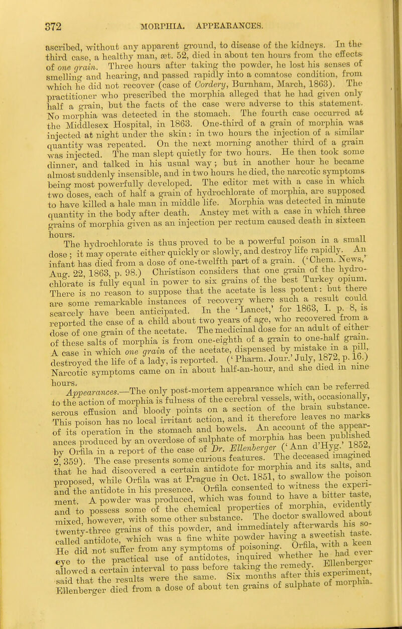 ascribed, -witlioufc any apparent ground, to disease of the kidneys. In the third case, a healthy man, set. 52, died in about ten hours from the effects- of one grain. Three hours after taking the powder, he lost his senses of sraellino- and hearing, and passed rapidly into a comatose condition, from which he did not recover (case of Cordenj, Burnham, March, 1863). The practitioner who prescribed the morphia alleged that he had given only half a grain, but the facts of the case were adverse to this statement. No morphia was detected in the stomach. The fourth case occurred at the Middlesex Hospital, in 1863. One-third of a grain of morphia was iaiected at night under the skin: in two hours the injection of a similar quantity was repeated. On the next morning another third of a gi-ain was injected. The man slept qiuetly for two hours. He then took some dinner, and talked in his usual way; but in another houi- he became almost suddenly insensible, and in two hours he died, the narcotic symptoms being most powerfully developed. The editor met with a case m which two doses, each of half a grain of hydi-ochlorate of morphia, are supposed to have killed a hale man in middle life. Morphia was detected m minute quantity in the body after death. Anstey met with a case m which three e-rains of morphia given as an injection per rectum caused death m sixteen The hydrochlorate is thus proved to be a powerful poison in a small dose : it may operate either quickly or slowly, and destroy Hfe ;^apidly. An infant has died fi'om a dose of one-twelfth part of a gram. ('Chem. News, Aue- 22 1863 p. 98.) Christison considers that one gram ot the liydi-o- chlorate' is fully equal in power to six grains of the best Tu^'key opium. There is no reason to suppose that the acetate is less potent: but there are some remarkable instances of recovery where such a result could scarcely have been anticipated. In the 'Lancet, for 1863, i. p. 8, is reported the case of a child about two years of age, who recovered fi-om a dose of one grain of the acetate. The medicinal dose for an adult of either of these salts of morphia is fi'om one-eighth of a gram to_ one-half gram. A case in which one grain of the acetate Jspensed by mistake m a pill, destroyed the Hf e of a lady, is reported. (' Phai-m. J our. July, 187^, p. ib.) Narcotic symptoms came on in about half-an-houi^ and she died m mne ^^Appearances.-The only post-mortem appearance which can be referred to thfaction of morphia is fulness of the cerebral vessels, -th -casi^^^^^^^^^^ serous effusion and bloody points on a seetion of the ^J^/^J-^^^X This poison has no local irritant action, and it therefore l^™^^J^^^^ of its operation in the stomach and bowels. An account of the appear- aLes pidueed by an overdose of sulphate of morphia has been publishe^^ bv Orfila in a report of the case of Dr. Ellenherger Q Ann d Hyg. 18d2 2f359) The cas^ presents some curious featui-es. The deceased imagined that he had discovered a certain antidote for morphia and its salts, and proposed wlnt Orfila was at Prague in Oct. 1851 to sw^Uo- Ld the antidote in his presence. Orfila consented to witness the x- ment A powder was produced, which was found to have a ^^ttei taste Td to possess some of the chemical properties of morphia, e^dentlj mW however, with some other substance. The doctor swallowed about Wl-three grains of this powder, and immediately afterwards his so cXl antidote' which was a white powder having a swe^^^^ He did not suffer fi-om any symptoms of poisomng. O i^^'^^^^h a eye to the practical use of antidotes, inquired whether ^^^erS ' Towed a cerLn interval to pass before taking he remec^. EHenbei^^^^^^ •said that the results were the same. Six ^^.^^^hs 'iftei ^^^^^^ EUenberger died fi'om a dose of about ten grains of sulphate oi 1