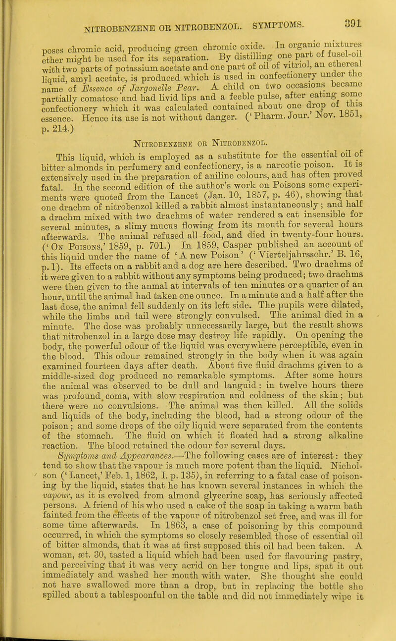 NITROBENZENE OR NITROBENZOL. SYMPTOMS. poses cliromic acid, producing green cbromic oxide. In organic mixtures ether might be used for its separation. By distilling one part of fusel-oi with two pai-ts of potassium acetate and one part of oil of vitriol, an ethereal liquid, amyl acetate, i3 produced which is used in confectionery under the name of Essence of Jargonelle Fear. A child on two occasions became partially comatose and had livid lips and a feeble pulse, after eating some confectionery which it was calculated contained about one drop ot this essence. Hence its use is not without danger. (' Pharm. Jour. JNov. ib^Ji, p. 214) Nitrobenzene or Nitrobenzol. This liquid, which is employed as a substitute for the essential oil of bitter almonds in perfumery and confectionery, is a narcotic poison. It is extensively used in the preparation of aniline colours, and has often proved fatal. In the second edition of the author's work on Poisons some experi- ments were quoted from the Lancet (Jan. 10, 1857, p. 46), showing that one drachm of nitrobenzol killed a rabbit almost instantaneously ; and half a drachm mixed with two drachms of water rendered a cat insensible for several minutes, a slimy mucus flowing from its mouth for several bours afterwards. The animal refused all food, and died in twenty-four hours. (' On Poisons,' 1859, p. 701.) In 1859, Casper published an account of this liquid under the name of ' A new Poison' (' Vierteljahrsscbr.' B. 16, p. 1). Its effects on a rabbit and a dog are here described. Two drachms of it were given to a rabbit without any symptoms being produced; two dracbms were then given to the anmal at intervals of ten minutes or a quarter of an hour, until the animal had taken one ounce. In a minute and a half after the last dose, the animal fell suddenly on its left side. The pupils were dilated, while the limbs and tail were strongly convulsed. The animal died in a minute. The dose was probably unnecessarily large, but the result sbows that nitrobenzol in a large dose may destroy life rapidly. On opening the body, the powerful odour of the liquid was everywhere perceptible, even in the blood. This odour remained strongly in the body when it was again examined fourteen days after death. About five fluid drachms given to a middle-sized dog produced no remarkable symptoms. After some hours the animal was observed to be dull and languid: in twelve hours there was profound, coma, with slow respiration and coldness of the skin; but there were no convulsions. The animal was tben killed. All the solids and liquids of the body, including the blood, had a strong odour of the poison; and some drops of the oily liquid were separated fi'om the contents of the stomach. The fluid on which it floated had a strong alkaline reaction. The blood retained the odour for several days. Syviptoms and Appearances.—The following cases are of interest: they tend to show that the vapour is much, more potent than the liquid. Nickol- son (' Lancet,' Feb. 1,1862, I. p. 135), in referring to a fatal case of poison- ing by the liquid, states that he has known several instances in which the vapoitr, as it is evolved from almond glycerine soap, has seriously affected persons. A friend of his who used a cake of the soap in taking a warm bath fainted from the effects of the vapour of nitrobenzol set free, and was ill for some time afterwards. In 1863, a case of poisoning by this compound occurred, in which the symptoms so closely resembled those of essential oil of bitter almonds, that it was at first supposed this oil had been taken. A woman, set 80, tasted a liquid which had been used for flavouring pastry, and perceiving that it was very acrid on her tongue and lips, spat it out immediately and washed her mouth with water. She thought she could not have swallowed more than a drop, but in replacing the bottle she spilled about a tablespoonful on the table and did not immediately wipe it