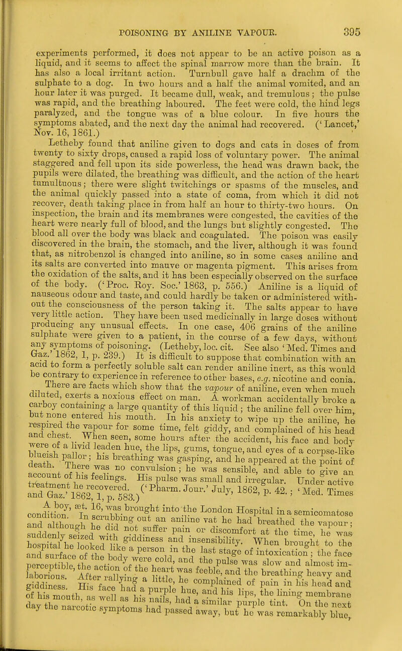 experiments performed, it does not appear to be an active poison as a liquid, and it seems to aifect tlio spinal marrow more than the brain. It has also a local irritant action. Turnbull gave half a drachm of the sulphate to a dog. In two hours and a half the animal vomited, and an hour later it was purged. It became dull, weak, and tremulous ; the pulse was rapid, and the breathing laboured. The feet were cold, the hind legs paralyzed, and the tongue was of a blue colour. In five hours the symptoms abated, and the next day the animal had recovered. (' Lancet,' Nov. 16, ] 861.) Letheby found that aniline given to dogs and cats in doses of from twenty to sixty drops, caused a rapid loss of voluntary power. The animal staggered and fell upon its side powerless, the head was drawn back, the pupils were dilated, the breathing was difficult, and the action of the heart tumultuous; there were slight twitchings or spasms of the muscles, and the animal quickly passed into a state of coma, from which it did not recover, death taking place in from half an hour to thirty-two hours. On inspection, the brain and its membranes were congested, the cavities of the heart were nearly full of blood, and the lungs but slightly congested. The blood all over the body was black and coagulated. The poison was easily discovered in the brain, the stomach, and the liver, although it was found that, as nitrobenzol is changed into aniline, so in some cases aniline and its salts are converted into mauve or magenta pigment. This arises from the oxidation of the salts, and it has been especially observed on the surface of the body. (' Proc. Roy. Soc' 1863, p. 556.) Aniline is a liquid of nauseous odour and taste, and could hardly be taken or administered with- out the consciousness of the person taking it. The salts appear to have very little action. They have been used medicinally in large doses without producing any unusual effects. In one case, 406 gi-ains of the aniline sulphate were given to a patient, in the course of a few days, without any symptoms of poisoning. (Letheby, loc. cit. See also ' Med. Times and Oraz. ia52, 1, p. 239.) It is difficult to suppose that combination with an acid to form a perfectly soluble salt can render aniline inert, as this would be contrary to experience in reference to other bases, e.g. nicotine and conia, Ihere are facts which show that the va^pour of anihne, even when much diluted, exerts a noxious effect on man. A workman accidentally broke a carboy containing a large quantity of this liquid ; the aniline fell over him but none entered his mouth. In his anxiety to wipe up the aniline, he lespn^ed the vapour for some time, felt giddy, and complained of his head and chest When seen, some hours after the accident, his face and body blS.h r ^- f ^11'- ^^P'' S^^^'' to^giie.and eyes of a corpse-like r1p^?i ' l^^^e^thmg was gasping, and he appeared at the point of accoLof\T7T sensible, and able to give an account of his feehngg. His pulse was small and irregular. Unde? active SGaT^'ssrS.)^'^'^™- con^ti2't; i^'\f.^^-°^gl^t into the London Hospital in a semicomatose condition. In scrubbing out an aniline vat he had breathed the vmour • Wit j he ootp^ v^' and insensibility. When brought to the a^TsSiat boX7ercSd\n'd ttVulT '^^^^f\ '^^^ nercentiblP nr.f,-^ -'y vjeie coici, and tlie pulse was slow and almost im- laborTous ' Mior 'nV  * ^^ breathing heavy and SddinPs'I' Tnt / I f complained of pain in his head and ?f his mnntT. o fi {^ P^-'P^*^, ^^^^ ^nd his lips, the lining membrane dav t J ' . f his nads, had a similar puri le tint. On the next day the narcotic symptoms had passed away, but hj was remai^ably