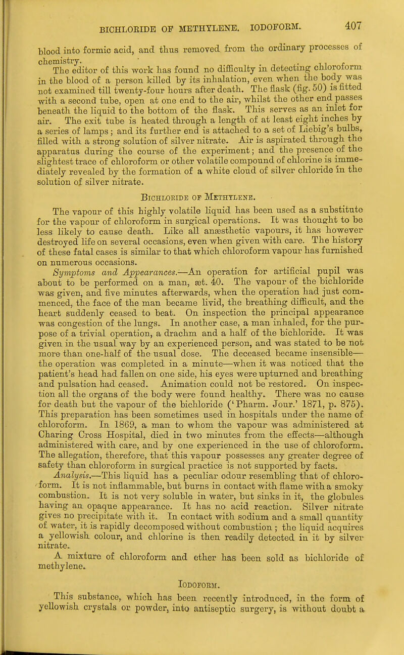 BIOHLOBIDE OF METHYLENE. lODOFOEM. blood into formic acid, and tlius removed from the ordinary processes of chemistry. , ,. i i r The editor of this work has found no difficulty in detecting chloroform in the blood of a person killed by its inhalation, even when the body was not examined till twenty-four hours after death. The flask (fig. 50) is fitted with a second tube, open at one end to the aii-, whilst the other end passes beneath the liquid to the bottom of the flask. This serves as an inlet for air. The exit tube is heated through a length of at least eight inches by a series of lamps; and its further end is attached to a set of Liebig's bulbs, filled with a strong solution of silver nitrate. Air is aspirated through the apparatus during the course of the experiment; and the presence oi the sHghtest trace of chloroform or other volatile compound of chlorine is imme- diately revealed by the formation of a white cloud of silver chloride in the solution of silver nitrate. BiCHLOEIDB OF METHYLENE. The vapour of this highly volatile liquid has been used as a substitute for the vapour of chloroform in surgical operations. It was thoueht to be less likely to cause death. Like all anaesthetic vapours, it has however destroyed life on several occasions, even when given with care. The history of these fatal cases is similar to that which chloroform vapour has furnished on numerous occasions. Symptoms and Appearances.—An operation for artificial pupil w-as about to be performed on a man, set. 40. The vapour of the bichloride was given, and five minutes afterwards, when the operation had just com- menced, the face of the man became livid, the breathing difficult, and the heart suddenly ceased to beat. On inspection the principal appearance was congestion of the lungs. In another case, a man inhaled, for the pur- pose of a trivial operation, a drachm and a half of the bichloride. It was given in the usaal way by an experienced person, and was stated to be not more than one-half of the usual dose. The deceased became insensible— the operation was completed in a minute—when it was noticed that the patient's head had fallen on one side, his eyes were upturned and breathing and pulsation had ceased. Animation could not be restored. On inspec- tion all the organs of the body were found healthy. There was no cause for death but the vapour of the bichloride ('Pharm. Jour.' 1871, p. 875). This preparation has been sometimes used in hospitals under the name of chloroform. In 1869, a man to whom the vapour was administered at Charing Cross Hospital, died in two minutes from the effects—although administered with care, and by one experienced in the use of chloroform. The allegation, therefore, that this vapour possesses any greater degree of safety than chloroform in surgical practice is not supported by facts. Analysis.—This liquid has a peculiar odour resembling that of chloro- form. It is not inflammable, but burns in contact with flame with a smoky combustion. It is not very soluble in water, but sinks in it, the globules having an opaque appearance. It has no acid reaction. Silver niti-ate gives no precipitate with it. In contact with sodium and a small quantity of water, it is rapidly decomposed without combustion ; the liquid acquires a yellowish, colour, and chlorine is then readily detected in it by silver nitrate. A mixture of chloroform and ether has been sold as bichloride of methylene^ Iodoform. This substance, which has been recently introduced, in the form of yellowish crystals or powder, into antiseptic surgery, is without doubt a