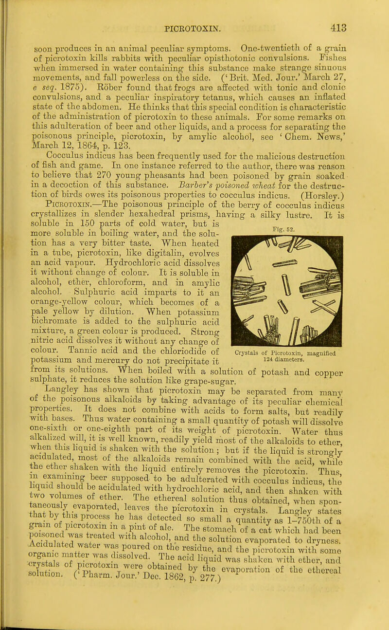 soon pi'oduces in an animal peculiar symptoms. One-twentieth of a grain of picrotoxin kills rabbits with peculiar opistliotonic convulsions. Fishes when immersed in water containing- this substance make strange sinuous movements, and fall powerless on the side. (' Brit. Mod. Jour.' March 27, e seq. 1875). Rober found that frogs are affected with tonic and clonic convulsions, and a peculiar inspii-atory tetanus, which causes an inflated state of the abdomen. He thinks that this special condition is characteristic of the administi-ation of picrotoxin to these animals. For some remarks on this adulteration of beer and other liquids, and a process for separating the poisonous principle, picrotoxin, by amylic alcohol, see ' Chem, News,' March 12, 1864, p. 123. Cocculus indicus has been frequently used for the malicious destruction of fish and game. In one instance referred to the author, there was reason to believe that 270 young pheasants had been poisoned by grain soaked in a decoction of this substance. Barber's poisoned wheat for the destruc- tion of birds owes its poisonous properties to cocculus indicus. (Horsley.) Picrotoxin.—The poisonous principle of the berry of cocculus indicus crystallizes in slender hexahedral prisms, having a silky lustre. It is soluble in 150 parts of cold water, but is more soluble in boiling water, and the solu- — tion has a very bitter taste. When heated in a tube, picrotoxin, like digitalin, evolves an acid vapour. Hydrochloric acid dissolves it without change of colour. It is soluble in alcohol, ether, chloroform, and in amylic alcohol. Sulphuric acid imparts to it an orange-yellow colour, which becomes of a pale yellow by dilution. When potassium bichromate is added to the sulphuric acid mixture, a green colour is produced. Strong nitric acid dissolves it without any change of — colour. Tannic acid and the chloriodide of Crystals of Picrotoxin, maguifled potassium and mercury do not precipitate it diameters. from its solutions. When boiled with a solution of potash and copper sulphate, it reduces the solution like grape-sugar. Langley has shown that picrotoxin may be separated from many of the poisonous alkaloids by taking advantage of its peculiar chemical properties. It does not combine with acids to form salts, but readily with bases. Thus water containing a small quantity of potash will dissolve one-sixth or one-eighth part of its weight of picrotoxin. Water thus alkalized will, it is well known, readily yield most of the alkaloids to ether, when this hquid is shaken with the solution ; but if the liquid is strono-lv acidulated most of the alkaloids remain combined with the acid, while the ether shaken with the liquid entirely removes the picrotoxin. Thus in examining beer supposed to be adulterated with cocculus indicus, the liquid should be acidulated with hydrochloric acid, and then shaken with TZn.^!^^^ ^^^ obtained, when spon- Sat hv f\-7''P°'^*'1: leaves the picrotoxin in crystals. Langley states Jia n i Has detected so small a quantity as l-750th of a 1 w^rT ? • Btomaeh of a cat which had been AcTduTn J wnf '^^ ^^^'h ^^ evaporated to dryness, oriw m^ Zt^' ^'^^^ picrotoxin with some f • f dissolved. The acid liquid was shaken with ether, and