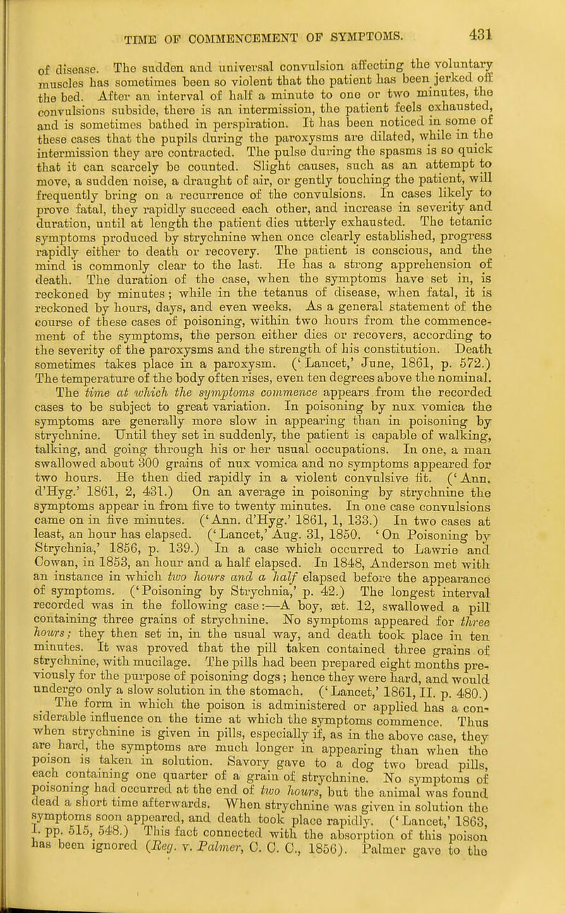 TIME OF COMMENCEMENT OP SYMPTOMS. of disease. The sudden and universal convulsion affecting the voluntary muscles has sometimes been so violent that tho patient has been jerked off the bed. After an interval of half a minute to one or two minutes, the convulsions subside, there is an intermission, the patient feels exhausted, and is sometimes bathed in perspiration. It has been noticed in some of these cases that the pupils during the paroxysms are dilated, while in the intermission they are contracted. The pulse during the spasms is so quick that it can scarcely bo counted. Slight causes, such as an attempt to move, a sudden noise, a draught of air, or gently touching the patient, will frequently bring on a recurrence of the convulsions. In cases likely to prove fatal, they rapidly succeed each other, and increase in severity and duration, until at length the patient dies ntterly exhausted. The tetanic symptoms produced by strychnine when once clearly established, progTess rapidly either to death or recovery. The patient is conscious, and the mind is commonly clear to the last. He has a strong apprehension of death. The duration of the case, when the symptoms have set in, is reckoned by minutes ; while in the tetanus of disease, when fatal, it is reckoned by hours, days, and even weeks. As a general statement of the course of these cases of poisoning, within two hours from the commence- ment of the symptoms, the person either dies or recovers, according to the severity of the paroxysms and the strength of his constitution. Death sometimes takes place in a pai'oxysm. (' Lancet,' June, 1861, p. 572.) The temperature of the body often rises, even ten degrees above the nominal. The time at which the symptoms commence appears from the recorded cases to be subject to great variation. In poisoning by nux vomica the symptoms are generally more slow in appearing than in poisoning by strychnine. Until they set in suddenly, the patient is capable of walking, talking, and going through his or her usual occupations. In one, a man swallowed about 300 grains of nux vomica and no symptoms appeared for two hours. He then died rapidly in a violent convulsive ht. ('Ann. d'Hyg.' 1861, 2, 431.) On an average in poisoning by strychnine the symptoms appear in from five to twenty minutes. In one case convulsions came on in five minutes. ('Ann. d'Hyg.' 1861, 1, 133.) In two cases at least, an hour has elapsed. (' Lancet,' Aug. 31, 1850. ' On Poisoning by Strychnia,' 1856, p. 139.) In a case which, occurred to Lawrie and Cowan, in 1853, an hour and a half elapsed. In 1848, Anderson met with, an instance in which tiuo hours and a half elapsed before the appearance of symptoms. ('Poisoning by Strychnia,' p. 42.) The longest interval recorded was in the following case:—A boy, ^t. 12, swallowed a pill containing three grains of strychnine. No symptoms appeared for three hours; they then set in, in the usual way, and death took place in ten minutes. It was proved that the pill taken contained three grains of strychnine, with mucilage. The pills had been prepared eight months pre- viously for the purpose of poisoning dogs; hence they were hard, and would undergo only a slow solution in the stomach. (' Lancet,' 1861, II. p. 480.) The form in which the poison is administered or applied has a con- siderable influence on the time at which the symptoms commence. Thus when strychnine is given in pills, especially if, as in the above case, they are hard, the symptoms are much longer in appearing than when the poison IS taken in solution. Savory gave to a dog two bread piUs, each containing one quarter of a grain of strychnine. No symptoms of poisoning had occurred at the end of two hours, but the animal was found dead a short time afterwards. When strychnine was given in solution the symptoms soon appeared, and death took place rapidly. (' Lancet,' 1863, i. pp. 515, 548.) This fact connected with the absorption of this poison has been ignored {Beg. y. Palmer, C. 0. C, 1856). Palmer gave to the