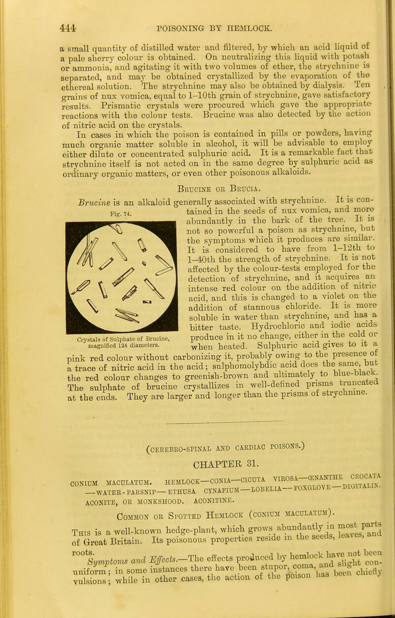 POISONING BY HEMLOCK. Fig. H. a small quantity of distilled water and filtered, by which an acid liquid of a pale sherry colour is obtained. On neutralizing this liquid with potash or ammonia, and agitating it with two volumes of ether, the strychnine is separated, and may be obtained crystallized by the evaporation of the ethereal sokition. The strychnine may also be obtained by dialysis. Ten o-rains of nux vomica, equal to 1-lOth grain of strychnine, gave satisfactory results. Prismatic crystals were procured which gave the appropriate reactions with the colour tests. Brucine was also detected by the action of nitric acid on the crystals. In cases in which the poison is contained in pills or powders, having much organic matter soluble in alcohol, it will be advisable to employ either dilute or concentrated sulphuric acid. It is a remarkable fact that strychnine itself is not acted on in the same degree by sulphuric acid as ordinary organic matters, or even other poisonous alkaloids. Brucine or Brucia. Brucine is an alkaloid generally associated with strychnine. It is con- tained in the seeds of nux vomica, and more abundantly in the bark of the tree. It is not so powerful a poison as strychnine, but the symptoms which it prodaces are similar. It is considered to have from l-12th to l-40th the strength of strychnine. It is not affected by the colour-tests employed for the detection of strychnine, and it acquires an intense red colour on the addition of nitric acid, and this is changed to a violet on the addition of stannous chloride. It is more soluble in water than strychnine, and has a bitter taste. Hydrochloric and iodic acids produce in it no change, either in the cold or when heated. Sulphuric acid gives to it a Tjink red colour without carbonizing it, probably owing to the presence of a trace of nitric acid in the acid; sulphomolybdic acid does the same, but the red colour changes to greenish-brown and ultimately to blue-black The sulphate of brucine crystallizes in well-defined prisms truncated at the ends. They are larger and longer than the prisms ot strychnine. Crystals of Sulphate of Brucine, magnified 124 diameters. (CEREBRO-SPINAL AND CARDIAC POISONS.) CHAPTER 31. CONIUM MACULATUM. HEMLOCK-CONIA-CICUTA ^'^^^^-^^^^^f^l^^ -WATEB-PARSNIP-ETHUSA CYNAPIUM-LOBELIA-FOXGLOVE-DKxlTALU.- aconite, or monkshood. aconitine. Common or Spotted Hemlock (conium maculatum). This is a well-known hedge-plant, which grows abundantly in most parte of Sreat Britain. Its pois'-onous properties reside in the seeds, leaves, and %m^iom. and i//.c^..-The effects produced by Wo^k have not been unifoim^; in some instances there have been f ^^f^^ ^^^CsVeef d^^^^^ vulsionsi while in other cases, the action of the poison has