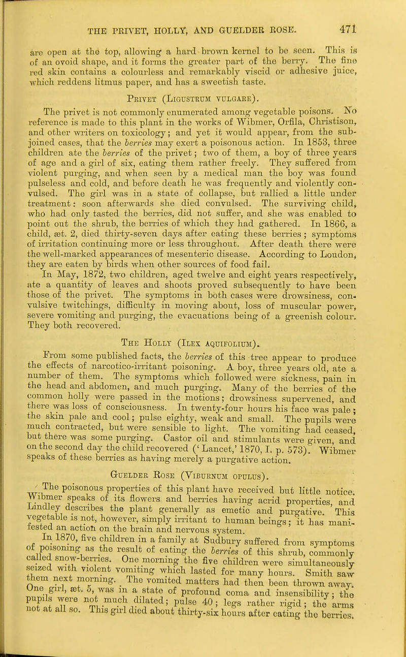 THE PRIVET, HOLLY, AND GUELDER ROSE. are open afc the top, allowing a hard brown Iceniel to be seen. This is of an ovoid shape, and it forms the greater part of the beny. The fine red skin contains a colourless and remarkably viscid or adhesive juice, which reddens litmus paper, and has a sweetish taste. Privet (Ligustrum vulgaee). The privet is not commonly enumerated among vegetable poisons. No reference is made to this plant in the works of Wibmer, Orfila, Chi-istison, and other witers on toxicology; and yet it would appear, from the sub- joined cases, that the berries may exert a poisonous action. In 1853, thi'ee childi-en ate the berries of the privet; two of them, a boy of three years of age and a girl of six, eating them rather fi-eely. They suffered from violent purging, and when seen by a medical man the boy was found pulseless and cold, and before death he was frequently and violently con- vulsed. The girl was in a state of collapse, but rallied a little under treatment: soon afterwards she died convulsed. The surviving child, who had only tasted the berries, did not suffer, and she was enabled to point out the shi-ub, the ben-ies of which they had gathered. In 1866, a child, sat. 2, died thirty-seven days after eating* these berries ; symptoms of in-itation continuing more or less throughout. After death there were the well-marked appearances of mesenteric disease. According to Loudon, they are eaten by birds when other sources of food fail. In May, 1872, two children, aged twelve and eight years respectively, ate a quantity of leaves and shoots proved subsequently to have been those of the privet. The symptoms in both cases were drowsiness, con- vulsive twitchings, diflBculty in moving about, loss of muscular power, severe vomiting and purging, the evacuations being of a greenish colour. They both recovered. The Holly (Ilex aquifolium). From some published facts, the berries of this tree appear to produce the effects of narcotico-ii-ritant poisoning. A boy, three years old, ate a number of them. The symptoms which followed were sickness, pain in the head and abdomen, and much purging. Many of the hemes of the common holly were passed in the motions; drowsiness supervened, and there was loss of consciousness. In twenty-four hours his face was pale ; the skin pale and cool; pulse eighty, weak and smaU. The pupils were much contracted, but were sensible to light. The vomiting had ceased, but there was some purging. Castor oil and stimulants were given and on the second day the child recovered (' Lancet,' 1870,1, p. -573)^ Wibmer speaks of these berries as having merely a purgative action. Guelder Eose (Viburnttm opulus). poisonous properties of this plant have received but little notice Wibmer speaks of its flowers and berries having aci-id properties, and Lmdley describes the plant generally as emetic and purgative. This vegetable is not, however, simply ii-ritant to human beings: it has mani- tested an action on the brain and nervous system. In 1870, five children in a family at Sudbury suffered fi-om sjTnptoms of poisomng as the result of eating the berries of this shrub, commonly called snow-berries One morning the five children were simultaneously seized with violent vomiting which lasted for many hours. Smith saw them next morning. _ The vomited matters had then been thro^vn away. Une gu-I, set. 5, was m a state of profound coma and insensibility; the SILT ''±'^''9} .^'Yl^'' P^I«« 40; legs rather rigid; the arms not at aU so. This girl died about thirty-six hours after eating the berriTs