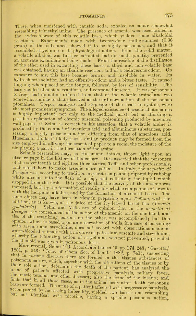 Those, wlien moistened with caustic soda, exhaled an odour somewhat resembling- trimethyhimine. The presence of arsenic was ascertained in the hydrochlorate of this vohitile base, wliicli yielded some alkaloidal reactions. Experiments made with twenty-four milligrammes (0.36 grain) of the substance showed it to be highly poisonous, and that it resembled strychnine in its physiological action. From the solid mattei, a volatile alkaloid was furthoi- extracted, but its small quantity prevented an accurate examination being made. From the residue of the distillation of the ether used in extracting these bases, a third and non-volatile base was obtained, having an alkaline reaction, and of a cadaverous odour. On exposure to air, this base became brown, and insoluble in water. Its hydrochloi'ic solution had an offensive odour and a bitter taste. It caused tingling when placed on the tongue, followed by loss of sensibility. The base yielded alkaloidal reactions, and contained arsenic. It was poisonous to frogs, but its action differed from that of the volatile arsine, and was somewhat similar to that observed as the ordinary action of the poisonous ptomaines. Torpor, paralysis, and stoppage of the heart in systole, were the most prominent symptoms. The alleged existence of arsenical ptomaines is highly important, not only to the medical jurist, but as affording a possible explanation of chronic arsenical poisoning produced by arsenical wall-papers, if Selmi is coiTect in his assertion, that a volatile arsine is produced by the contact of arsenious acid and albuminous substances, pos- sessing a highly poisonous action differing from that of arsenious acid. Husemann thinks it likely that a similar product may be formed from the size employed in affixing the arsenical paper to a room, the moisture of the air playing a part in the foi-mation of the arsine. Selmi's researches may, as Husemann thinks, throw light upon an obscure page in the history of toxicology. It is asserted that the poisoners of the seventeenth and eighteenth centuries, Toft'a and other professionals, understood how to make arsenic more potent. In Italy, the acquetta di Perugia was, according to ti-adition, a secret compound prepared by rubbing white arsenic into the flesh of a pig, and collecting the liquid which dropped from the flesh. It is possible that the activity of the arsenic was increased, both by the formation of readily-absorbable compounds of arsenic mth the_inorganic alkalies, and by the fonnation of arsenical bases. The same object may have been in view in preparing aqua To f ana, with the addition, as is kno^vn, of the juice of the ivy-leaved broad flax (Linaria cymbalana). Selmi and Yella are of opinion that in the acqtietta di rerugia, the concealment of the action of the arsenic on the one hand, and also of the tetanizing poisons on the other, was accomplished; but this opinion, which is based upon an observation of Yella, in a case of poisoning with arsenic and strychnine, does not accord with observations made on warm-blooded animals with a mixture of potassium arsenite and strychnine, Tvhereby the tetamzing action of strychnine was not prevented, provided the alkaloid was given in poisonous doses. 1 RftfT ^/^ Selmi ('R. Accord. *ei Lancei,' 5, pp. 174, 243; ' Gazetta,' thnt 'i^ ^T'- ^882, p. 741), suspecting ^nLZZ T ^T^'T ''^''^ ^^^'^ tissues substances of thiirTt/ 7'' ^^}'?^' alterations of the tissues or by urine of w ^^t^™^'^^ ^^e death of the patient, has analysed tho- ?heumnti?pf ''tl^'^ progressive paralysis, miliary fever,, finds ft? diseases; also the ui-ine of the insane; and L ' 1 If^ ^ody after death, poisonous Lclmi^e • •^'•'l'^ ^^''''^^ progressiv; paralysis,, but^ot dL^^ increasing imbecility, yielded two ba^esl one resembling but not Identical with nicotine, ha.-ing a specific poisonous aotioit