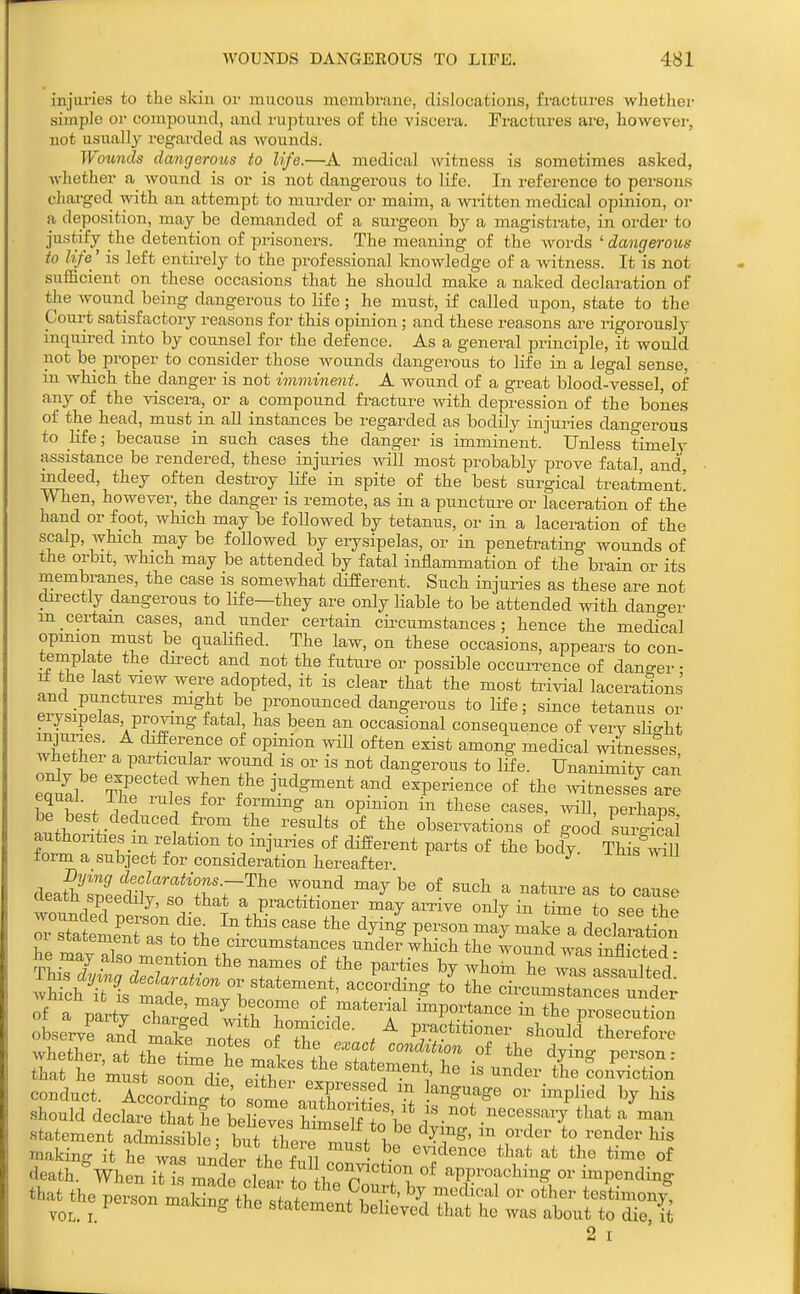 injuries to the skiu or mucous membrane, dislocations, fractui-es whether simple 01' compound, and ruptures of the viscera. Fractures ai'e, howevei-, not usually regarded as wounds. Wotmds dangerous to life.—A medical witness is sometimes asked, Avhether a_ wound is or is not dangerous to life. In reference to persons charged with an attempt to murder or maim, a wi-itten medical opinion, or a deposition, may be demanded of a surgeon by a magistrate, in order to justify the detention of prisoners. The meaning of the words ' dangerous to life' is left entirely to the professional knowledge of a witness. It is not sufficient on these occasions that he should make a naked declaration of the wound being dangerous to life; he must, if called upon, state to the Court satisfactory reasons for this opinion ; and these reasons are rigorously inquired into by counsel for the defence. As a general principle, it would not be proper to consider those wounds dangerous to life in a legal sense, in which the danger is not imminent. A wound of a great blood-vessel, of any of the viscera, or a compound fracture with depression of the bones of the head, must in all instances be regarded as bodily injuries dangerous to life; because in such cases the danger is imminent. Unless timely assistance be rendered, these injuries will most probably prove fatal, and mdeed, they often destroy life in spite of the best surgical treatment! men, however, the danger is remote, as in a puncture or laceration of the hand or foot, which may be followed by tetanus, or in a laceration of the scalp, which may be followed by erysipelas, or in penetrating wounds of the orbit, which may be attended by fatal inflammation of the brain or its membranes, the case is somewhat different. Such injuries as these are not directly dangerous to life—they are only liable to be attended with dano-er m certain cases, and under certain circumstances; hence the medical opuuon must be qualified. The law, on these occasions, appears to con- template the direct and not the future or possible occuiTence of danger • i± the last view were adopted, it is clear that the most trivial lacerations and punctures might be pronounced dangerous to life; since tetanus or erysipelas proving fatal, has been an occasional consequence of very slio-ht wWh?' ^'f ^11 often exist among medical witnesses, whether a particular wound is or is not dangerous to life. Una,nimitY can ea°i^al Tr'*t?'%*'^'^^'-^^^ '^^'^''^'^ ..itnTssi are m ^ 1 ! ^'^^5'^ f°^' forming an opinion in these cases, will, perhaps be best deduced from the results of the observations of good surS ?ormT f-'/fof different parts of the body. THs^-^1 form a subiect for consideration hereafter deatteeSTn'r-r^^' ^ ^^^ ^^^^^ ^ ^« to cieatu speedily, so that a practitioner may arrive only in time to see tho rXSmeTaTt^^^he' '^^ T makeTdt Wion' oi statement as to the circumstances under which the wound was inflicfpd - »i ch Tis rj^h T*;? '° ™-™'t»n<'es under .tatement actaissiblc; taraerrr„,/to render his *aUKe person Z^^::^^^^:^^ Z:^^ 2 I