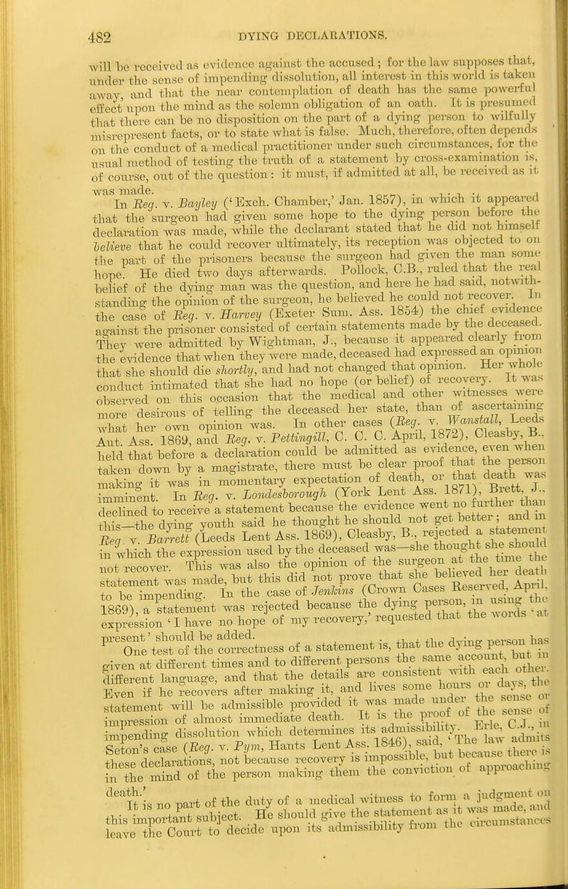 4S2 DYING DECLABATIONS. will he veceivecl as evidence against the accused; for the law supposes that, under the sense of impending dissolution, all interest in this world is taken away and that the near contemplation of death tas the same powerful effect upon tlie mind as the solemn obligation of an oath. It is presumed that there can be no disposition on the part of a dying person to wilfully misrepresent facts, or to state what is false. Much, therefore, often depends on the conduct of a medical practitioner under such circumstances, for th(^ usual method of testing the truth of a statement by cross-examination is, of course, out of the question : it must, if admitted at all, be received as it was made. ^ , • i i In Ben. v. Bayley ('Exch. Chamber,' Jan. 1857), m which it appeared that the surgeon had given some hope to the dying person before the declaration was made, whHe the declarant stated that he did not himself lelieve that he could recover ultimately, its reception was objected to on the part of the prisoners because the surgeon had given the man some hope! He died two days afterwards. Pollock, C.B ruled that the real belief of the dying man was the question, and here he had said, notwith- standing the opinion of the surgeon, he beheved he could not recover In the case of Beg. v. Earvey (Exeter Sum. Ass. 1854) the chief evidence ao-ainst the prisoner consisted of certain statements made by the deceased. They were admitted by Wightman, J., because it appeared clearly fi-om the evidence that when'they were made, deceased had expi;essed an opimon that she should die shortly, and had not changed that opinion. Hei whole conduct intimated that she had no hope (or behef) of recovery. It was observed on this occasion that the medical and other witnesses were ^ore desirous of telling the deceased her state, than of ascertaining what her own opinion was. In other cases (Beg ^' J^^^'^f^^^^^^ Aut Ass. 1869, and Beg. v. Pettingill, C. C. C. April, 1872), Cleasby,^.. teldthatbefoi; a declaration could be admitted as -f-^ tWri^o taken down by a magistrate, there must be clear proof that the person Sng Twas in momentary expectation of death, or that death was WnLt. In Beg. v. Londeshorough (York Lent Ass. 1871), Br^tt J cSned to receive a statement because the evidence went no further than iis-the dW youth said he thought he should not get better; and m tl . BZettiieeds Lent Ass. 1869), Cleasby, -jected a stateme^^^ £ 4hich the expression used by the deceased was-she ^^^^ J^^f 1^^°^^'^ not recover This was also the opimon of the surgeon at time the Itement was made, but this did not P--. ^^^^^ ^ses SIst^^^^^^^ 1^ to be imiDendisio-. In the case of Jenhms (Crown Cases iieservea, ^piu. l869),TSement was rejected because the W-J-'^eXfs ar expression ' I have no hope of my recovery,' requested that the w oids ^^'Tne'tSt ome —ess of a statement is, that the 1- given at different times and to different persons ^^^.^ ^^7^^^,^°^^^*^ ^^^^^^^ different language, and that the details are consistent ^^^^ °X Even if he Recovers after making it, and lives some %°^/^^2c or stitement will be admissible provided it was made under the sense oi impression of almost immediate death. It is the proof ^g^J^ imLndino- dissolution which determines its admissibility^ B le, C.J m SX'S Jase (Beg. v. Py.r, Hants Lent Ass. 1846W^^^^^^ ^ thpsp declarations, not because recovery is impossible, but ^f^^-^^^^^':}]^^^ ^^the mS of the person maMng them the conviction of appx-oaching no part of the duty of a medical witness to form a i^^dgment on It IS ^0 PJ^^^ , ^|,o,,ia „ive the statement as it was made, and this important sub-jcct. xxe hauui^i v -i-.^ f,,™ +he circumstances leave the Court to decide upon its admissibility ti om tlie