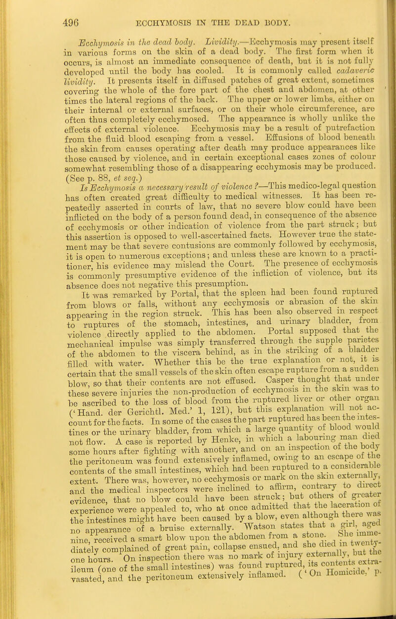 Ucchymosis in the dead hody. Lividity.—Ecchymosis may present itself in vai-ioiis forms on the skin of a dead body. The first form when it occurs, is almost an immediate consequence of death, but it is not fully developed until the body has cooled. It is commonly called cadaveric lividity. It presents itself in diffused patches of great extent, sometimes covering the whole of the fore part of the chest and abdomen, at other times the lateral regions of the back. The upper or lower limbs, either on their internal or external surfaces, or on their whole circumference, are often thus completely ecchymosed. The appearance is wholly unlike the effects of external violence. Ecchymosis may be a result of putrefaction from the fluid blood escaping from a vessel. Effusions of blood beneath the skin from causes operating after death may produce appearances like those caused by violence, and in certain exceptional cases zones of colour somewhat resembling those of a disappearing ecchymosis maybe produced. (See p. 88, et seq.) Is Ecchymosis a necessary result of violence ?—This medico-legal question has often created great difficulty to medical witnesses. It has been re- peatedly asserted in courts of law, that no severe blow could have been inflicted on the body of a person found dead, in consequence of the absence of ecchymosis or other indication of violence from the part struck; but tbis assertion is opposed to well-ascertained facts. However true the state- ment may be that severe contusions are commonly followed by ecchymosis, it is open to numerous exceptions; and unless these are known to a practi- tioner, his evidence may mislead the Court. The presence of ecchymosis is commonly presumptive evidence of the infliction of violence, but its absence does not negative this presumption. . n ^ -, It was remarked by Portal, that the spleen had been found ruptured from blows or falls, without any ecchymosis or abrasion of the skin appearino- in the region struck. This has been also observed m respect to ruptures of the stomach, intestines, and urinary bladder, from violence directly applied to the abdomen. Portal supposed that the mechanical impulse was simply transferred through the supple parietes of the abdomen to the viscera behind, as in the striking of a bladder filled with water. Whether this be the true explanation or not, it is certain that the small vessels of the skin often escape rupture from a sudden blow, so that their contents are not effused. Casper thought that under these severe injuries the non-production of ecchymosis m the skin was to be ascribed to the loss of blood from the ruptured liver or other organ ('Hand, der Gerichtl. Med.' 1, 121), but this explanation wdl not ac- count for the facts. In some of the cases the part ruptured has been the intes- tines or the urinary bladder, from which a large quantity of blood would not flow. A case is reported by Henke, in which a labouring man died some hours after fighting with another, and on an_ inspection of the body the peritoneum was found extensively inflamed, owing to an escape of the contents of the small intestines, which had been ruptured to a considerable extent. There was, however, no ecchymosis or mark on the skm esternaUy and the medical inspectors were inclined to affii-m, contrary to duect evidence, that no blow could have been struck; but others of greater experience were appealed to, who at once admitted that the laceration of thelntestines might have been caused by a blow, even although there was no Appearance of a bruise externally. Watson states that a |;ri,^ged nine received a smart blow upon the abdomen from a stone She imme Sly omplained of great pL, collapse ensued, a..d she died m twenty one hours On inspection there was no mark of injury externally but the Zm (one of the sLll intestines) was found -Pt-ed,^ its contei^^^^^^^^ vasated, and the peritoneum extensively inflamed. ( On Homicide, p