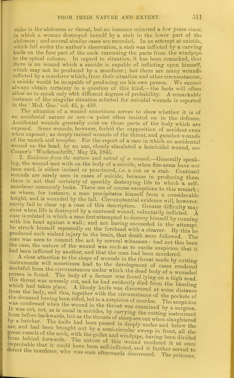 stabs ill the abdomen or throat, but an instance occurred a few years since, in which a woman destroyed herself by a stab in the lower part of the abdomen ; and several similar cases are recorded. In an attempt at suicide, which fell under the author's observation, a stab was inflicted by a carving knife on the fore part of the neck traversing the parts from the windjjipe to the spinal column. In regard to situation, it has been remarked, that there is no wound which a suicide is capable of inflicting upon himself, which may not be produced by a murderer; but there are many wounds inflicted by a murderer which, from their situation and other circumstances, a suicide would be incapable of producing on his own person. We cannot always obtain certainty in a questiou of this kind,—the facts will often allow us to speak only with different degrees of probability. A remarkable instance of the singular situation selected for suicidal wounds is reported in the ' Med. Gaz.' vol. 45, p. 439. The situation of a wound sometimes serves to show wliether it is of an accidental nature or not—a point often insisted on in the defence. Accidental wounds generally exist on those parts of the body which are exposed. Some wounds, however, forbid the supposition of accident even when exposed; as deeply incised wounds of the throat, and gunshot wounds ■of the mouth and temples. For the report of a case in which an accidental wound on the head, by an axe, closely simulated a homicidal wound see Casper's ' Wochenschrift,' May 24, 1845. ' ' 2. Bvidence from the nature and extent of a wottHcZ.—Generally speak- ing, the wound met with on the body of a suicide, when fire-arms have not been used, is either incised or punctured, i.e. a cut or a stab. Contused wounds are rarely seen in cases of suicide, because in producino- them there is not that certainty of speedily destroying life to which °a self- murderer commonly looks. There are of course exceptions to this remark • as where, for instance, a man precipitates himself from a considerable height, and is wounded by the fall. Circumstantial evidence will however rarely fail to clear up a case of this description. Greater difficulty may exist when life is destroyed by a contused wound, voluntarily inflicted A case IS related m which a man first attempted to destroy himself bv runnino- with his head agamst a wall; and not having succeeded in the attempt he struck himself repeatedly on the forehead with a cleaver. By this he produced such violent injury to the brain, that death soon followed The man was seen to commit the act by several witnesses .- had not this been the case, the nature of the wound was such as to excite suspicion that it had been inflicted by another, and that the man had been murdered _ A close attention to the sha^e of wounds in the throat made by cutting mstruments will sometimes lead to the development of cases rendered doubtful from the circumstances under which the dead body of a wounded person is found. The body of a farmer was found lying L a hjh road His throat was severely cut, and he had evidently died from the bleecW which had taken place. A bloody knife was discovered 7f.n7 l.^fl^ng rom the body, an^ this, together'with the cLum^sI nc of iTLcStTS the deceased havmg been rifled, led to a suspicion of murder tL^., • • was confirmed when the wound in the thrLt was eTa nin^d J^^^.^^P^^^ It was cut, not, as is usual in suicides, by cZZtn^tlTZl^^ from before backwards, but as the throats of shee^are 0^^111? ^^^f^^^ by a butcher. The knife had been passed in deeplV rndr^^d' i^f''rf ear, and had been brouo-ht out bv a snmi otnA^ ^ ■ I great vessels of the neckrwitrtheiullennd^.^^^^^^^^^^ ^f^*^' from behind forwards Th; r,nf5, o P .^^^ improbable thatTt con]dl4 ltrs fi .^^^^ detect the murderer, who was ~