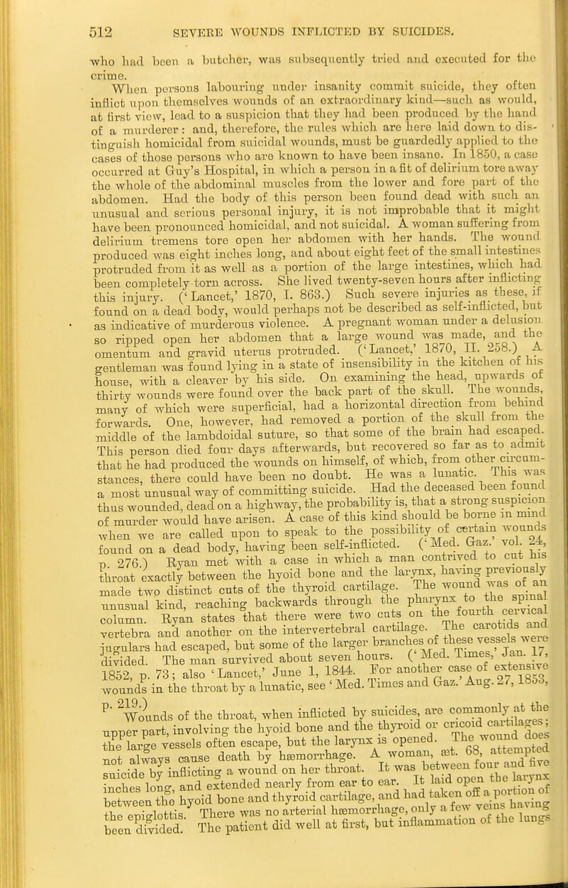 ■who had been a biitcber, was subseqiiently tried and executed for the crime. Wlien persons labouring iinder insanity commit suicide, tliey often inflict upon tliemfielyes wounds of an extraordinary kind—such as would, at first view, lead to a suspicion that they had been produced by the hand of a murderer: and, therefore, the rules which are hero laid down, to dis- tinguish homicidal from suicidal wounds, must be guardedly applied to the cases of those persons who are known to have been insane. In 1850, a case occurred at Guy's Hospital, in which a person in a fit of delirium tore away the whole of the abdominal muscles from the lower and fore part of tlie abdomen. Had the body of this person been found dead with such an unusual and serious personal injury, it is not improbable that it might have been pronounced homicidal, and not suicidal. A woman suffering from, delirium tremens tore open her abdomen with her hands. The wound produced Avas eight inches long, and about eight feet of the small intestines protruded from it as well as a portion of the large intestines, which had been completely torn across. She lived twenty-seven hours after inflicting this injury. (' Lancet,' 1870, I. 863.) Such severe injuries as these if found on a dead bodv, would perhaps not be described as self-inflicted, but as indicative of murderous violence. A pregnant woman under a delusion so ripped open her abdomen that a large wound was made, and the omentum and gravid uterus protruded. ('Lancet,' 1870, IL 2o8.) .a. gentleman was found lying in a state of insensibility m the kitchen ot Jiis house, with a cleaver by his side. On examining the head, upwards of thirty wounds were found over the back part of the skull. The wounds many of which were superficial, had a horizontal direction fi-om behind forwards. One, however, had removed a portion of the skull from the middle of the lambdoidal suture, so that some of the brain had escaped This person died four days afterwards, but recovered so far as to admit that he had produced the wounds on himself, of which, from other circum- stances, there could have been no doubt. He was a lunatic. This was a most unusual way of committing suicide. Had the deceased been found thus wounded, dead on a highway, the probability is that a strong suspicion of murder would have arisen. A case of this kind should be borne in mmd when we are called upon to speak t}^^,.Pf ' ^T^J found on a dead body, having been self-mflicted. (' Med. Gaz vol 24 V 276 ) Ryan met with a case m which a man contrived to cut Jus throat exactly between the hyoid bone and the larynx, having Previously made two distinct cuts of the thyroid cartilage. The ^^^^^ ^^^^ ^^^^^ unusual kind, reaching backwards through the P^^^^y^^ *° ,^ j;^^ column. Ryan states that there were two cuts on the fourth ceivical ver^S)ra and another on the intervertebral cartUage. The carotids and Jutnt: hTd e^ped, but some of the larger ^^^^^^l?'^^^^^^^^^^ divided. The man survived about seven hours. (' Med. Times, Jan i/, 1852 p. 73; also 'Lancet,' June 1, 1844 For another ca^e of exte^!Y^e wounds in the throat by a lunatic, see ' Med. Times and Gaz. Aug. 27,18oo, ^' ^Wolnds of the throat, when inflicted by suicides are commonly at the upprr part, involving the hyoid bone and the thyroid or cricoid cartilages vessels oftfn escape, but the larynx is opened. J^^^^^^^l not alwavs cause death by hsemorrhage. A woman, set. b», attenipcea ?utide by iB^icting a wound on her throat. It was between four and fiv^ +1,^. ^Tii-rrlnl-fiq There was no arterial hsemorrhage, only a tew veins » been clfv^ded? The patient did well at first, but inflammation of the lungs