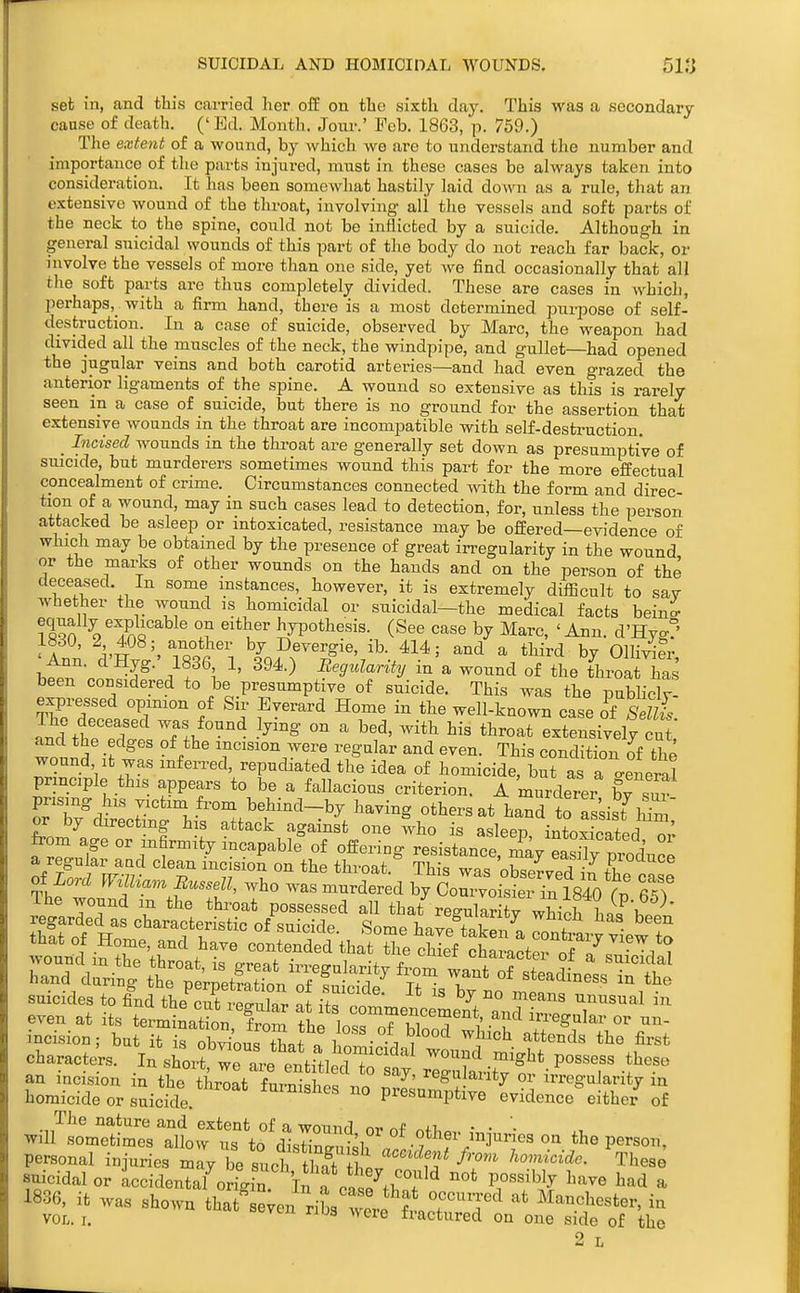 set in, and this carried her off on the sixth day. This was a secondary cause of death. (' Ed. Month. Jom-.' Feb. 1863, p. 759.) The extent of a wound, by which we are to understand the number and importance of the parts injui^ed, must in these cases be always taken into consideration. It has been somewhat hastily laid down as a rule, that an extensive wound of the throat, involving- all the vessels and soft parts of the neck to the spine, could not be inflicted by a suicide. Although in general suicidal wounds of this part of the body do not reach far back, or involve the vessels of more than one side, yet we find occasionally that all the soft parts are thus completely divided. These are cases in which, perhaps,_ with a firm hand, there is a most determined purpose of self- destruction. In a case of suicide, observed by Marc, the weapon had divided all the muscles of the neck, the windpipe, and gullet—had opened the jugular veins and both carotid arteries—and had even grazed the anterior ligaments of the spine. A wound so extensive as this is rarely seen m a case of suicide, but there is no ground for the assertion that extensive wounds in the throat are incompatible with self-destruction. _ Incised wounds in the throat are generally set down as presumptive of smcide, but murderers sometimes wound this part for the more effectual concealment of crime. Circumstances connected with the form and direc tion of a wound, may in such cases lead to detection, for, unless the person attacked be asleep or intoxicated, resistance may be offered—evidence of which may he obtained by the presence of great in-egularity in the wound or the mai4cs of other wounds on the hands and on the person of the deceased. In some instances, however, it is extremely difficult to sav whether the wound is homicidal or suicidal—the medical facts beina- ?Iqa ^^^.So^^^^ hypothesis. (See case by Marc, 'Ann. d'Hvo-° i8d0, 2 408; another by Devergie, ib. 414; and a third by OlliVder bt?- ¥-^f\^' ^^^-^ in a wound of the tW has been considered to be presumptive of suicide. This was the publiclv- TZTrL'T f f ^'^^''^ well-known case of SdUs. The deceased was found lying on a bed, with his throat extensively cut and the edges of the incision were regular and even. This condition of the wound It was inferred, repudiated the idea of homicide, but as a general principle this appears to be a fallacious criterion. A murdeii bv sm prismg his victim from behind-by having others at hand to as'sisfnni' or by directing his attack against one who is asleep intoxSated m'- from age or infirmity incapable of offering resistance, mVeaSr^'oduce a regular aad clean incision on the throat This was nh^Z^I^ ■ of Lord Williarn Buss^l, who was murdered Ij ZoZ::^^^^^:^^^^^^^ 65? The wound m the throat possessed all that re-ularitv which h- l The nature and extent of a wound nr. r.f ■ • '■ will sometimes allow us to d^sH^i w*^'^'' mjuries on the person, personal injuries i^ 'y be sLh tS ttv''i^''-^'^^ ^^''^ suicidal or accidentalonvf^ In a cn^«^fl?7^^ '^'^ 1''''^^^ ^^^^ a 1836, it was shown that e;en ribs were ft c^'T^ Manchester, in VOL. I. ^^e fractured on one side of the 2 L