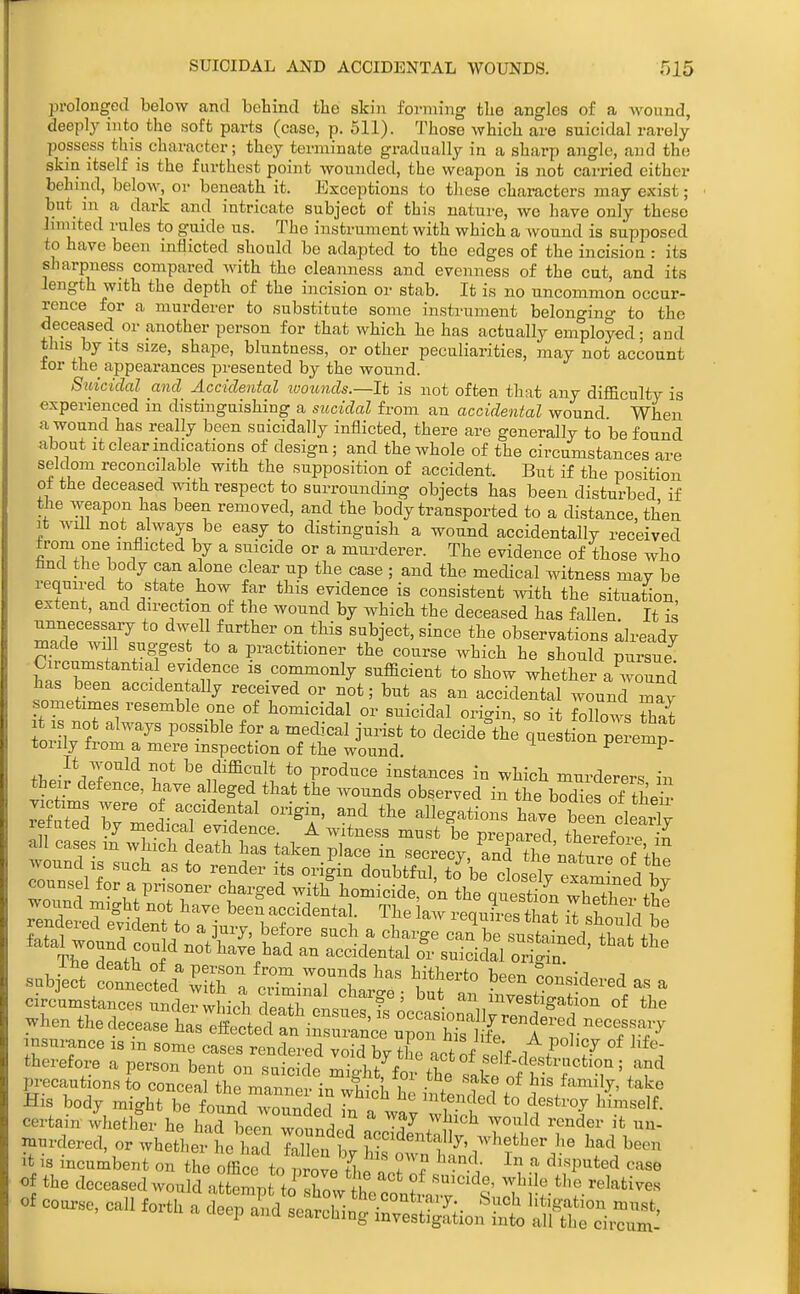 prolonged below and behind the skin forming the angles of a Avound, deeply into the soft parts (case, p. 511). Those which are suicidal rarely possess this character; they terminate gradually in a sharp angle, and the skin itself is the furthest point wounded, the weapon is not carried either behind, below, or beneath it. Exceptions to these characters may exist; but_ in a dark and intricate subject of this nature, we have only these limited rules to guide us. The instrument with which a wound is supposed to have been inflicted should be adapted to the edges of the incision : its sharpness compared with the cleanness and evenness of the cut, and its length with the depth of the incision or stab. It is no uncommon occur- rence for a murderer to substitute some instrument belonging to the depeased or another person for that which he has actually employed; and this by its size, shape, bluntness, or other peculiarities, may not account tor the appearances presented by the wound. Suicidal and Accidental wounds.—It is not often that any difficulty is experienced in distinguishing a sucidal from an accidental wound When a wound has really been suicidally inflicted, there are generally to be found about It clear indications of design ; and the whole of the circumstances are seldom reconcilable with the supposition of accident. But if the position of the deceased with respect to surrounding objects has been disturbed if the Aveapon has been removed, and the body transported to a distance, then It Avill not always be easy to distinguish a wound accidentally received from one inflicted by a suicide or a murderer. The evidence of those who tind the body can alone clear up the case ; and the medical Avitness mav be required to state how far this evidence is consistent with the situation, extent, and direction of the wound by which the deceased has fallen. It is unnecessary to dAvel further on this subject, since the observations already made A^all suggest to a practitioner the course Avhich he should pursue Circumstantial evidence is commonly sufficient to show whether a Avound has been acciden ally received or not; but as an accidental Avound may sometimes resemble one of homicidal or suicidal origin, so it follows S It IS not always possible for a mecb-eal jurist to decide question pe™ torily from a mere inspection of the wound uupeiemp i^./^^T''^^ J,* ^^^^ifficult to produce instances in which murderers in their defence, have alleged that the Avounds observed in the bXes of theS victims were of accidental origin, and the allegations have been clearlv refuted by medical evidence. A witness must be prepared theiefot in when the aeoe.:f^.:;:Setl^S Sc: ^^rC rlT„r°° nT^ nmmnoe „ m some c«es rende.-ed void by tL° ct rf iff dt^ ° therefore a person bent on suicide mirht fn i f f^'''^'''! ''^ rn'ocautions to conceal the man,?e7i„ S h i ^tenS? t°„ d /'r?' 'l His body mioht be found -»-mindor1 . ended to destroy Innise f. certain ielh°er he hribeen wounded ,c.T .n'' murdered or whether VZ Tl en ^ h tv^h ^d™'?*;''' Y.^'' :vcss^:nSi:ttvnj7hd^-'?^ course, caii fo.h a '>^^:£S:^^J-^^f^:,-Zl