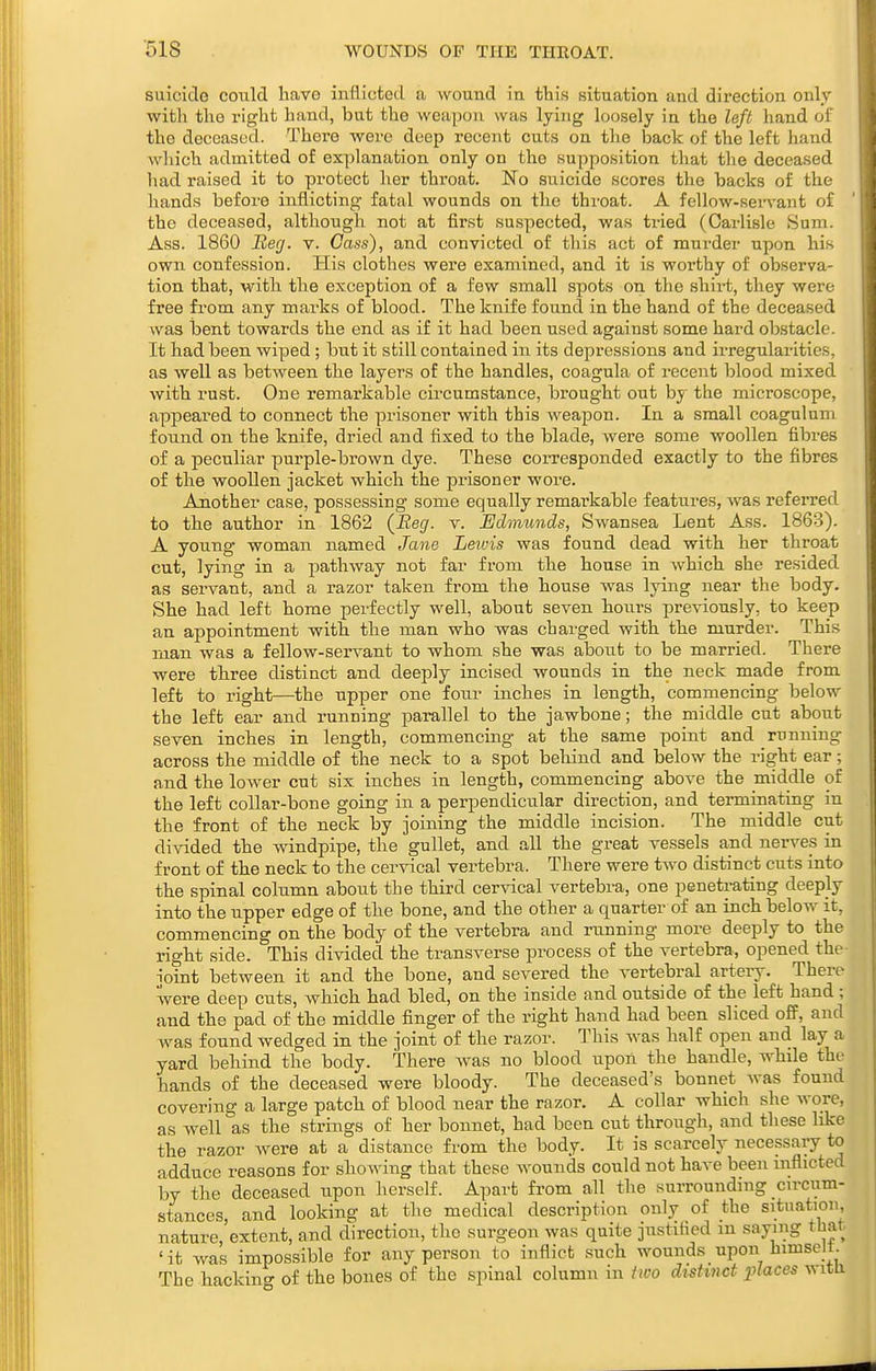 suicide could have inflicted a wound in this situation and direction only with the right hand, but the weapon was lying loosely in the left hand of the deceased. There were deep recent cuts on the back of the left hand which admitted of explanation only on the supposition that the deceased had raised it to protect her throat. No suicide scores the backs of the hands before inflicting fatal wounds on the throat. A fellow-servant of the deceased, although not at first suspected, was tried (Carlisle Sum. Ass. 1860 Heg. v. Cass), and convicted of this act of murder upon his own confession. His clothes were examined, and it is worthy of observa- tion that, with the exception of a few small spots on the shii-t, they were free from any marks of blood. The knife found in the hand of the deceased was bent towards the end as if it had been used against some hard obstacle. It had been wiped ; but it still contained in its depressions and irregularities, as well as between the layers of the handles, coagula of recent blood mixed with rust. One remarkable circumstance, brought out by the microscope, appeared to connect the prisoner with this weapon. In a small coagulum found on the knife, dried and fixed to the blade, were some woollen fibres of a peculiar purple-brown dye. These corresponded exactly to the fibres of the woollen jacket which the prisoner wore. Another case, possessing some equally remai'kable features, was referred to the author in 1862 (Beg. v. Edmunds, Swansea Lent Ass. 1863). A young- woman named Jane Lewis was found dead with her throat cut, lying in a pathway not far from the house in which she resided as servant, and a razor taken from the house was lying near the body. She had left home perfectly well, about seven hours previously, to keep an appointment with the man who was charged with the murder. This man was a fellow-servant to whom she was about to be married. There were three distinct and deeply incised wounds in the neck made from left to right—^the upper one four inches in length, commencing below the left ear and running parallel to the jawbone; the middle cut about seven inches in length, commencing at the same point and running across the middle of the neck to a spot behind and below the right ear; and the lower cut six inches in length, commencing above the middle of the left collar-bone going in a perpendicular direction, and terminating in the front of the neck by joining the middle incision. The middle cut divided the windpipe, the gullet, and all the great vessels and nerves in front of the neck to the cervical vertebra. There were two distinct cuts into the spinal column about the third cervical vertebra, one penetrating deeply into the upper edge of the bone, and the other a quarter of an inch below it, commencing on the body of the vertebra and running more deeply to the right side. This divided the transverse process of the vertebra, opened the- ioint between it and the bone, and severed the vertebral artery. There were deep cuts, which had bled, on the inside and outside of the left hand; and the pad of the middle finger of the right hand had been sliced o£F, and was found wedged in the joint of the razor. This was half open and lay a yard behind the body. There was no blood upon the handle, whde the hands of the deceased were bloody. The deceased's bonnet was fouud covering a large patch of blood near the razor. A collar which she wore, as well as the strings of her bonnet, had been cut through, and these like the razor were at a distance from the body. It is scarcely necessaiy to adduce reasons for showing that these wounds could not have been mflicted by the deceased upon herself. Apart from all the surrounding cn-cum- stances, and looking at the medical description only of the situation nature, extent, and direction, the surgeon was quite justified m saying that ' it was impossible for any person to inflict such wounds upon Jiimsejt The hackin.^ of the bones of the spinal column in iwo distinct places witli