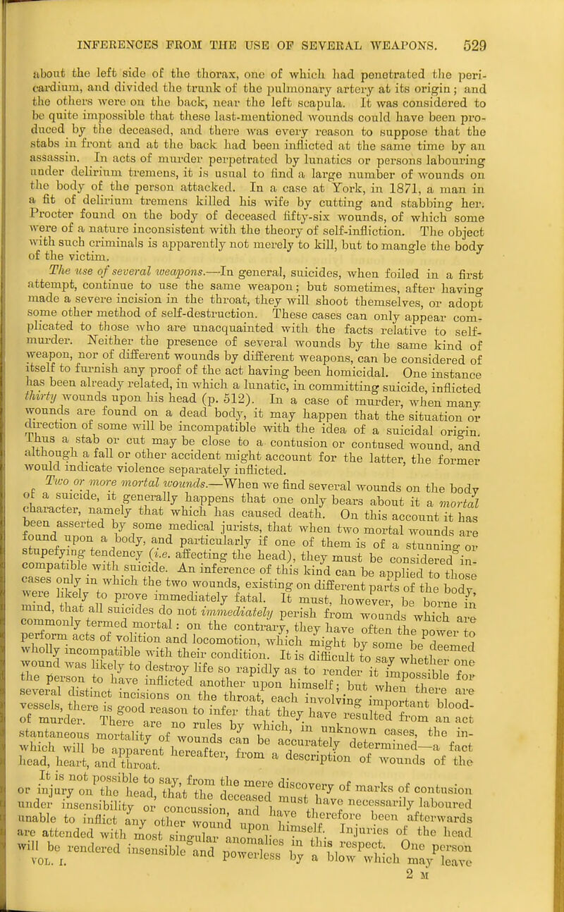 nbont the left side of the tliorax, one of which had penetrated the peri- cardium, and divided the trunk of the pulmonary artery at its oi-igin; and the others were on the back, near the left scapula. It was considered to be quite impossible that these last-mentioned wounds could have been pro- duced by the deceased, and there was every reason to suppose that the stabs in front and at the back had been inflicted at the same time by an assassin. In acts of mnrder perpetrated by lunatics or persons labouring under delirium tremens, it is usual to find a large number of wounds on the body of the person attacked. In a case at York, in 1871, a man in a fit of delirium tremens killed his wife by cutting and stabbing her. Procter found on the body of deceased fifty-six wounds, of which°some were of a nature inconsistent with the theory of self-infliction. The object with such criminals is apparently not merely to kill, but to mangle the body of the victim. The use of several lueapons.—In general, suicides, when foiled in a first attempt, continue to use the same weapon; but sometimes, after havino- made a severe incision in the throat, they will shoot themselves, or adopt some other method of self-destruction. These cases can only appear com. plicated to those who are unacquainted with the facts relative to self- murder. l«Ieither the presence of several wounds by the same kind of weapon, nor of different wounds by different weapons, can be considered of itself to fm-nish any proof of the act having been homicidal. One instance has been already related, in which a lunatic, in committing suicide inflicted thirty wonnch upon his head (p. 512). In a case of mui^der, when many wounds are found on a dead body, it may happen that the situation or direction of some wall be incompatible with the idea of a suicidal origin ihus a stab or cut may be close to a contusion or contused wound, and although a fall or other accident might account for the latter, the former would indicate violence separately inflicted. Two or more mortal luoimds.—When we find several wounds on the body ot a suicide, it generally happens that one only bears about it a mortal character, namely that which has caused death. On this account it has been asserted by some medical jurists, that when two mortal wounds are found upon a body, and particularly if one of them is of a stunnino. or stupefying tendency (i.e. afi:ecting the head), they must be considered'in- compatible with suicide. An inference of this kind can be applied to those cases only m which the two wounds, existing on different parte of the bodv were likely to prove immediately fatal. It must, however, be borne in mmd, that aU suicides do not immecUately perish from wounds whSh a commonly termed mortal: on the contrary, they ha^e Tten the nowe. ! perform acts of volition and locomotion, which mighrby be^dremed wholly mcompatible with their condition. It is difficult to sav whPtW wound was likely to destroy life so rapidly as to Sei it LnSl T the person to have inflicted another upon himself but 1, ^ !f several distinct incisions on the throatf each wol^in imLrten^^^^^^ vessels, there IS good reason to infer that they hJJre'^sahA hTJ: n I of murder. There are no rules by which in J^V.. ^'^m an act stantaneous mortality of wounds can brnP.n\ .fT ^ T ^^^^^ ^^'^ which will be aDDarLt hJr?nfS f accurately determined—a fact head, heart, anc^tSoat ^''^ ' description of wounds of the under insensibility or concussion r^rl Ln .i ^^^^s^^ly laboured unable to inflict Ly othe wound ^^1111^^^ ^'^ /forwards are attended with most sino-X nnZnKol ^ ^^^^^ 2 si