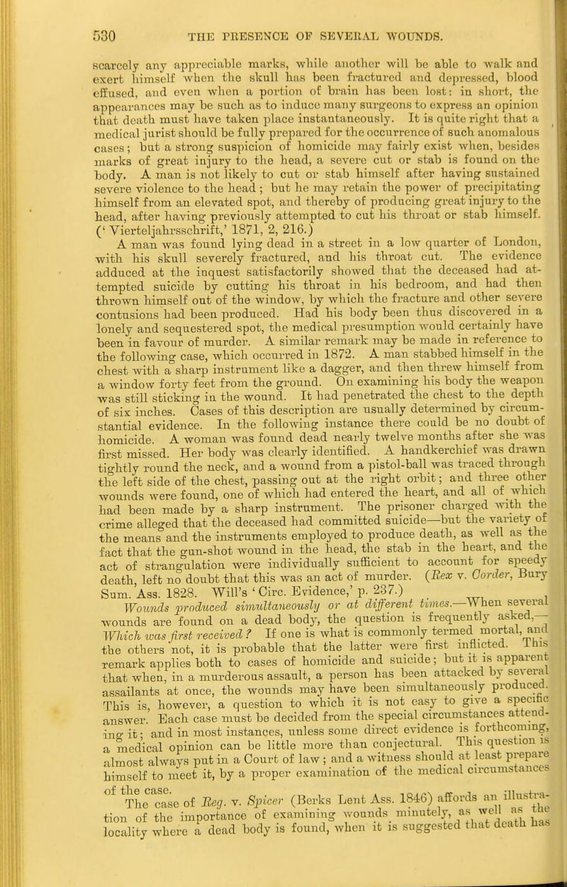 scarcely any appreciable marks, wliile another will be able to walk and exert himself when the skull has been fractured and depressed, blood effused, and even when a portion of brain has been lost: in short, the appearances may be such as to induce many surgeons to express an opinion that death must have taken place instantaneously. It is quite right that a medical jui'ist should be fully prepai-ed for the occurrence of such anomalous cases; but a strong suspicion of homicide may fairly exist when, besides marks of great injury to the head, a severe cut or stab is found on the body. A man is not likely to cut or stab himself after having sustained severe violence to the head ; but he may retain the power of precipitating himself from an elevated spot, and thereby of producing great injury to the head, after having previously attempted to cut his throat or stab himself. (' Vierteljahrsschrift,' 1871, 2, 216.) A man was found lying dead in a street in a low quarter of London, with his skull severely fractured, and his throat cut. The evidence adduced at the inquest satisfactorily showed that the deceased had at- tempted suicide by cutting his throat in his bedroom, and had then thrown himseK out of the window, by which the fracture and other severe contusions had been jDroduced. Had his body been thus discovered in a lonely and sequestered spot, the medical presumption would certainly have been in favour of murder. A similar remark may be made in reference to the following case, which occurred in 1872. A man stabbed himseH in the chest with a sharp instrument like a dagger, and then threw himself from a window forty feet from the ground. On examining his body the weapon was still sticking in the wound. It had penetrated the chest to the depth of six inches. Oases of this description are usually determined by circum- stantial evidence. In the following instance there could be no doubt of homicide. A woman was found dead nearly twelve months after she was first missed. Her body was clearly identified. A handkerchief was drawn tightly round the neck, and a wound from a pistol-ball was traced through the left side of the chest, passing out at the right orbit; and thr^ other wounds were found, one of which had entered the heart, and all of which had been made by a sharp instrument. The prisoner charged with the crime alleged that the deceased had committed suicide—but the variety of the means and the instruments employed to produce death, as well as the fact that the gun-shot wound in the head, the stab in the heart, and the act of strangulation were individually sufficient to account for speedy death, left no doubt that this was an act of murder. (Bex v. Goixier, iiury Sum. Ass. 1828. Will's ' Oirc. Evidence,'p. 237.) Wounds produced simultaneoiosly or at different times.—When several wounds are found on a dead body, the question is frequently asked,— Wiich loas first received ? If one is what is commonly termed mortal, and the others not, it is probable that the latter were first mflicted. ihis remark applies both to cases of homicide and suicide; but it is apparent that when, in a murderous assault, a person has been attacked by several assailants at once, the wounds may have been simultaneously produced. This is, however, a question to which it is not easy to give a specibc answer Bach case must be decided from the special circumstances attend- ins it • and in most instances, unless some direct evidence is forthcoming, a medical opinion can be little more than conjectural. This question is almost always put in a Oourt of law ; and a witness should at least prepare himself to meet it, by a proper examination of the medical circumstances 'J'he'case of Beg. y. Spicer (Berks Lent Ass. 1846) affords an ilK-tra- tion of the importance of examining ^l^^u w locality where a dead body is found, when it is suggested that death ha.