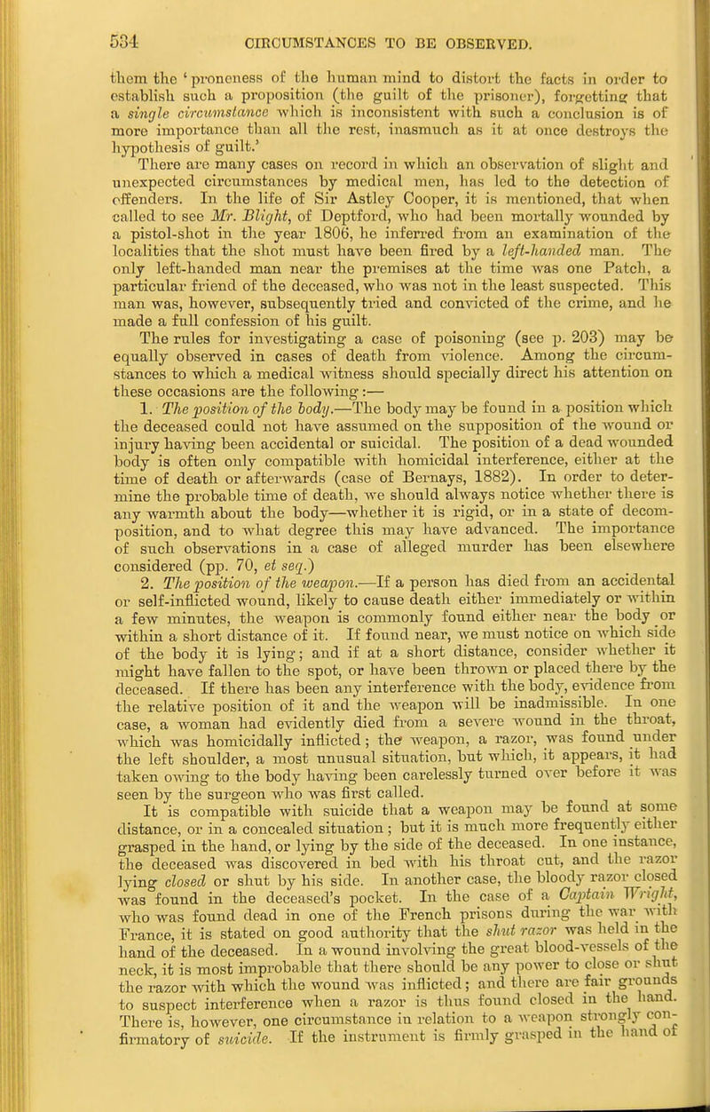 tlietn the ' prononess of the human mind to distoi-t the facts in order to establish such a proposition (the guilt of the prisoner), for^ettine: that a single circiimslancc Avhich is inconsistent -with such a conclusion is of more importance than all the rest, inasmuch as it at once destroys the hypothesis of guilt.' There are many cases on record in which an observation of slight and unexpected cix'cumstances by medical men, has led to the detection of offenders. In the life of Sir Astley Cooper, it is mentioned, that when called to see Mr. Blic/ht, of Deptford, who had been mortally wounded by a pistol-shot in the year 1806, he inferred fi-om an examination of the localities that the shot must have been fired by a left-handed man. The only left-handed man near the premises at the time was one Patch, a particular friend of the deceased, who w^as not in the least suspected. This man was, however, subsequently tried and convicted of the crime, and he made a full confession of his guilt. The rules for investigating a case of poisoning (see p. 203) may b& equally observed in cases of death from ^aolence. Among the circum- stances to which a medical witness should specially direct his attention on these occasions are the following:— 1. The position of the lody.—The body may be found in a position which the deceased could not have assiimed on the supposition of the wound or injury having been accidental or suicidal. The position of a dead wounded body is often only compatible with homicidal interference, either at the time of death or afterwards (case of Bernays, 1882). In order to deter- mine the probable time of death, we should always notice whether there is any warmth about the body—whether it is rigid, or in a state of decom- position, and to what degree this may have advanced. The importance of such observations in a case of alleged murder has been elsewhere considered (pp. 70, et seq.) 2. The position of the weapon.—If a person has died from an accidental or self-inflicted wound, hkely to cause death either immediately or wdthin a few minutes, the vreapou is commonly found either near the body or within a short distance of it. If found near, we must notice on which side of the body it is lying; and if at a short distance, consider whether it might have fallen to the spot, or have been thrown or placed there by the deceased. If there has been any interference with the body, evidence fi-om the relative position of it and the weapon will be inadmissible. In one case, a woman had evidently died fi'om a severe wound in the throat, which was homicidally inflicted ; the weapon, a razor, was found under the left shoulder, a most unusual situation, but which, it appears, it had taken owing to the body having been carelessly turned over before it was seen by the surgeon who was first called. It is compatible with suicide that a weapon may be found at some distance, or in a concealed situation ; but it is much more frequently either grasped in the hand, or lying by the side of the deceased. In one instance, the deceased was discovered in bed with his throat cut, and the razor lying closed or shut by his side. In another case, the bloody razor closed was found in the deceased's pocket. In the case of a Captain Wrigltt, who was found dead in one of the French prisons during the war with France, it is stated on good authority that the shut razor was held in the hand of the deceased. In a wound involving the great blood-vessels of the neck, it is most improbable that there should be any power to close or shut the razor with which the wound Avas inflicted; and there are fair grounds to suspect interference when a razor is thus found closed in the hand. There is however, one circumstance in relation to a Aveapon strongly con- firmatory of suicide. If the instrument is firmly grasped in the hand of