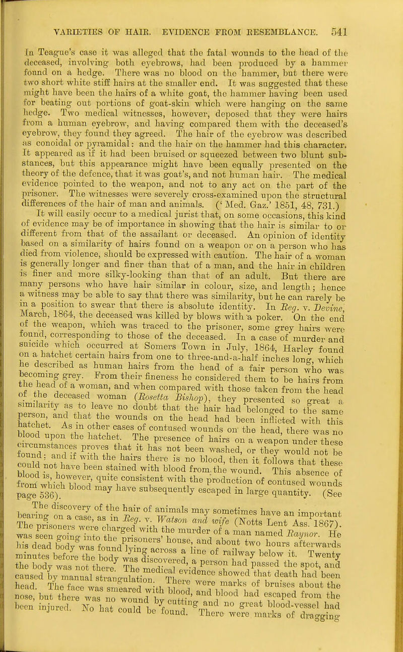 la Teag'iie's case it was alleged that tbo fatal wounds to the head of the deceased, involving both ej-ebi'ows, had been produced by a hammer found on a hedge. There was no blood on the hammer, but there were two short white stiff haii-s at the smaller end. It was suggested that these might have been the hairs of a white goat, the hammer having been used for beating out portions of goat-skin which, were hanging on the same hedge. Two medical Avitnesscs, however, deposed that they were bairs from a human eyebrow, and having compared them with the deceased's eyebrow, they found they agreed. The hair of the eyebrow was described as conoidal or pyi'amidal: and the hair on the hammer had this character. It appeared as if it had been bruised or squeezed between two blunt sub- stances, but this appearance might have been equally pi'esented on the theory of the defence, that it was goat's, and not human haii\ The medical evidence pointed to the weapon, and not to any act on the part of the prisoner. The witnesses were severely cross-examined upon the structural differences of the hair of man and animals. (' Med. Gaz.' 1851, 48, 731.) It will easily occur to a medical jurist that, on some occasions, this kind of e%adence may be of importance in showing that the hair is similar to or different fi'om that of the assailant or deceased. An opinion of identity based on a similarity of hairs found on a weapon or on a person who has died fx'om violence, should be expressed with caution. The hair of a woman is generally longer and finer than that of a man, and the hair in children is finer and more silky-looking than that of an adult. But there are many persons who have hair similar in colour, size, and length; hence a witness may be able to say that there was similarity, but he can rarely be m a position to swear that there is absolute identity. In Beg. v. Devine March, 1864, the deceased was killed by blows with 'a poker. On the end of the weapon, which was traced to the prisoner, some grey hairs were found, corresponding to those of the deceased. In a case of murder and suicide which occurred at Somers Town in July, 1864, Harley found on a hatchet certain hairs from one to three-and-a-half inches lonff which he described as human hairs from the head of a fair person who was becoming grey. From their fineness he considered them to be hairs from tlie bead of a woman, and when compared with those taken from the head ?LS?.-t?rf i™ {^rJ^'\ ^''^''P^^ ^^'y presented so great a similanty as to leave no doubt that the hair had belonged to the same person and that the wounds on the head had been inflicted with this iiatchet. As m other cases of contused wounds on the head there was no Wood upon the hatchet The presence of hairs on a weapon unde'the: W7 and S ^Ttl T- - would not b^ 7^^}' . C ^'^^ i« blood, then it follows that these could not have been stained with blood from, th; wound. ThTs ab ence of fLZ\'l 1°Tri' 'l^*'. «o-«iBtent >vith the production of contused wounds pag? 536^ '^^^ subsequently escaped in large quantity (£ The discovery of the hair of animals may sometimes have an imnovfpnf bearing on a case, as in Beg. v. Watson and wife (Notts Lent As^rS^ Mse, tat there was T r/nd „ ? °* ^ad escaped from the