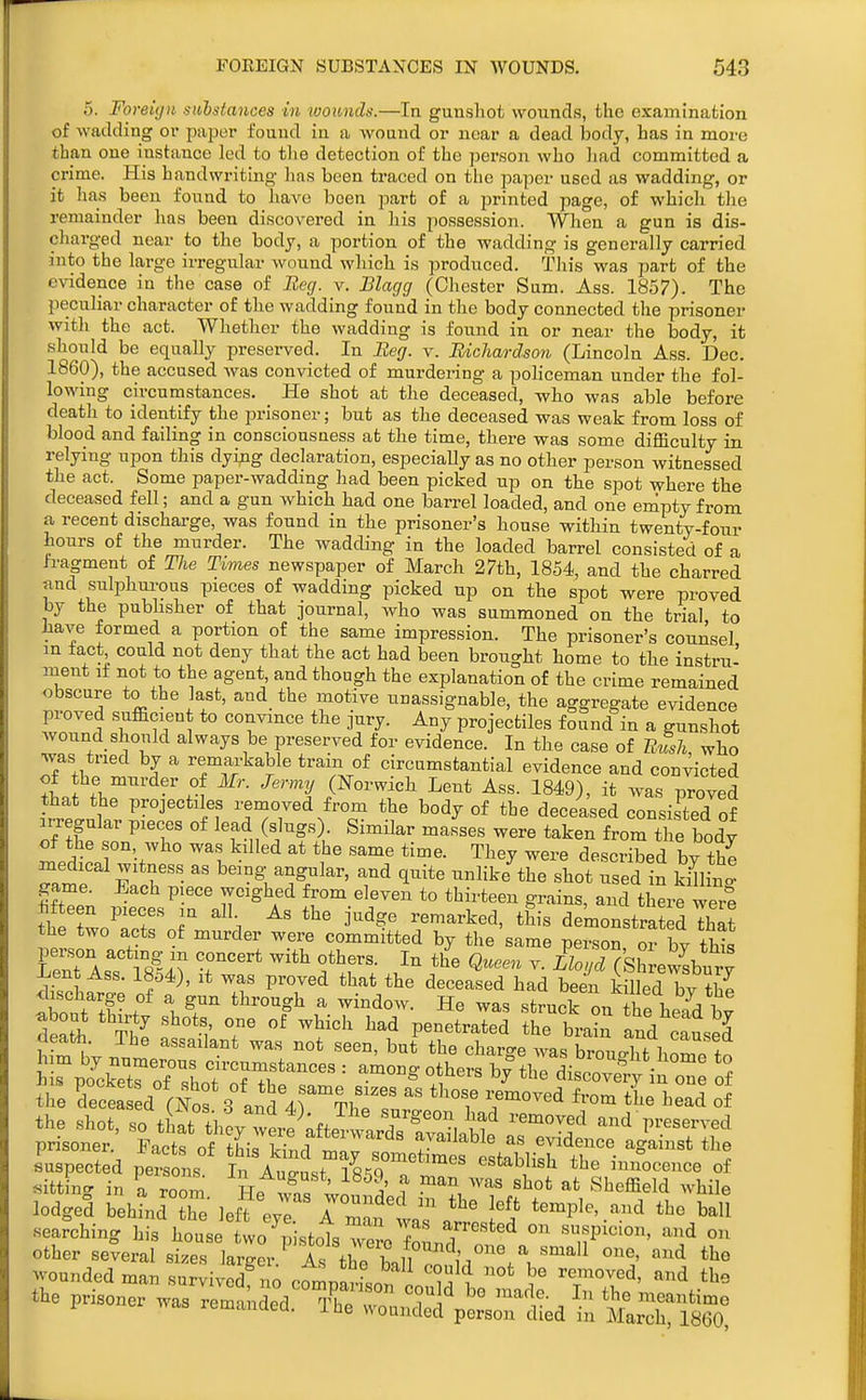 5. Fo reicf)i s>ihsta7ices In wounds.—In guusliot wounds, the examination of wadding oi* pajjer found in a wound or near a dead body, has in more than one instance led to the detection of the person who had committed a crime. His handwriting has been traced on tlio paper used as wadding, or it has been found to haA'o been part of a printed page, of whicli the remainder has been discovered in his possession. When a gun is dis- charged near to the body, a portion of the wadding is generally carried into the large irregular wound which is produced. This was part of the evidence in the case of Eeg. v. Blagg (Chester Sum. Ass. 1857). The peculiar character of the wadding found in the body connected the prisoner with the act. Whether the wadding is found in or near the body, it should be equally preserved. In Beg. v. Bichardson (Lincoln Ass. Dec. 1860), the accused was convicted of murdei-ing a policeman under the fol- lowing circumstances. He shot at the deceased, who was able before deatli to identify the prisoner; but as the deceased was weak from loss of blood and failing in consciousness at the time, there was some difficulty in relying upon this dying declaration, especially as no other person witnessed the act. Some paper-wadding had been picked up on the spot where the deceased fell; and a gun which had one barrel loaded, and one empty from a recent discharge, was found in the prisoner's house within twenty-four hours of the murder. The wadding in the loaded barrel consisted of a h-agment of The Times newspaper of March 27th, 1854, and the charred tind suli3hui-ous pieces of wadding picked up on the spot were proved by the pubhsher of that journal, who was summoned on the trial to have formed a portion of the same impression. The prisoner's counsel in fact could not deny that the act had been brought home to the instru- ment it not to the agent, and though the explanation of the crime remained obscure to the last, and the motive unassignable, the aggregate evidence proved snfficient to convince the jury. Any projectiles found in a gunshot wonnd_should always be preserved for evidence. In the case of Rush, who was tried by a remarkable tram of circumstantial evidence and convicted tLffl.''' -'rf '^'^ (Norwich Lent Ass. 1849), it was proved that the projectiles removed from the body of the deceased consisted of aiT gular pieces of lead (slugs). Similar masses were taken from the body of the son, who was killed at the same time. They were described by the medical witness as being angular, and quite unlike the shot used in k Jlin^ game. Each piece weighed from eleven to thirteen grains, anTthere wer5 hfteen pieces in all As the judge remarked, this demonstrat d Tha? the two acts of murder were committed by the same person or bv thk person acting m concert with others. In the Queen v. LZoycKShrewsbury Lent Ass. 18o4), it was proved that the deceased had been kmed W S discharge of a gun through a window. He was strucHn 1^! 1. i Sth Xl f °r n^^^^ ^^^^^-^^ and' ateJ tt - tt:iped1r7hei::d ol the shot, so tiTtl,%Zit\^^^^ ''^'^f and preserved prisoner. Facts of this ki^rl available as evidence against the suspected per o is In August /sS^T r'' '''' °f fitting in a room He 3, wn ^' ^ ^l '^^ Sheffield while lodged behind the leffeyr rrntaTa?' temple, and the ball searching his house two ^p stoTs wSo fouJ'''*''^ ''^ other several sizes larger As thoTll iS°^^^^ wounded man survived no comnarLr, ^ ^'^^^ the prisoner was remnded TI^ meantime 1 was remanded. I he wounded person died in March, I860