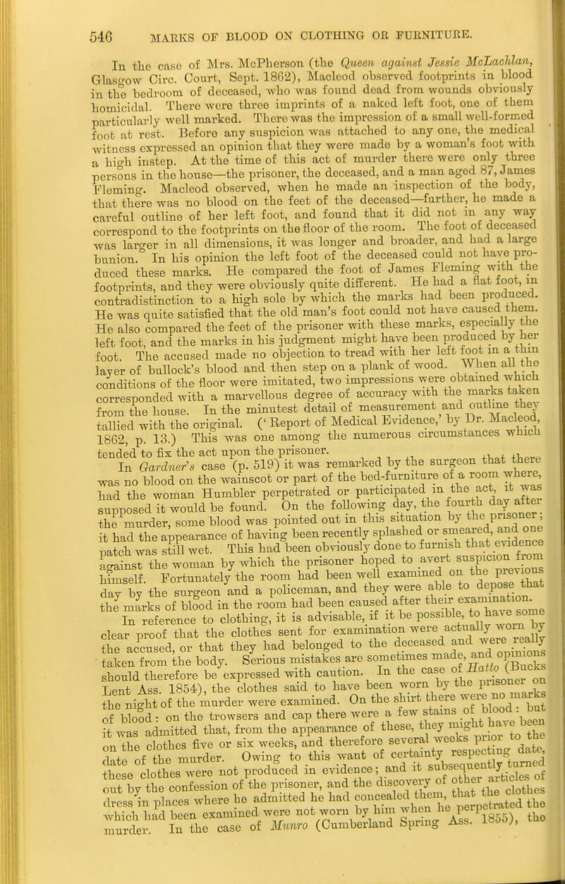 In the case of Mrs. McPherson (tlie Queen against Jessie McLaclilan, Glaso-ow Oirc. Court, Sept. 1862), Macleod observed footprints in blood in the bedroom of deceased, who was found dead from wounds obviously homicidal. There were three imprints of a naked left foot, one of them particularly well marked. There was the impression of a small well-formed foot at rest. Before any suspicion was attached to any one, the medical witness expressed an opinion that they were made by a woman's foot with a hio-h instep. At the time of this act of murder there were only three persons in the house—the prisoner, the deceased, and a man aged 87, James Fleming. Macleod observed, when he made an inspection of the body, that there was no blood on the feet of the deceased—further, he made a careful outline of her left foot, and found that it did not m any way correspond to the footprints on the floor of the room. The foot of deceased was lar<^er in all dimensions, it was longer and broader, and had a large bunion. In his opinion the left foot of the deceased could not l^aye pro- duced these marks. He compared the foot of James Fleming with the footprints, and they were obviously quite different. He had a flat foot, m contradistinction to a high sole by which the marks had been produced. He was quite satisfied that the old man's foot could not have caused them. He also compared the feet of the prisoner with these marks, especiaUy the left foot, and the marks in his judgment might have been produced by her foot. The accused made no objection to tread with her left foot m a thm layer of bullock's blood and then step on a plank of wood. When all the conditions of the floor were imitated, two impressions were obtained which corresponded with a marvellous degree of accuracy with the marks taken from the house. In the minutest detail of measurement and outlme they tallied with the original. (' Report of Medical Evidence,' by Dr. Macleod 1862, p. 13.) This was one among the numerous circumstances wHicli tended to fix the act upon the prisoner. , , , ^, , In Gardner's case (p. 519) it was remarked by the surgeon that there was no blood on the wainscot or part of the bed-furmture of a room where had the woman Humbler perpetrated or P^.^^icipated m the act it was supposed it would be found. On the following day, the fourth day aftei the murder, some blood was pointed out in this situation by t^^; P-o-^^^ it had the abearance of having been recent y splashed or «-^^^f' patch was still wet. This had been obviously done to f urmsh that evidence a^aSsT the woman by which the prisoner hoped to avert suspicion from himself. Fortunately the room had been well examined on the previous day by the surgeon and a poHceman, and they were able to depose that thJmarks of blfod in the room had been caused after t^^ei-, ^^.^^^^^^ In reference to clothing, it is advisable, if it be possible, to hare some clear proof that the clothes sent for examination were actually worn by tie ac^cused, or that they had belonged to the ^^ceased and were re^^^^ • taken from the body. Serious mistakes are sometimes made, 0P^7 should therefore be expressed with caution. In the case of JfJ^^^^ Lent Ass. 1854), the dothes said to have been worn by the P^'^^oner on the night of the murder were examined. On the shirt there ^^^'^ ^^^^ of bb!d: on the trowsers and cap there were a few stains o Wood = bu it was admitted that, from the appearance of these, they might J^ave been on the cloThes five o^ six weeks, and therefore several weeks prior to the dntP of he murder. Owing to this Avant of certainty respecting dat^ ?he e clotts w^^^^^ not produced in evidence; and it ^-f^^-'^'^y'^l^^ out byte confession /the pHsoner, and the ^^^^^^^^ t^^etlel dress in places where he admitted he had f,^,^ ,f ^^^^^^j','/;;^^^^^^^^^^^ the which had been examined were not worn by him ^^^^^ j'^l^ i855), the murder. In the case of Munro (Cumberland Spring Ass. i^oo),