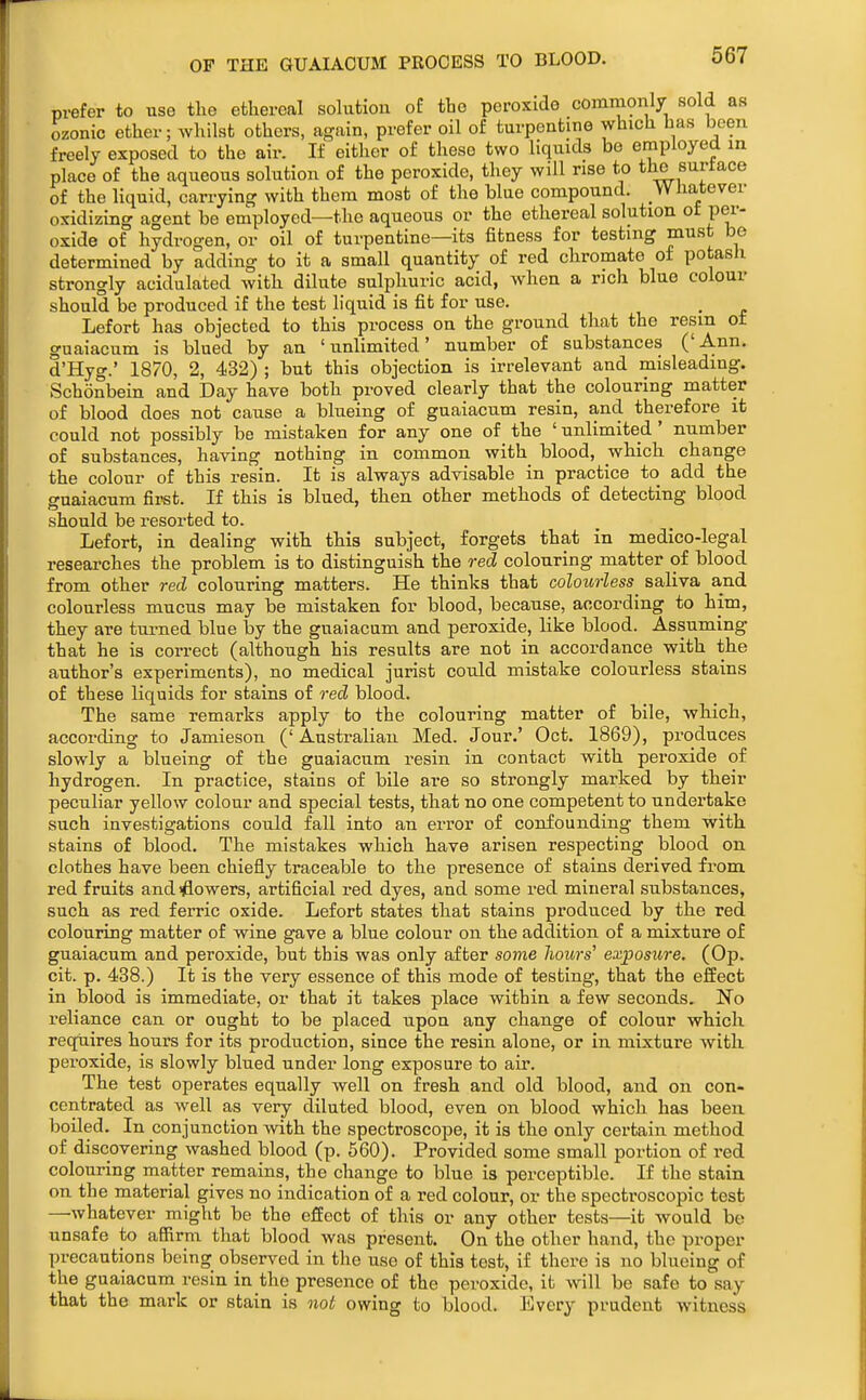 OF THE GUAIAOUM PROCESS TO BLOOD. prefer to use the ethereal sokition of the peroxide commonly sold as ozonic ether; whilst others, again, prefer oil of turpentine which has been freely exposed to the air. If either of these two liquids be employed m place of the aqueous solution of the peroxide, they will rise to the surtace of the liquid, carrying with them most of the blue compound. _Whatever oxidizing agent be employed—the aqueous or the ethereal solution ot per- oxide of hydrogen, or oil of turpentine—its fitness for testing must bo determined by adding to it a small quantity of red chromate of potash strongly acidulated with dilute sulphuric acid, when a rich blue colour should be produced if the test liquid is fit for use. Lefort has objected to this process on the ground that the resm ot guaiacum is blued by an 'unlimited' number of substances ('Ann. d'Hyg.' 1870, 2, 432) ; but this objection is irrelevant and misleading. Schonbein and Day have both proved clearly that the colouring matter of blood does not cause a blueing of guaiacum resin, and therefore it could not possibly be mistaken for any one of the ' unlimited' number of substances, having nothing in common with blood, which change the colour of this resin. It is always advisable in practice to add the o-uaiacum first. If this is blued, then other methods of detecting blood should be resorted to. Lefort, in dealing with this subject, forgets that in medico-legal researches the problem is to distinguish the red colouring matter of blood from other red colouring matters. He thinks that colourless^ saliva and colourless mucus may be mistaken for blood, because, according to him, they are turned blue by the guaiacum and peroxide, like blood. Assuming that he is correcb (although his results are not in accordance with the author's experiments), no medical jurist could mistake colourless stains of these liquids for stains of red blood. The same remarks apply to the colouring matter of bile, which, according to Jamieson ('Australian Med. Jour.' Oct. 1869), produces slowly a blueing of the guaiacum resin in contact with peroxide of hydrogen. In practice, stains of bile are so strongly marked by their peculiar yellow colour and special tests, that no one competent to undertake such investigations could fall into an error of confounding them with stains of blood. The mistakes which have arisen respecting blood on clothes have been chiefly traceable to the presence of stains derived from red fruits and iflowers, artificial red dyes, and some red mineral substances, such as red ferric oxide. Lefort states that stains produced by the red colouring matter of wine gave a blue colour on the addition of a mixture of guaiacum and peroxide, but this was only after some hours' exposure, (Op. cit. p. 438.) It is the very essence of this mode of testing, that the effect in blood is immediate, or that it takes place within a few seconds. No reliance can or ought to be placed upon any change of colour which reqtiires hours for its production, since the resin alone, or in mixture with peroxide, is slowly blued under long exposure to air. The test operates equally well on fresh and old blood, and on con- centrated as well as very diluted blood, even on blood which has been boiled. In conjunction with the spectroscope, it is the only certain method of discovering washed blood (p. 560). Provided some small portion of red colouring matter remains, the change to blue is perceptible. If the stain on the material gives no indication of a red colour, or the spectroscopic test —whatever might be the effect of this or any other tests—it would be unsafe to affirm that blood was present. On the other hand, the proper precautions being observed in the use of this test, if there is no blueing of the guaiacum resin in the presence of the peroxide, it will be safe to say that the mark or stain is 7iot owing to blood. Every prudent witness