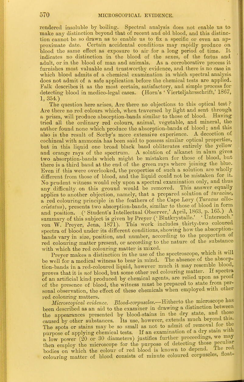 rendered insoluble by boiling. Spectral analysis does not enable us to make any distinction beyond that of recent and old blood, and this distinc- tion cannot bo so drawn as to enable us to fix a specific or even an ap- proximate date. Certain accidental conditions may i-apidly pi-oduce on blood the same effect as exposure to air for a long period of time. It indicates no distinction in the blood of the sexes, of the fojtus and adult, or in the blood of man and animals. As a corroborative process it furnishes most valuable and trustworthy evidence, and there is no case in which blood admits of a chemical examination in which spectral analysis does not admit of a safe application before the chemical tests are applied. Falk describes it as the most certain, satisfactory, and simple process for detecting blood in medico-legal cases. (Horn's ' Vierteljahrsschi-ift,' 1867, 1, 354.) The question here arises, Are there no objections to this optical test ? Are there no red colours which, when traversed by light and sent through a prism, will produce absorption-bands similar to those of blood. Having tried all the ordinary red colours, animal, vegetable, and mineral, the author found none which produce the absorption-bands of blood; and this also is the result of Sorby's more extensive experience. A decoction of cochineal with ammonia has been said to possess similar optical properties, but in this liquid one broad black band obliterates entirely the yellow and orange rays of the spectrum. A solution of alkanet in alnm gives two absorption-bands which might be mistaken for those of blood, but there is a third band at the end of the green rays where joining the blue. Even if this were overlooked, the properties of such a solution are wholly different fi-om those of blood, and the liquid could not be mistaken for it. No prudent witness would rely upon a spectral examination only, and thus any difficulty on this ground would be removed. This answer equa,lly applies to another objection, namely, that a prepared solution of turaciney a red colouring principle in the feathers of the Cape Lory (Turacits alio- cristatus), presents two absorption-bands, similar to those of blood in form and position. (' Student's Intellectual Observer,' April, 1863, p. 165.) A summary of this subject is given by Preyer (' Blutkrystalle.' ' TJntersuch von W. Preyer, Jena, 1871). This work includes thirty-two coloured spectra of blood under its different conditions, showing how the absorption- bands vary in size, position, and number, according to the proportion of red colouring matter present, or according to the nature of the substance with which the red colouring matter is mixed. ^ • ^ -i. -it Preyer makes a distinction in the use of the spectroscope, which it will be well for a medical witness to bear in mind. The absence of the absorp- tion-bands in a red-coloured liquid, however much it may resemble blood, proves that it is not blood, but some other red colouring matter. If spectra of an artificial kind produced by chemical agents, are relied upon as proot of the presence of blood, the witness must be prepared to state from per- sonal observation, the effect of these chemicals when employed with other red colouring matters. . , Microscopical evidence. Blood-corpiiscles.—E.\i\ievto the microscope has been described as an aid to the examiner in drawing a distinction between the appearances presented by blood-stains in the dry state, and those caused by other substances. Its use, however, extends much beyond this. The spots or stains may be so small as not to admit of removal for the purpose of applying chemical tests. If an examination of a dry stam with a low power (20 or 30 diameters) justifies fui-ther proceedings, we may then employ the microscope for the purpose of detecting those pe«^Til'^_F bodies on which the colour of red blood is known to depend. Ihe rett colourino- matter of blood consists of minute coloured corpuscles, float-