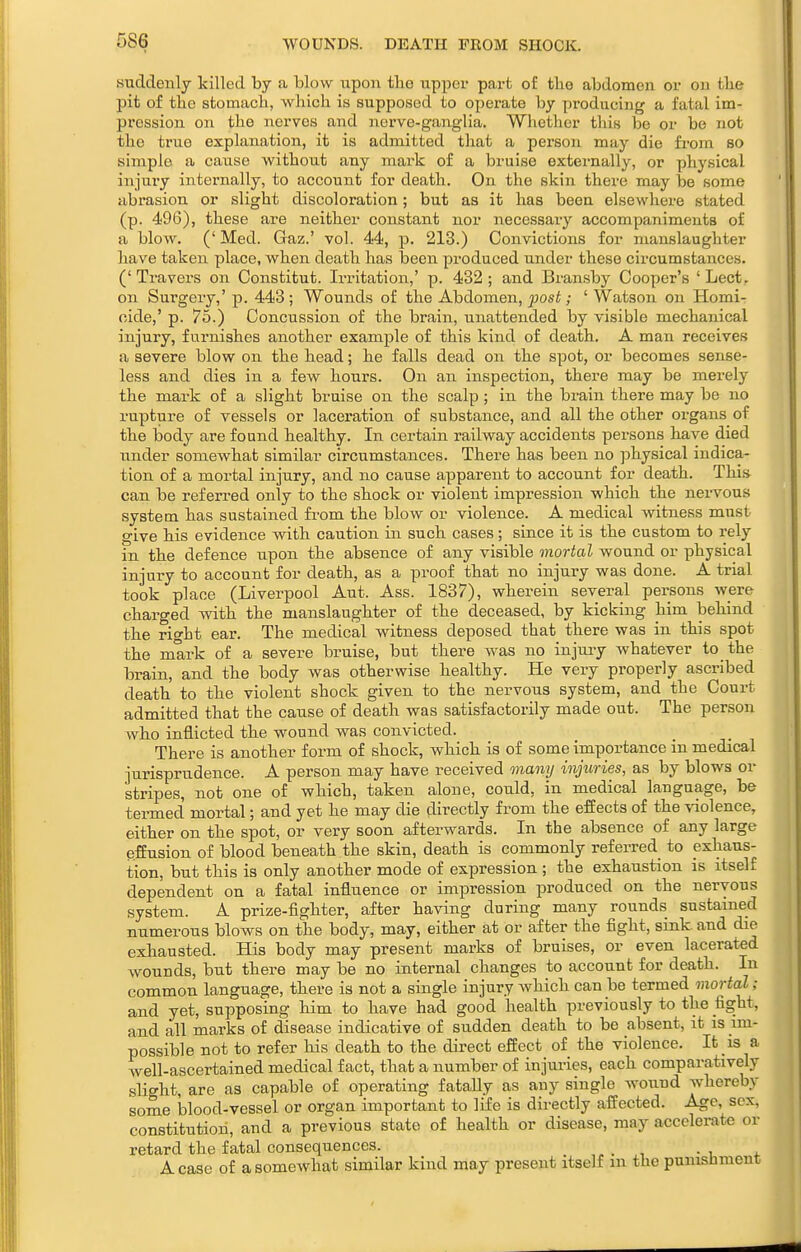 WOUNDS. DEATH PROM SHOCK. suddenly killed by a blow wpon tbe upper part of the abdomen or on tke pit of the stomacb, which is supposed to operate by producing a fatal im- pression on the nerves and nerve-ganglia. Whether this be or be not the true explanation, it is admitted that a person may die from so simple a cause without any mark of a bruise externally, or physical injury internally, to account for death. On the skin there may be some abrasion or slight discoloration; but as it has been elsewhere stated (p. 496), these are neither constant nor necessary accompaniments of a blow. ('Med. Gaz.' vol. 44, p. 213.) Convictions for manslaughter have taken place, when death has been produced under these circumstances. (' Travers on Constitut. Irritation,' p. 432 ; and Bransby Cooper's ' Lect. on Surgery,' p. 443; Wounds of the Abdomen, jjosi; ' Watson on Homi- cide,' p. 75.) Concussion of the brain, unattended by visible mechanical injury, furnishes another example of this kind of death. A man receives a severe blow on the head; he falls dead on the spot, or becomes sense- less and dies in a few hours. On an inspection, there may be merely the mark of a slight bruise on the scalp; in the brain there may be no rupture of vessels or lacei-ation of substance, and all the other organs of the body are found healthy. In certain railway accidents persons have died under somewhat similar circumstances. There has been no j^hysical indica- tion of a mortal injury, and no cause apparent to account for death. This can be referred only to the shock or violent impression which the nervous system has sustained fi-om the blow or violence. A medical witness must give his evidence with caution in such cases; since it is the custom to rely in the defence tipon the absence of any visible mortal wound or physical injury to account for death, as a proof that no injury was done. A trial took place (Liverpool Ant. Ass. 1837), wherein several persons were charged -with the manslaughter of the deceased, by kicking him behind the right ear. The medical witness deposed that there was in this spot the mark of a severe bruise, but there was no injuiy whatever to the brain, and the body was otherwise healthy. He very properly ascribed death to the violent shock given to the nervous system, and the Court admitted that the cause of death was satisfactorily made out. The person who inflicted the wound was convicted. There is another form of shock, which is of some importance in medical jurisprudence. A person may have received many injuries, as by blows or stripes, not one of which, taken alone, could, in medical language, be termed mortal; and yet he may die directly from the effects of the violence, either on the spot, or very soon afterwards. In the absence of any large effusion of blood beneath the skin, death is commonly referred to exhaus- tion, but this is only another mode of expression ; the exhaustion is itself dependent on a fatal influence or impression produced on the nervous system. A prize-fighter, after having during many rounds sustamed numerous blows on the body, may, either at or after the fight, sink, and die exhausted. His body may present marks of bruises, or even lacerated wounds, but there may be no internal changes to account for death. In common language, there is not a single injury which can be termed mortal ; and yet, supposing him to have had good health previously to the fight, and all marks of disease indicative of sudden death to be absent, \t is im- possible not to refer his death to the direct effect of the violence. It is a well-ascertained medical fact, that a number of injui-ies, each comparatively slight, are as capable of operating fataUy as any single wound whereby some blood-vessel or organ important to life is directly affected. Age, sex, constitution, and a previous state of health or disease, may accelerate or retard the fatal consequences. _ A case of a somewhat similar kind may present itself m the punishment