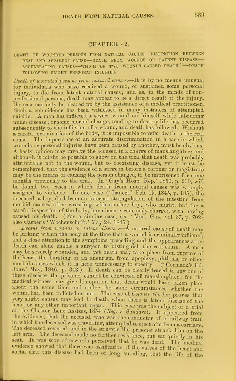 DEATH FEOM NATURAL CAUSES. CHAPTER 42. DEATH OP WOUNDED PERSONS FKOM NATURAL CAUSES—DISTINCTION BETWEEN EEAI, AND APPARENT CAUSE—DEATH FROM WOUNDS OR LATENT DISEASE— ACCELERATING CAUSES—WHICH OP TWO WOUNDS CAUSED DEATH ?—DEATH FOLLOWING SLIGHT PERSONAL INJURIES. Death of wounded persons from natural causes.—It is by no means unusual for individuals who have received a wound, or sustained some personal injury, to die from latent natural causes; and as, in the minds of non- professional persons, death may appear to be a direct result of the injury, the case can only be cleared up by the assistance of a medical practitioner. Such a coincidence has been witnessed in many instances of attempted suicide. A man has inflicted a severe wound on himself while labouring under disease; or some morbid change, tending to destroy life, has occurred subsequently to the infliction of a wound, and death has followed. Without a careful examination of the body, it is impossible to refer death to the real cause. The importance of an accurate discrimination in a case in which wounds or personal injuries have been caused by another, must be obvious. A hasty opinion may involve the accused in a charge of manslaughter; and although it might be possible to show on the trial that death was probably attributable not to the wound, but to coexisting disease, yet it must be remembered, that the evidence of a surgeon before a coroner or magistrate may be the means of causing the person charged, to be imprisoned for some months previously to the trial. In ' Guy's Hosp. Rep.' 1850, p. 230, will be found two cases in which death from natural causes was wi^ongl y assigned to violence. In one case (' Lancet,' Feb. 15, 1845, p. 185), the deceased, a boy, died from an internal strangulation of the intestine from morbid causes, after wrestling with another boy, who might, but for a careful inspection of the body, have been erroneously charged with having caused his death. (For a similar case, see 'Med. Gaz.'vol. 37, p. 702- also Casper's ' Wochenschrift,' May 24, 1845.) Deaths from ivoimds or latent disease.—A natural cause of death may be lurking within the body at the time that a wound is criminally inflicted and a close attention to the symptoms preceding and the appearances after death can alone enable a surgeon to distinguish the real cause. A man may be severely wounded, and yet death may take place from rupture of the heart, the bursting of an aneurism, from apoplexy, phthisis, or other morbid causes which it is here unnecessary to specify. (' Cormack's Ed. Jour.' May, 1846, p. 343.) If death can be clearly traced to any one of these diseases, the prisoner cannot be convicted of manslaughter; for the medical witness may give his opinion that death would have taken place about the same time and under the same circumstances whether the wound had been inflicted or not. The case of Golonel Gordon pi'oves that very slight causes may lead to death, when there is latent disease of the heart or any other important organ. This case was the subject of a trial at the Chester Lent Assizes, 1854 (Beg. v. Bandars). It appeared from the evidence, that the accused, who was the conductor of a railway train m which the deceased was travelling, attempted to eject him from a can-iacre The deceased resisted, and in the struggle the prisoner struck him on the left arm. The deceased made no further resistance, but sat quietly in his seat. It was soon afterwards perceived that he was dead. The medical evidence showed that there was ossification of the valves of the heart and aorta, that this disease had been of long standing, that the life of the