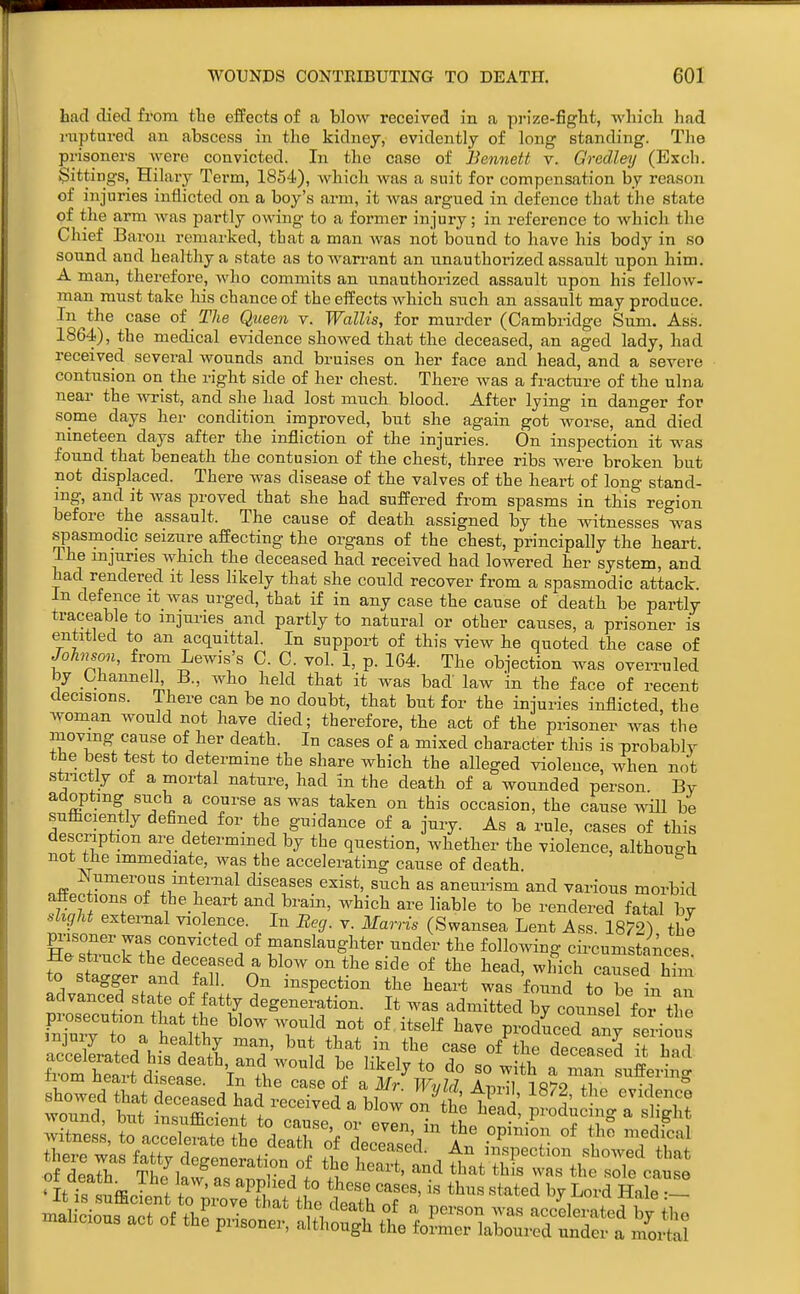 had died from the effects of a blow received in a prize-figlit, wliicli had riiptui-ed an abscess in the kidney, evidently of long standing. The prisoners were convicted. In the case of Bennett v. Gredleij (Exch. Sittings, Hilary Term, 1854), which was a suit for compensation by reason of injuries inflicted on a boy's arm, it was argued in defence that the state of the arm was pai'tly owing to a former injury; in reference to which the Chief Baron remarked, that a man was not bound to have his body in so sound and healthy a state as to wan-ant an unauthorized assault upon him. A man, therefore, who commits an unauthorized assault upon his fellow- man must take his chance of the effects which such an assault may produce. In the case of The Queen v. WalUs, for murder (Cambridge Sum. Ass. 1864), the medical evidence showed that the deceased, an aged lady, had received several wounds and bruises on her face and head, and a severe contusion on the right side of her chest. There was a fracture of the ulna near the wrist, and she had lost much blood. After lying in danger for some days her condition improved, but she again got worse, and died nineteen days after the infliction of the injuries. On inspection it was found that beneath the contusion of the chest, three ribs were broken but not displaced. There was disease of the valves of the heart of long stand- mg, and it was proved that she had suffered from spasms in this reo-ion before the assault. The cause of death assigned by the witnesses was spasmodic seizure affecting the organs of the chest, principally the heart. The injuries which the deceased had received had lowered her system, and had rendered it less Hkely that she could recover from a spasmodic attack, in defence it was urged, that if in any case the cause of death be partly traceable to injuries and partly to natural or other causes, a prisoner is entitled to an acquittal. In support of this view he quoted the case of JoTinson, from Lewis's C. C. vol. 1, p. 164. The objection was overruled by Channelh B., who held that it was bad law 'in the face of recent decisions. There can be no doubt, that but for the injuries inflicted, the woman would not have died; therefore, the act of the prisoner was the moving cause of her death. In cases of a mixed character this is probably the best test to determine the share which the alleged violence, when not strictly of a moi-tal nature, had in the death of a wounded person By adopting such a course as was taken on this occasion, the cause will be sufficiently defined for the guidance of a jury. As a rule, cases of this description are determined by the question, whether the violence, although not the immeaiate, was the accelerating cause of death. nff„.r '^^'^^ ^« aneurism and various morbid affec ions of the heart and brain, which are liable to be rendered fatal by ■flight external violence. In Beg. v. Marris (Swansea Lent Ass 185^2^ the pi-isoner was convicted of manslaughter under the follo^nng cii-cumstances He struck the deceased a blow on the side of the head, which caused him to stagger and fall. On inspection the heart was found to be in an advanced state of fatty degeneration. It was admitted by counsel for Z prosecution that the blow would not of itself have produced any seHo s injury to a healthy man, but that in the case of the deceased it had hett d'seasl I'^l '^^'^ '^^.f' - ^''^ a ^^^3^'ig nom neait disease. In the case of a Mr WvM Atit,! lfi'70 -a °IHri,ffi J , f ■ Pi;' J° i« thm stated by Lord Hale •--