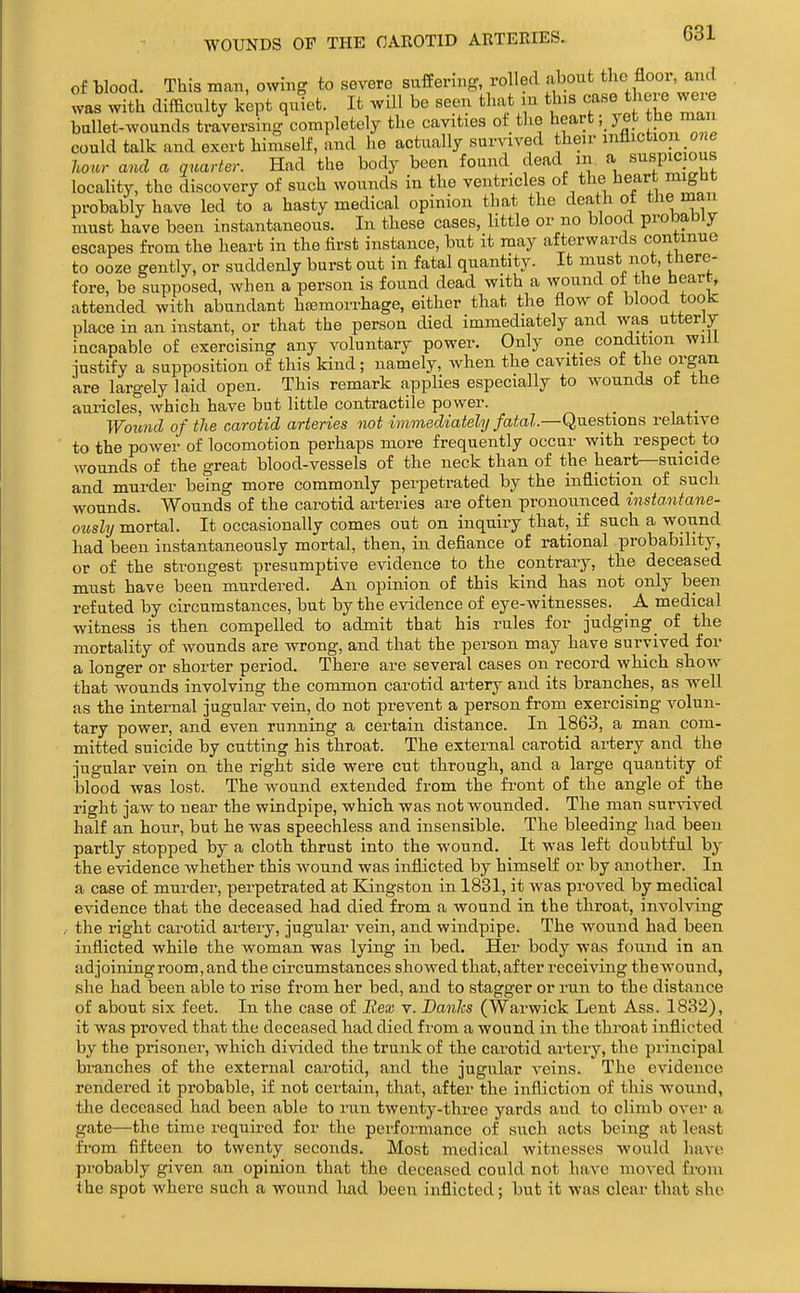 WOUNDS OF THE OAEOTID ARTERIES. of blood. This man, owing to severe suffering, rolled about the floor, and was with difficulty kept quiet. It will be seen that m this case there were bullet-wounds traversing completely the cavities of the heartyet the man could talk and exert himself, and he actually survived their infliction o e hour and a quarter. Had the body been found dead m a suspi^ ous locality, the discovery of such wounds in the ventricles of the heart miglit probably have led to a hasty medical opinion that the death of the man must have been instantaneous. In these cases, little or no blood probably escapes fi-om the heart in the first instance, but it may afterwards continue to ooze gently, or suddenly burst out in fatal quantity. It must not, there- fore, be supposed, when a person is found dead with a wound ot the heart, attended with abundant hfemorrhage, either that the flow of blood tooK place in an instant, or that the person died immediately and wa8_ utterly incapable of exercising any voluntary power. Only one condition will justify a supposition of this kind; namely, when the cavities of the organ are largely laid open. This remark applies especially to wounds of the auricles, which have bat little contractile power. Wound of the carotid arteries not immediately fatal—Qnestions relative to the power of locomotion perhaps more frequently occur with respect to wounds of the great blood-vessels of the neck than of the heart—suicide and murder being more commonly perpetrated by the infliction of such wounds. Wounds of the carotid arteries are often pronounced instantane- oiisly mortal. It occasionally comes out on inquiry that,_ if such a wound had been instantaneously mortal, then, in defiance of rational probability, or of the strongest presumptive evidence to the contrary, the deceased must have been murdered. An opinion of this kind has not only been refuted by circumstances, but by the evidence of eye-witnesses. _ A medical witness is then compelled to admit that his rules for judging of the mortality of wounds are wrong, and that the person may have survived for a longer or shorter period. There are several cases on record which show that wounds involving the common carotid artery and its branches, as well as the internal jugular vein, do not prevent a person from exercising volun- tary power, and even running a certain distance. In 1863, a man com- mitted suicide by cutting his throat. The external carotid ai-tery and the jugular vein on the right side were cut through, and a large quantity of blood was lost. The wound extended from the front of the angle of the right jaw to near the windpipe, which was not wounded. The man survived half an hour, but he was speechless and insensible. The bleeding had been partly stopped by a cloth thrust into the wound. It was left doubtful by the evidence whether this wound was inflicted by himself or by another. In a case of murder, perpetrated at Kingston in 1831, it was proved by medical evidence that the deceased had died from a wound in the throat, involving ,• the right carotid artery, jugular vein, and windpipe. The wound had been inflicted while the woman was lying in bed. Her body was found in an ad joining room, and the circumstances showed that, after receiving thewound, she had been able to rise from her bed, and to stagger or run to the distance of about six feet. In the case of Bex v. Danlcs (Warwick Lent Ass. 1832), it was proved that the deceased had died from a wound in the throat inflicted by the prisoner, which divided the trunk of the carotid artery, the principal branches of the external carotid, and the jugular veins. The evidence rendered it probable, if not certain, that, after the infliction of this Avound, the deceased had been able to run twenty-three yards and to climb over a gate—the time required for the performance of such acts being at least from fifteen to twenty seconds. Most medical witnesses would have probably given an opinion that the deceased could not have moved from the spot where such a wound had been inflicted; but it was clear that she