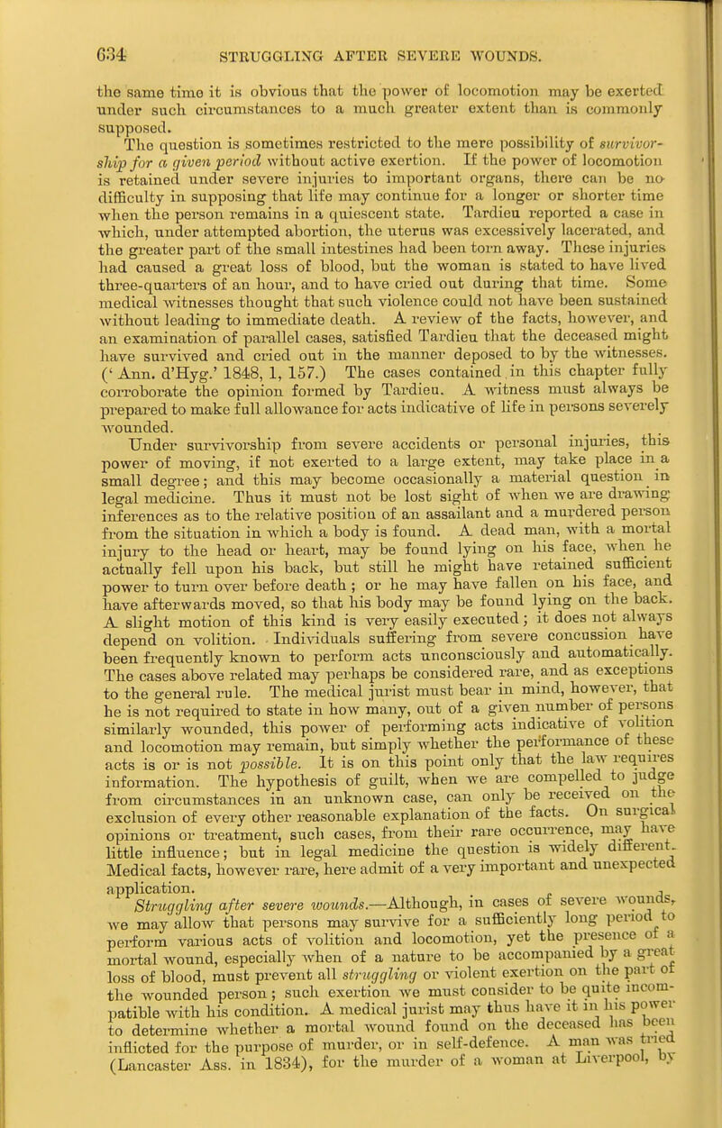 the same time it is obvious that the power of locomotion may be exerted Tinder such circumstances to a much greater extent than is commonly supposed. The question is sometimes restricted to the mere possibility of survivor- shipfor a given period without active exertion. If the power of locomotion is retained under severe injuries to important organs, there can be no difficulty in supposing that life may continue for a longer or shorter time when the pei'son remains in a quiescent state. Tardieu reported a case in which, under attempted abortion, the uterus was excessively lacerated, and the greater part of the small intestines had been torn away. These injuries had caused a great loss of blood, but the woman is stated to have lived three-quarters of an hour, and to have cried out during that time. Some medical witnesses thought that such violence could not have been sustained without leading to immediate death. A review of the facts, however, and an examination of parallel cases, satisfied Tardieu that the deceased might have survived and ci-ied out in the manner deposed to by the witnesses. ('Ann. d'Hyg.' 1848, 1, 157.) The cases contained, in this chapter fully corroborate the opinion formed by Tardieu. A witness must always be prepared to make full allowance for acts indicative of life in persons severely wounded. Under survivorship from severe accidents or personal injuries, this power of moving, if not exerted to a large extent, may take place in a small degree; and this may become occasionally a material question in legal medicine. Thus it must not be lost sight of Avhen we are drawing inferences as to the relative position of an assailant and a murdered person fx'om the situation in which a body is found. A dead man, with a mortal injury to the head or heart, may be found lying on his face, when he actually fell upon his back, but still he might have retained sufficient power to turn over before death ; or he may have fallen on his face, and have afterwards moved, so that Ms body may be found lying on the back. A slight motion of this kind is very easily executed; it does not always depend on volition. . IndiA-iduals suffering from severe concussion have been fi-equently known to perform acts unconsciously and automatically. The cases above related may perhaps be considered rare, and as exceptions to the general rule. The medical jtu-ist must bear in mind, however, that he is not required to state in how many, out of a given number of peraons similarly wounded, this power of performing acts indicative of vohtion and locomotion may remain, but simply whether the performance of these acts is or is not possible. It is on this point only that the law requires information. The hypothesis of guilt, when we are compelled to 3udge from circumstances in an unknown case, can only be received on the exclusion of every other reasonable explanation of the facts. On surgical opinions or treatment, such cases, from their rare occurrence, niay have little influence; but in legal medicine the question is widely ditterent Medical facts, however rare, here admit of a very important and unexpected application. , Struggling after severe wozfncZs.—Although, in cases of severe wounas, we may allow that persons may survive for a sufficiently long period to perform various acts of volition and locomotion, yet the presence ot a mortal wound, especially when of a nature to be accompanied by a great loss of blood, must prevent all struggling or violent exertion on the part ot the wounded person; such exertion we mnst consider to be quite incom- patible with his condition. A medical jurist may thus have it in his power to determine whether a mortal wonnd found on the deceased has been inflicted for the purpose of murder, or in self-defence. A man was triea (Lancaster Ass. in 1834), for the murder of a woman at Liverpool, by