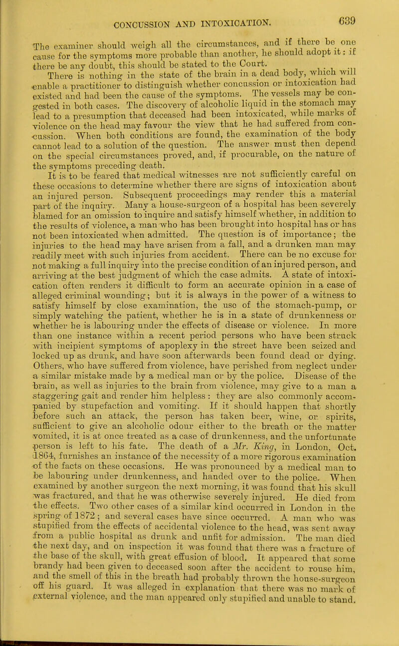 CONCUSSION AND INTOXICATION. The examiner should weigh all the circumstances, and if there l^e one cause for the symptoms more probable than another, he should adopt it: it there be any doubt, this should be stated to the Court. There is nothing in the state of the brain in a dead body, which will enable a practitioner to distinguish whether concussion or intoxication had existed and had been the cause of the symptoms. The vessels may be con- gested in both cases. The discovery of alcoholic liquid in the stomach may lead to a presumption that deceased had been intoxicated, while marks of violence on the head may favour the view that he had suffered from con- -cussion. When both conditions are found, the examination of the body cannot lead to a solution of the question. The answer must then depend on the special circumstances proved, and, if procurable, on the nature of the symptoms preceding death. It is to be feared that medical witnesses are not suflficiently careful on these occasions to determine whether there are signs of intoxication about an injured person. Subsequent proceedings may render this a material part of the inquiry. Many a house-surgeon of a hospital has been severely blamed for an omission to inquire and satisfy himself whether, in addition to the results of violence, a man who has been brought into hospital has or has not been intoxicated when admitted. The question is of importance; the injuries to the head may have arisen fi-om a fall, and a drunken man may readily meet with such injuries from accident. There can be no excuse for not making a full inquii'j into the precise condition of an injured person, and ariiving at the best judgment of Avhich the case admits. A state of intoxi- cation often renders it difficult to form an accurate opinion in a case of alleged criminal wounding; but it is always in the power of a witness to satisfy himself by close examination, the use of the stomach-pump, or simply watching the patient, whether he is in a state of drunkenness or whether he is labouring under the effects of disease or violence. In more than one instance within a recent period persons who have been struck with incipient symptoms of apoplexy in the street have been seized and locked up as di'unk, and have soon afterwards been found dead or dying. Others, who have suffered from violence, have perished fi'om neglect under a similar mistake made by a medical man or by the police. Disease of the brain, as well as injuries to the brain from violence, may give to a man a .staggering gait and render him helpless : they are also commonly accom- panied by stupefaction and vomiting. If it should happen that shortly hefore such an attack, the person has taken beer, wine, or spirits, sufficient to give an alcoholic odour either to the breath or the matter vomited, it is at once treated as a case of drunkenness, and the unfortunate ■person is left to his fate. The death of a Mr. King, in London, Oct. 1804, furnishes an instance of the necessity of a moi'e rigorous examination -of the facts on these occasions. He was jironounced by a medical man to he labouring under drunkenness, and handed over to the police. When examined by another surgeon the next morning, it was found that his skull was fractured, and that he was otherwise severely injured. He died from the effects. Two other cases of a similar kind occurred in London in the spring of 1872 ; and several cases have since occuiTed. A man who was .stupified from the effects of accidental violence to the head, was sent away from a public hospital as drunk and unfit for admission. The man died the next day, and on inspection it was found that there was a fracture of the base of the skull, with great effusion of blood. It appeared that some brandy had been given to deceased soon after the accident to rouse him, and the smell of this in the breath had probably thrown the house-surgeon off his guard. It was alleged in explanation that there was no mark of external violence, and the man appeared only stupified and unable to stand.