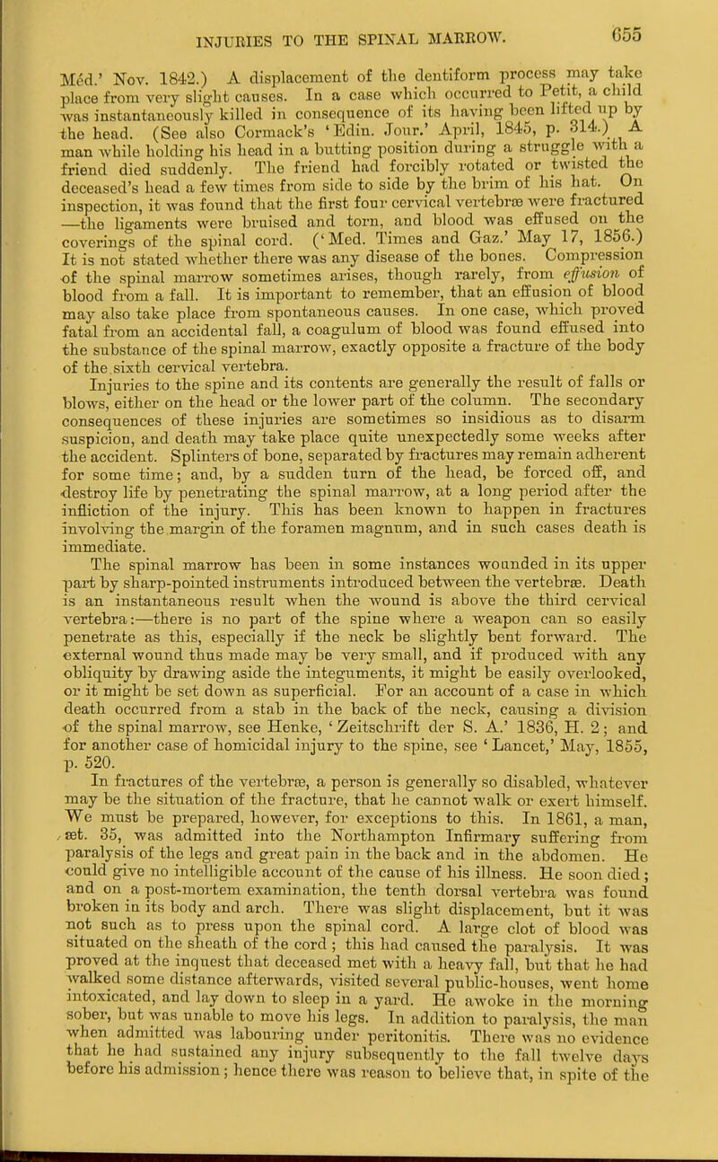 Med.' Nov. 1842.) A displacement of the dentiform process may take place from very sliglit causes. In a case which occurred to Petit, a child ■was instantaneously killed in consequence of its having been lifted up by the head. (See also Cormack's ' Edin. Jour.' April, 1845, p. Sl4i.) A man while holding his head in a butting position during a struggle \vith a friend died suddenly. The friend had forcibly rotated or twisted the deceased's head a few times from side to side by the brim of his hat. On inspection, it was found that the first four cervical vertebroe were fractured —the ligaments were bruised and torn, and blood was effused on the coverings of the spinal cord. ('Med. Times and Gaz.' May 17, 1856.) It is not stated whether there was any disease of the bones. Compression ■of the spinal marrow sometimes arises, though rarely, from effusion of blood from a fall. It is important to remember, that an effusion of blood may also take place from spontaneous causes. In one case, which proved fatal from an accidental fall, a coagulum of blood was found effused into the substance of the spinal marrow, exactly opposite a fracture of the body of the. sixth cervical vertebra. Injuries to the spine and its contents are generally the result of falls or blows, either on the head or the lower part of the column. The secondary consequences of these injuries are sometimes so insidious as to disarm suspicion, and death may take place quite unexpectedly some weeks after the accident. Splinters of bone, separated by fi-actures may remain adherent for some time; and, by a sudden turn of the head, be forced off, and ■destroy life by penetrating the spinal marrow, at a long period after the infliction of the injury. This has been known to happen in fractures involving the margin of the foramen magnum, and in such cases death is immediate. The spinal marrow has been in some instances wounded in its upper pai-t by sharp-pointed instruments introdiiced between the vertebrae. Death is an instantaneous result when the wound is above the third cervical vertebra:—there is no part of the spine where a weapon can so easily penetrate as this, especially if the neck be slightly bent forward. The external wound thus made may be very small, and if produced with any obliquity by drawing aside the integuments, it might be easily ovei'looked, or it might be set down as superficial. For an account of a case in which death occurred from a stab in the back of the neck, causing a division ■of the spinal marrow, see Henke, ' Zeitschrift der S. A.' 1836, H. 2; and for another case of homicidal injury to the .spine, see * Lancet,' May, 1855, p. 520. In fractures of the vertebra3, a person is generally so disabled, whatever may be the situation of the fracture, that he cannot walk or exert himself. We must be prepared, however, for exceptions to this. In 1861, a man .■set. 35, was admitted into the Northampton Infirmary suffering fi'om paralysis of the legs and great pain in the back and in the abdomen. He ■could give no intelligible account of the cause of his illness. He soon died; and on a post-moi'tem examination, the tenth dorsal vertebra was found broken in its body and arch. There was slight displacement, but it was not such as to press upon the spinal cord. A large clot of blood was situated on the sheath of the cord ; this had caused the paralysis. It was proved at the inquest that deceased met with a heavy fall, but that he had walked some distance afterwards, visited several public-houses, went home intoxicated, and lay down to sleep in a yard. He awoke in the morning sober, but was unable to move his legs. In addition to paralysis, the man when admitted was labouring under peritonitis. There was no evidence that he had sustained any injury subsequently to the fall twelve days before his admission; hence there was reason to believe that, in spite of the