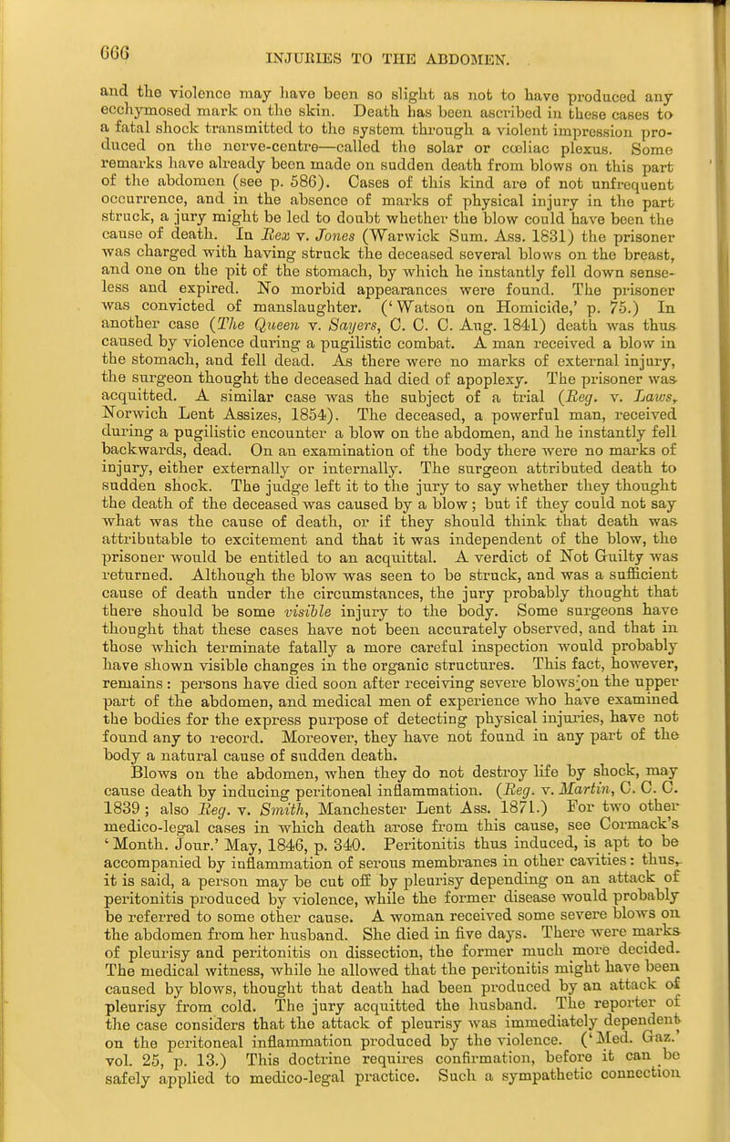 GG6 INJURIES TO THE ABDOMEN. and tlie violence may have been so slight as not to have produced any ecchymosed mark on the skin. Death has been ascribed in these cases to a fatal shock transmitted to the system through a violent impression pro- duced on the nerve-centre—called the solar or ccoliac plexus. Some remarks have already been made on sudden death from blows on this part of the abdomen (see p. 586). Cases of this kind are of not unfrequent occurrence, and in the absence of marks of physical injury in the part struck, a jury might be led to doubt whether the blow could have been the cause of death.^ In Bex v. Jones (Warwick Sum. Ass. 1831) the prisoner was charged with having struck the deceased several blows on the breast, and one on the pit of the stomach, by which he instantly fell down sense- less and expired. No morbid appearances were found. The prisoner was convicted of manslaughter. ('Watson on Homicide,' p. 75.) In another case (The Queen v. Bayers, 0. C. 0. Aug. 1841) death was thus, caused by violence during a pugilistic combat. A man received a blow in the stomach, and fell dead. As there were no marks of external injury, the surgeon thought the deceased had died of apoplexy. The prisoner was- acquitted. A similar case was the subject of a trial (Beg. v. LawSy Norwich Lent Assizes, 1854). The deceased, a powerful man, received during a pugilistic encounter a blow on the abdomen, and he instantly fell backwards, dead. On an examination of the body there were no marks of injury, either externally or internally. The surgeon attributed death to sudden shock. The judge left it to the jury to say whether they thought the death of the deceased was caused by a blow; but if they could not say what was the cause of death, or if they should think that death was. attributable to excitement and that it was independent of the blow, the prisoner would be entitled to an acquittal. A verdict of Not Guilty was returned. Although the blow was seen to be struck, and was a sufficient cause of death under the circumstances, the jury probably thought that there should be some visible injury to the body. Some surgeons have thought that these cases have not been accurately observed, and that in those which terminate fatally a more careful inspection would probably have shown visible changes in the organic structures. This fact, however, remains: persons have died soon after receiving severe blows;]on the upper part of the abdomen, and medical men of experience who have examined the bodies for the express purpose of detecting physical injui'ies, have not found any to record. Moreover, they have not found in any part of the body a natural cause of sudden death. Blows on the abdomen, when they do not destroy life by shock, may cause death by inducing peritoneal inflammation. (Beg. v. Martin, C. C. C. 1839; also Beg. v. Smith, Manchester Lent Ass. 187L) For two other medico-legal cases in which death arose fi-om this cause, see Cormack's ' Month. Jou.r.' May, 1846, p. 340. Peritonitis thus induced, is apt to be accompanied by inflammation of serous membranes in other cavities: thus,- it is said, a person may be cut off by pleurisy depending on an attack of peritonitis produced by violence, while the former disease would probably be referred to some other cause. A woman received some severe blows on the abdomen from her husband. She died in five days. There were marks of pleurisy and peritonitis on dissection, the former much more decided. The medical witness, while he allowed that the peritonitis might have been caused by blows, thought that death had been produced by an attack of pleurisy from cold. The jury acquitted the husband. The reporter of the case considers that the attack of pleurisy was immediately dependent on the peritoneal inflammation produced by the violence. ('Med. Graz. vol. 25, p. 13.) This doctrine requires confirmation, before it can be safely applied to medico-legal practice. Such a sympathetic connection