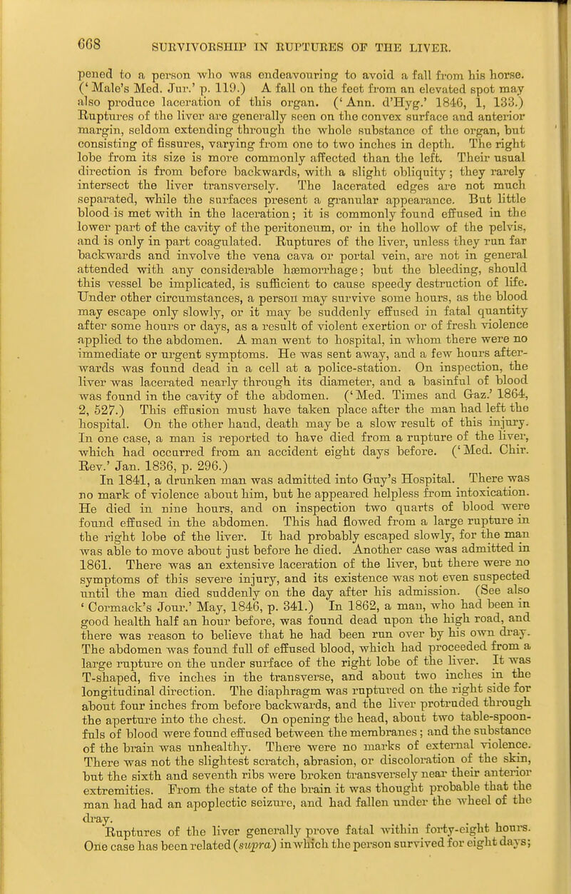 SUEVIVORSIIIP IN RUPTUEES OF THE LIVER. pened to a person who was endeavouring to avoid a fall from his horse. (' Male's Med. Jur.' p. 119.) A fall on the feet from an elevated spot may also produce laceration of this organ. ('Ann. d'Hyg.' 1846, 1, 133.) Ruptui'cs of the liver are generally seen on the convex surface and anterior margin, seldom extending through the whole substance of the organ, but consisting of fissures, vai'ying from one to two inches in depth. The right lobe from its size is more commonly affected than the left. Their usual direction is from before backwards, with a slight obliquity; they rai-ely intersect the liver transversely. The lacerated edges are not much separated, while the surfaces present a gi-anular appearance. But little blood is met with in the laceration; it is commonly found effused in the lower part of the cavity of the peritoneum, or in the hollow of the pelvis, and is only in part coagulated. Ruptures of the liver, unless they run far backwards and involve the vena cava or portal vein, are not in general attended with any considerable haemorrhage; but the bleeding, should this vessel be implicated, is sufficient to cause speedy destruction of life. Under other circumstances, a person may survive some hours, as the blood may escape only slowly, or it may be suddenly effused in fatal quantity after some hours or days, as a result of violent exertion or of fresh violence npplied to the abdomen. A man went to hospital, in whom there were no immediate or urgent symptoms. He was sent away, and a few hours after- wards was found dead in a cell at a police-station. On inspection, the liver was la,cerated nearly through its diameter, and a basinful of blood was found in the cavity of the abdomen. (' Med. Times and Gaz.' 1864, 2, 527.) This effnsion must have taken place after the man had left the liospital. On the other hand, death may be a slow result of this injury. In one case, a man is reported to have died from a rupture of the Hver, which had occurred from an accident eight days before. ('Med. Chir. Rev.' Jan. 1836, p. 296.) In 1841, a drunken man was admitted into Guy's Hospital. There was no mark of violence about him, but he appeared helpless from intoxication. He died in nine tours, and on inspection two quarts of blood were found effused in the abdomen. This had flowed from a large rupture in the rigtt lobe of the liver. It had probably escaped slowly, for the man was able to move about just before he died. Another case was admitted in 1861. Thei-e was an extensive laceration of the liver, but there were no symptoms of this severe injury, and its existence was not even suspected until the man died suddenly on the day after his admission. (See also ' Cormack's Joui-.' May, 1846, p. 341.) In 1862, a man, who had been in good health half an hour before, was found dead upon the high road, and there was reason to believe that he had been run over by his own dray. The abdomen was found fuU of effused blood, which had proceeded from a large rupture on the under surface of the right lobe of the liver. It was T-shaped, five inches in the transverse, and about two inches in the longitudinal direction. The diaphragm was ruptured on the right side for about four inches from before backwards, and the liver protruded through the aperture into the chest. On opening the head, about two table-spoon- fuls of blood were found effused between the membranes; and the substance of the brain was unhealthy. There were no marks of extei-nal violence. There was not the slightest scratch, abrasion, or discoloration of the skin, but the sixth and seventh ribs were broken transversely near their anterior extremities. From the state of the brain it was thought probable that the man had had an apoplectic seizui-e, and had fallen under the wheel of the di'ay. Ruptures of the liver generally prove fatal within forty-eight houi-s. One case has been related (sujpra) in which the person survived for eight days;