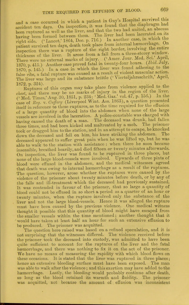 nnd a case occurred in wlucli a patient in ^^'^ H°sftal_ survived this ■tccident ten days. Ou inspection, it was found that the diaphragm had £ r^.tuied 2 well as the liver, and that the two had -ff - having been formed between them. The liver had been lacerated on ts right side. C Lancet,' 1864, Dec. p. 716.) In another case, m which the patient survived ten days, death took place W mternal ^^^.^f; ,9^ inspection there was a rupture of the ngh ^^-ndow thickness of the liver. It arose from a fall from a three-storey windovv There were no external marks of injury. ('Amer Jour. Med. Sci. April, 1870 p 415.) Another case proved fatal m twenty-foui- hours {IbicL^nly, 1870 p 145.) In a case in which the liver was found adhering to the false'ribs, a fatal rupture was caused as a result of violent muscular action. The liver was large and its substance brittle ('Vierteljahrsschrift, April, 1872, p. 324). „ . , T J ^ XT, Ruptures of this organ may take place from violence apphed to the chest, and there may be no marks of injury in the region of the liver. C Med. Times,' Aug. 30, 1851, p. 234; ' Med. Gaz.' vol. 47, p. 156.) In the case of Beg. v. Guferij (Liverpool Wint. Ass. 1863), a question presented itselE in reference to these ruptures, as to the time required for the effusion of a laro-e quantity of blood into the abdomen when none of the large vessels a?e involved in the laceration. A police-constable was charged with having caused the death of a man. The deceased was drunk, had fallen three times, and had been kicked and maltreated by a mob. The prisoner took or dragged him to the station, and in an attempt to escape, he knocked down the deceased and fell on him, his knee striking the abdomen. The deceased appeared to suffer great pain when he was lifted up, but he was able to walk to the station with assistance : when there he soon became insensible, breathed heavily, and died fifteen or twenty minutes afterwards. On inspection, the hver was found to be ruptured in three places, but none of the large blood-vessels were involved. Upwards of three pints of blood were effused in the abdomen, and the medical witnesses agi-eed that death was owing to internal hsemorrhage as a result of the ruptures. The question, however, arose whether the ruptures were caused by the violence of the prisoner about twenty minutes before death, or by any of the falls and ill-treatment which the deceased had previously sustained. It was contended in favour of the prisoner, that so large a quantity of blood could not be effused in so short a period as a quarter of an hour or twenty minutes, when the rupture involved only the substance of the liver and not the large blood-vessels. Hence it was alleged the rupture must have been caused by the previous violence. One medical witness thought it possible that this quantity of blood might have escaped fi-oni the smaller vessels within the time mentioned; another thought that it would have taken at least half an hour for such an extensive effusion to be produced. The prisoner was acquitted. The question here raised was based on a refined speculation, and it is not surprising that the witnesses differed. The violence received before the prisoner took the deceased into custody, was admitted to have been quite sufficient to account for the ruptures of the liver and the fatal hsemorrhage, and there was nothing to fix it on the act of the prisoner. We have no means of measui-ing the rapidity Avith which blood flows on these occasions. It is stated that the liver was ruptured in three places; hence an extensive bleeding surface must have been exposed. The man was able to walk after the violence ; and this exertion may have added to the hsemorrhage. Lastly, the bleeding would probably continue after death, so long as the blood retained its warmth and fluidity. The prisoner was acquitted, not because the amount of effusion was inconsistent