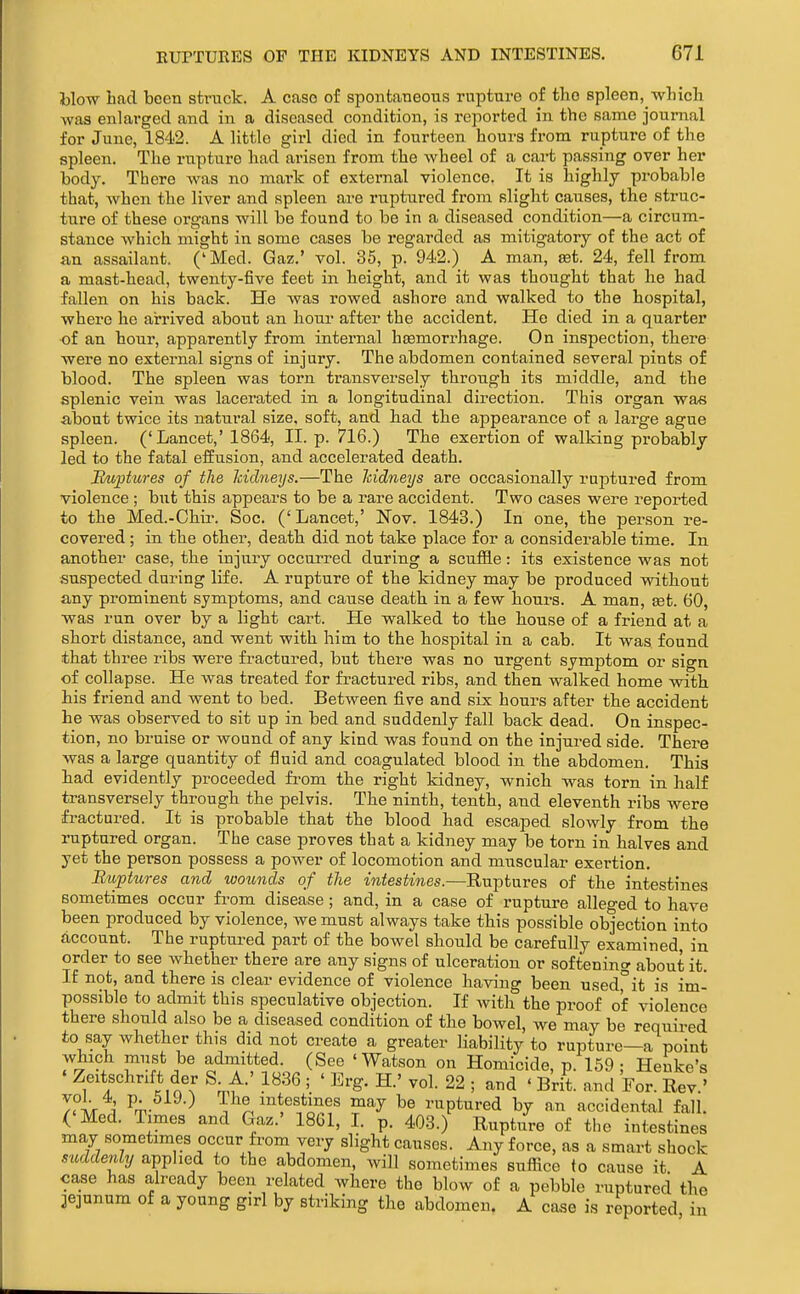 blow had been struck. A case of spontaneous rupture of the spleen, which was enlarged and in a diseased condition, is reported in the same journal for June, 184i2. A little girl died in fourteen hours from rupture of the spleen. The rupture had arisen from the wheel of a cart passing over her body. There was no mark of external violence. It is highly probable that, when the liver and spleen are ruptured from slight causes, the struc- ture of these organs will be found to be in a diseased condition—a circum- stance which might in some cases be regarded as mitigatory of the act of an assailant. ('Med. Gaz.' vol. 35, p. 942.) A man, eet. 24, fell from a mast-head, twenty-five feet in height, and it was thought that he had fallen on his back. He was rowed ashore and walked to the hospital, where he arrived about an hour after the accident. He died in a quarter of an hour, apparently from internal hcemorrhage. On inspection, there were no external signs of injury. The abdomen contained several pints of blood. The spleen was torn transversely through its middle, and the splenic vein was lacerated in a longitudinal direction. This organ was about twice its natural size, soft, and had the appearance of a large ague spleen. ('Lancet,' 1864, II. p. 716.) The exertion of walking probably led to the fatal effusion, and accelerated death. Ikiptures of the hidneys.—The Icidneys are occasionally ruptured from violence ; but this appears to be a rare accident. Two cases were reported to the Med.-Chir. Soc. (' Lancet,' Nov. 1843.) In one, the person re- covered ; in the other, death did not take place for a considerable time. In another case, the injury occurred during a scuffle: its existence was not suspected during life. A rupture of the kidney may be produced without any prominent symptoms, and cause death in a few hours. A man, tet. 60, was run over by a light cart. He walked to the house of a friend at a short distance, and went with him to the hospital in a cab. It was found that three ribs were fractured, but there was no urgent symptom or sign of collapse. He was treated for fractured ribs, and then walked home with his friend and went to bed. Between five and six hours after the accident he was observed to sit up in bed and suddenly fall back dead. On inspec- tion, no bruise or wound of any kind was found on the injured side. There was a large quantity of fluid and coagulated blood in the abdomen. This had evidently proceeded from the right kidney, wnich was torn in half transversely through the pelvis. The ninth, tenth, and eleventh ribs were fractured. It is probable that the blood had escaped slowly from the ruptured organ. The case proves that a kidney may be torn in halves and yet the person possess a power of locomotion and muscular exertion. Buptures and ivounds of the intestines.—Rn-ptnves of the intestines sometimes occur from disease; and, in a case of rupture alleged to have been produced by violence, we must always take this possible objection into account. The ruptured part of the bowel should be carefully examined, in order to see whether there are any signs of ulceration or softening about it. If not, and there is clear evidence of violence having been used,°it is im- possible to admit this speculative objection. If with the proof of violence there should also be a diseased condition of the bowel, we may be required to say whether this did not create a greater liability to rupture—a point which must be admitted. (See 'Watson on Homicide, p. 159 ; Heuke's ' Zeitschrift der S. A.' 1836 ; ' Erg. H.' vol. 22 ; and ' Brit, and For ReV' T.ir ^' Pm-^^^-) Vn^^'^^fc^T ^^ ruptured by an accidental fall. ('Med. Times and Gaz.' 18G1, L p. 403.) Rupture of the intestines may sometimes occur from very slight causes. Any force, as a smart shock suddenly applied to the abdomen, will sometimes suflice fo cause it A case has already been related where the blow of a pebble ruptured the jejunum of a young girl by striking the abdomen. A case is reported in