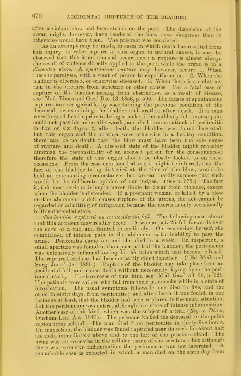 ACCIDENTAL RUPTURES OF THE BLADDER. after a violenb blow had bcou striiclc on the part. The distension of the organ miglit, however, have rendcsred the blow vwre dangerous tlian it otherwise would have been. The prisoner was convicted. As an attempt may be made, in cases in which death has resulted from this injury, to refer rupture of this organ to natural causes, it may be observed that this is an unusual occurrence ; a rupture is almost always the result of violence directly applied to the part, while the organ is in a distended state. A spontaneo%is rupture may, however, occur: 1. When there is pai'alysis, with a want of jDOwer to expel the ui-ine. 2. When the bladder is ulcerated, or otherwise diseased. 3. When there is an obstruc- tion in the urethra from stricture or other causes. For a fatal case of rupture of the bladder arising from obstruction as a result of disease, see ' Med. Times and Gaz.' Dec. 13, 1856, p. 590. The causes of spontaneous rupture are recognizable by ascertaining the previous condition of the deceased, or examining the bladder and urethra after death. If a man were in good health prior to being struck ; if he suddenly felt intense pain, could not pass his urine afterwards, and died from an attack of peritonitis in five or six days; if, after death, the bladder was found lacerated, but this organ and the urethra were otherwise in a healthy condition, there can be no doubt that the blow must have been the sole cause of rupture and death. A diseased state of the bladder miglit probably diminish the responsibility of an accused person for the consequences; therefore the state of this organ should be closely looked to on these occasions. From the case mentioned above, it might be inferred, that the fact of the bladder being distended at the time of the blow, would be held an extenuating circumstance; but we can hardly suppose that such, would be the deliberate opinion of our judges. (See p. 675.) The fact is, this most serious injury is never liable to occur from violence, except when the bladder is distended. If a pregnant Avoman be killed by a blow on the abdomen, which causes rupture of th.e uterus, the act cannot be regarded as admitting of mitigation because the uterus is only occasionally in this distended state. The bladder ruptured ly an accidental fall.—The following case shows that this accident may readily occur. A woman, set. 26, fell forwards over the edge of a tub, and fainted immediately. On recovering herself, she complained of intense pain in the abdomen, with inability to pass the urine. Peritonitis came on, and she died in a week. On inspection, a small aperture Avas found in the upper part of the bladder; the peritoneum was extensively inflamed owing to the urine which had become effused. The ruptured surfaces had become partly glued together. (' Ed. Med. and Surg. Jour.' Oct. 1836.) Eupture of the bladder may take place from an accidental fall, and cause death without necessarily laying open the peri- toneal cavity. For two cases of this kind see ' Med. Gaz.' vol. 36, p. 621. The patients Avere sailors who fell from their hammocks while in a state of intoxication. The usual symptoms followed ; one died in five, and the other in eight days, from peritonitis ; and after death it was found, in one instance at least, that the bladder had been ruptured in the usual situation, but the peritoneum Avas entire, although in a state of intense inflammation. Another case of this kind, Avhich was the subject of a trial (Beg. v. Dixon, Durham Lent Ass. 1846). The prisoner kicked the deceased in the pubic region from behind. The man died from peritonitis in thirty-five houi'S. On inspection, the bladder Avas found ruptured near its neck for about half an inch, immediately above and to the left of the prostate gland. The ' urine was extravasated in the cellular tissue of the scrotum : but although there Avas extensive inflammation, the peritoneum Avas not lacerated. A remarkable case is reported, in Avhich a man died on the sixth day from