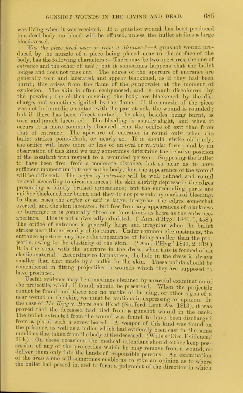 WHS living when ifc was received. If u <4'iinslHifc wound iias been produced in a dead body, no blood will be offusod, uidess the bullet strikes a large l)lood-vessel. Was the piece fired near or from a distance d—A gunsliot wound pro- duced by the muzzle of a piece being- placed near to the surface of the body, has the following- chai-acters :—Thei-e may be two apertures, the one of e)itrance and the other of exit; but it sometimes happens that the bullet lodges and does not pass out. The edges of the aperture of entrance ai'e generally torn and lacerated, and appear- blackened, as if they had been bui-nt; this arises from the flame of the gunpowder at the moment o£ explosion. The skin is often ecchymosed, and is much discoloured by the powdei-; the clothes covering- the body are blackened by the dis- charge, and sometimes ignited by the flame. If the muzzle of the piece w as not in immediate contact Avith the part struck, the wound is i-ounded ; but if there has been direct contact, the skin, besides being- burnt, is torn and - much lacerated. Tbe bleeding- is usually slight, and when it occurs it is more commonly obsei-ved from the orifice of exit than from that of entrance. The aperture of entrance is round only when the^ bullet strikes point-blank, or nearly so. If it should strike obliquely, the orifice will have more or less of an oval or valvular form; and by an observation of this kind we may sometimes determine the relative position of the assailant with respect to a Avounded person. Supposing the biiUet to have been fired from a moderate distance, but so near as to have sufl&cient momentum to traverse the body, then the appearance of the wound will be different. The orifice of entrance will be well defined, and round or oval, according to circumstances; the skin slightly depressed; the edges presenting a faintly bruised appearance; but the surrounding parts are neither blackened nor burnt, and they do not present any marks of bleeding-. In these cases the orifice of exit is large, irregular, the edges somewhat everted, and the skin lacerated, but fi-ee from any appearances of blackness or burning r it is generally three or four times as large as the entrance- aperture. This is not universally admitted. (' Ann. d'Hyg.' 1840, 1, 4.58.) The orifice of entrance is generally large and irregular when the bullet strikes near the extremity of its range. Under common circumstances, the entrance-apertiire may have the appearance of being smaller than the pro- jectile, owing to the elasticity of the skin. (' Ann. d'Hyg.' 1839, 2, 319.) It is_ the same with the apertm-e in the dress, when tliis is formed of an elastic material. According to Dupuytren, the hole in the dress is always smaller than that made by a bullet in the skin. These points should be remembered in fitting projectiles to wounds which they are supposed to have produced. Useful evidence may be sometimes obtained by a careful examination of the projectile, which, if found, should be preserved. When the projectile cannot be found, and there are no marks of burning, or other sign's of a near wound on the skin, Ave must be cautious in expressing an opinion In the case of The Kinrj v. Hoive and Wood (Stafford Lent Ass 1813) it Avas proved that the deceased had died from a gunshot Avound in the back, ihe bullet extracted from the Avound Avas found to have been discliaro-ed from a pistol with a screw-bari-el. A weapon of this kind Avas found^ou the prisoner as Avell as a bullet which had evidently been cast in the same ^5.*^^* ^'^'^en from the body of the deceased. (Wills's ' Circ. Evidence ' 2b4.) On these occasions, the medical attendant should either keep pos- session of any of the projectiles which he may remove from a wound, or deliver them only into the hands of responsible persons. An examination of the to alone wdl sometimes enable us to give an opinion as to where the bullet had passed in, and to form a judgment of the direction in AN hich