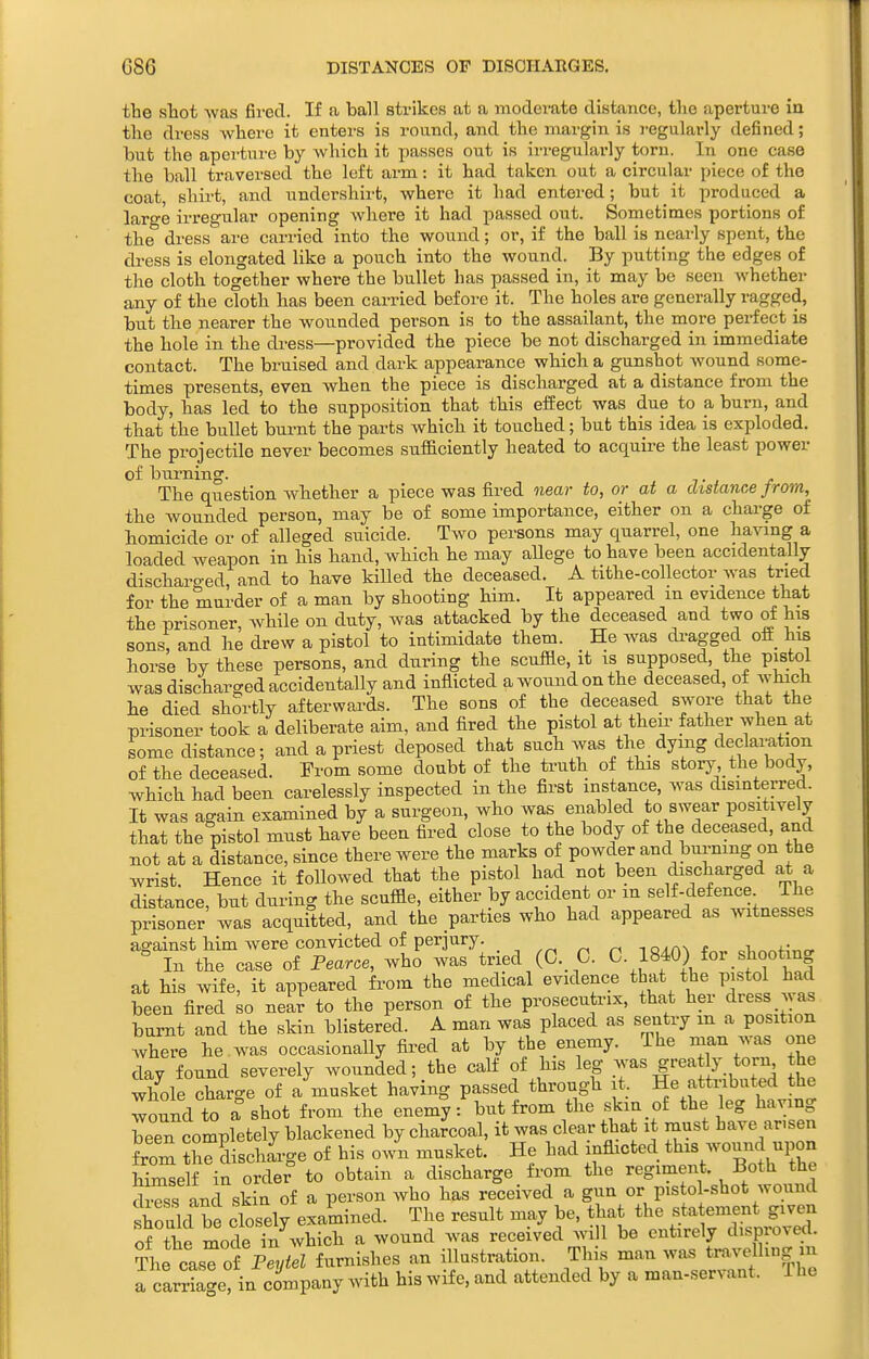 G86 DISTANCES OP DISCHARGES. tbe sbot was fii-ecl. If a ball strikes at a moderate distance, the aperture in the dress Avherc it enters is round, and the margin is regularly defined; but the aperture by which it passes out is irregularly torn. In one case the ball traversed the left arm: it had taken out a circular piece of the coat, shirt, and undershirt, where it had entered; but it produced a large irregular opening where it had passed out. Sometimes portions of the dress are carried into the wound; or, if the ball is nearly spent, the cli-ess is elongated like a pouch into the wound. By putting the edges of the cloth together where the bullet has passed in, it may be seen whether any of the cloth has been carried before it. The holes are generally ragged, but the nearer the wounded person is to the assailant, the more perfect is the hole in the dress—provided the piece be not discharged in immediate contact. The bruised and dark appearance which a gunshot Avound some- times presents, even when the piece is discharged at a distance from the body, has led to the supposition that this effect was due to a burn, and that the bullet burnt the parts which it touched; but this idea is exploded. The projectile never becomes sufficiently heated to acquire the least power of biu'ning. The question whether a piece was fired near to, or at a distance from, the wounded person, may be of some importance, either on a charge of homicide or of alleged suicide. Two persons may quarrel, one having a loaded weapon in his hand, which he may allege to have been accidentally discharo'ed, and to have killed the deceased. A tithe-collector was tried for the murder of a man by shooting him. It appeared m evidence that the prisoner, Avhile on duty, was attacked by the deceased and two of his sons; and he drew a pistol to intimidate them. He was di-agged oft_ his horse by these persons, and during the scuffle, it is supposed, the pistol was discharged accidentally and inflicted a wound on the deceased, of which he died shortly afterwards. The sons of the deceased swore that the prisoner took a deliberate aim, and fired the pistol at theu- father when at some distance; and a priest deposed that such was the dymg declaration of the deceased. From some doubt of the ti-uth of this story. the body, which had been carelessly inspected in the first instance, was disinterred. It was again examined by a surgeon, who was enabled to swear positively that the pistol must have been fired close to the body of the deceased, and not at a distance, since there were the marks of powder and burning on the wrist. Hence it followed that the pistol had not been discharged at a distance, but during the scuffle, either by accident or m ^^^^f ^^f ^^; J^^^ prisoner was acquitted, and the parties who had appeared as witnesses against him were convicted of perjury. , ^ toacw t .1 ° In the case of Fearoe, who was tried (C. C. C- 1840) for shooting at his wife, it appeared from the medical evidence that the p stol had been fired so near to the person of the prosecutrix, that her dress ^^ as burnt and the skin blistered. A man was placed as sentry m a position where he . was occasionally fired at by the enemy. The man was one day found severely wounded; the calf of his leg was greatly torn the wlfole charge of a musket having passed through it. He attributed the wound to a shot from the enem?: but from the skxn of the leg having been completely blackened by charcoal, it was clear tha it must have ar.sen from Se dischige of his own musket. He had inflicted ^^^^^-^^-^-P«^ himself in order to obtain a discharge from the regiment. Both the cWs and skin of a person who has received a gun or pistol-shot wound should be closely examined. The result may be, that the statement given of the mode in which a wound was received will be entirely disproved. The casTof Pe^/<eZ furnishes an illustration. This man was travelling m