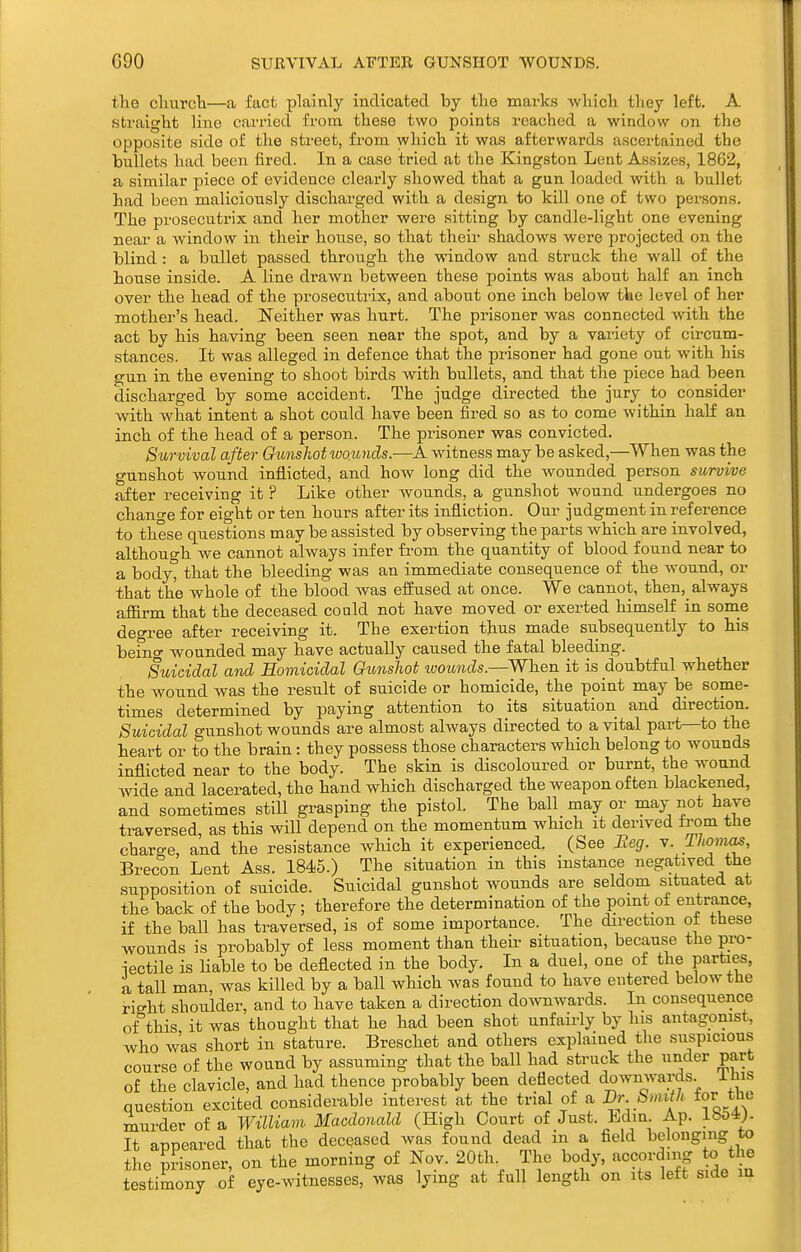 GOO SURVIVAL AFTER GUNSHOT WOUNDS. the chvirch—a fact plainly indicated by the marks which they left. A straight line carried from these two points reached a window on the opposite side of the street, from which it was afterwards ascertained the bullets had been fired. In a case tried at the Kingston Lent Assizes, 1862, a similar piece of evidence clearly showed that a gun loaded with a bullet had been maliciously discharged with a design to kill one of two persons. The prosecutrix and her mother were sitting by candle-light one evening near a window in their house, so that their shadows were projected on the blind : a bullet passed through the window and struck the wall of the house inside. A line drawn between these points was about half an inch over the head of the prosecutrix, and about one inch below the level of her mother's head. Neither was hurt. The prisoner was connected with the act by his having been seen near the spot, and by a variety of circum- stances. It was alleged in defence that the prisoner had gone out with his gun in the evening to shoot birds with bullets, and that the piece had been discharged by some accident. The judge directed the jury to consider with what intent a shot could have been fired so as to come within half an inch of the head of a person. The prisoner was convicted. Survival after Gunshot wo.imds.—A witness may be asked,—When was the o-dnshot wound inflicted, and how long did the wounded person survive after receiving it ? Like other Avounds, a gunshot wound undergoes no change for eight or ten hours after its infliction. Our judgment in reference to these questions may be assisted by observing the parts which are involved, although we cannot always infer fi'om the quantity of blood found near to a body° that the bleeding was an immediate consequence of the w^ound, or that the whole of the blood was efEused at once. We cannot, then,_ always affirm that the deceased could not have moved or exerted himself in sonie degree after receiving it. The exertion thus made subsequently to his beino' wounded may have actually caused the fatal bleeding. Suicidal and Homicidal Gunshot woimds.—When it is doubtful whether the wound was the result of suicide or homicide, the point may be some- times determined by paying attention to its situation and direction. Suicidal gunshot wounds are almost always directed to a vital part—to the heart or to the brain : they possess those characters which belong to wounds inflicted near to the body. The skin is discoloured or burnt, the wound wide and lacerated, the hand which discharged the weapon often blackened, and sometimes still grasping the pistol. The ball may or may not have traversed, as this will depend on the momentum which it derived from the charo-e, and the resistance which it experienced. (See Beg. v. Thoma^, Brecon Lent Ass. 1845.) The situation in this instance negatived the supposition of suicide. Suicidal gunshot wounds are seldom situated at the back of the body; therefore the determination of the point of entrance, if the ball has traversed, is of some importance. The direction of these wounds is probably of less moment than their situation, because the pro- jectile is Hable to be deflected in the body. In a duel, one of the parties, a tall man, was killed by a ball which was found to have entered below the right shoulder, and to have taken a direction downwards. In consequence of this it was thought that he had been shot unfairly by his antagonist, who was short in stature. Breschet and others explained the suspicions course of the wound by assuming that the ball had struck the under part of the clavicle, and had thence probably been deflected downwards. This question excited considerable interest at the trial of a Dr Smith for the murder of a William Macdonald (High Court of Just. Edm Ap. 1854). It appeared that the deceased was found dead in a field belonging to the prisoner, on the morning of Nov. 20th. The body, according to the testimony of eye-vvitnesses, was lying at full length on its left side la