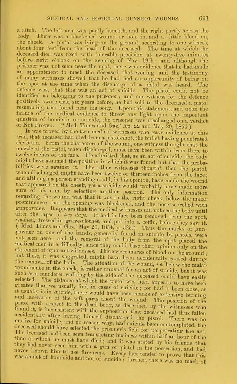 a ditch. The left arm was jjartly beneath, and tlie right pai-tly across the body. There was a Wackencd wound or hole in, and a little blood on, the cheek. A pistol was lying on the ground, according to one witness, about four feet from the head of the deceased. The time at which the deceased died was fixed with tolerable precision at twenty-five minutes before eight o'clock on the evening of Nov. 19th ; and although the prisoner was not seen near the spot, there Avas evidence that he had made an appointment to meet the deceased that evening, and the testimony of many witnesses showed that he had had an opportunity of being on the spot at the time Avhen the discharge of a pistol was heard. The defence was, that this was an act of suicide. The pistol could not be identified as belonging to the prisoner ; and one witness for the defence positively swore that, six yeai'S before, he had sold to the deceased a pistol resembling that found near his body. Upon this statement, and upon the failure of the medical evidence to throw any light upon the important ■question of homicide or suicide, the prisoner was discharged on a verdict of Not Proven. (' Med. Times and Gaz.' Ap. 22 and May 20, 1854.) _ It was proved by the two medical A\atnesses who gave evidence at this trial, that deceased had died from a pistol-shot, the bullet having penetrated the brain. From the characters of the wound, one witness thought that the muzzle of the pistol, when discharged, must have been Avithin from three to twelve inches of the face. He admitted that, as an act of suicide, the body might have assumed the position in which it was found, but that the proba- bilities were against it. The other witnesses thought that the pistol, when discharged, might have been twelve or thirteen inches from the face ; and although a person standing could, in his opinion, have made the wound that appeared on the cheek, yet a suicide would probably have made more sure of his aim, by selecting another position. The only information regarding the wound was, that it was in the right cheek, below the malar prominence; that the opening was blackened, and the nose scorched with •g-unpowder. It appears that the medical witnesses did not see the body until after the lapse of hvo clays. It had in fact been removed from the spot )!'^TT'm®'^ grave-clothes, and put into a coffin, before they saw it. ( Med. Times and Gaz.' May 20, 1854, p. 525.) Thus the marks of o-un- powder on one of the hands, generally found in suicide by pistols, were not seen here; and the removal of the body from the spot placed the medical men m a difficulty, since they could base their opinion only on the statement of ignorant Avitnesses. There Avere marks of blood on the ground • but these. It was suggested, might have been accidentally caused durino! the removal of the body. The situation of the Avound, ..e. below the malar prominence m the cheek, is rather unusual for an act of suicide, but it was Sfcte^ T'l^rr''^^?^''-^'^.^ '\ ^''^''^ have easily selected. The distance at which the pistol was held appears to have been greater than we usually find in cases of suicide; for had it been close S It u.sually IS m suicide, there would have been mL-ks of extensive burning •and aceration of the soft parts about the wound. The iSs tion of thf pisto Avith respect to the dead body, as described by tL w tne^ses Avho acS^lllVXft'' >vitii the supposition that deceLed hli uen accidentally after having himself discharged the pistol There Avas nn rceald'h^Xt ''^^^--r ''^^^•^^^^'■^^^^ been contem^Lt d t e TheTpltTi n '^'''^ prisoner's field for perpetrating the act time at wh^i t r rr ^''T^^^^ ^'^'^^^^'^^ ^^i^^''^ I'^lf ^^^nv of the -s