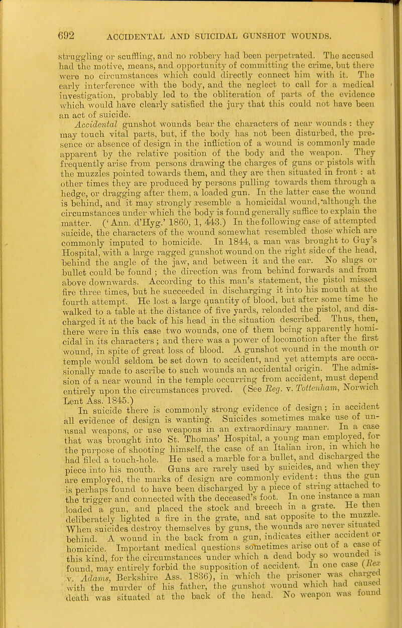 struggling or scuffling, and no robbery had been perpetrated. The accused had the motive, means, and opportunity of committing the crime, but there were no circumstances which could directly connect him with it. The early interference with the body, and the neglect to call for a medical investigation, probably led to the obliteration of parts of the evidence which would have clearly satisfied the jury that this could not have been an act of suicide. Accidental gunshot vi^ounds bear the characters of near wounds : they may touch vital parts, but, if the body has not been disturbed, the pre- sence or absence of design in the infliction of a wound is commonly made apparent by the relative position of the body and the weapon. They frequently arise from persons ck-awing the charges of guns or pistols with the muzzles pointed towards them, and they are then situated in fi'ont : at other times they are produced by persons pulling towards them thi-ough a hedge, or dragging after them, a loaded gun. In the latter case the wound is behind, and it may strongly resemble a homicidal wound,although the circumstances under which the body is found generally sufiice to explain the matter. (' Ann. d'Hyg.' 1860, 1, 443.) In the following case of attempted suicide, the characters of the wound somewhat resembled those' which ai^e commonly imputed to homicide. In 1844, a man Avas brought to Guy's Hospital, with a large i-agged gunshot wound on the right side of the head, behind the angle of the jaw, and between it and the ear. No slugs or bullet could be found ; the direction was from behind forwards and from above downwards. According to this man's statement, the pistol missed fire three times, but he succeeded in discharging it into his mouth at the fourth attempt. He lost a large quantity of blood, but after some time he walked to a table at the distance of five yards, reloaded the pistol, and dis- charged it at the back of his head in the situation described. Thus, then, there were in this case two wounds, one of them being apparently homi- cidal in its characters ; and there was a power of locomotion after the first Avound. in spite of gTcat loss of blood. A gunshot wound in the mouth or temple'wou.ld seldom be set down to accident, and yet attempts are occa- sionally made to ascribe to such wounds an accidental origin. The admis- sion of a near wound in the temple occurring from accident, must depend entii-ely upon the circumstances proved. (See Beg. v. Tottenham, Ivorwich Lent Ass. 1845.) . . In suicide there is commonly strong evidence of design; m accident all evidence of design is wanting. Suicides sometimes make use of un- usual weapons, or use weapons in an extraordinary manner. In a case that was brought into St. Thomas' Hospital, a young man employed tor the purpose of shooting himself, the case of an ItaHan ii-on in which lie had filed a touch-hole. He used a marble for a buUet, and discharged the piece into his mouth. Guns are rarely used by suicides, and when they are employed, the marks of design are commonly evident: thus the gun is perhaps found to have been discharged by a piece of string attached to the trigger and connected with the deceased's foot. In one instance a man loaded a gun, and placed the stock and breech in a grate. He then deliberately Hghted a fire in the grate, and sat opposite to the muzzle. When suicides destroy themselves by guns, the wou.nds are never situated behind. A Avound iii the back from a gun, indicates either accident or homicide. Important medical questions sotaetimes arise out of a case ot this kind, for the circumstances under Avhich a dead body so Avounded is found, may entirely forbid the supposition of accident. In one case {hex v. ^cZams, Berkshire Ass. 1836), in which the prisoner A\'tis charged with the murder of his father, the gunshot wound which had caused death was situated at the back of the head. No Aveapon Avas tound