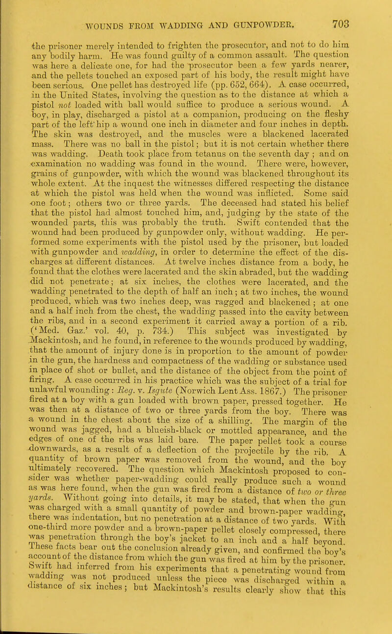 the prisoner merely intended to frighten the prosecutor, and not to do him any bodily harm. He was found guilty of a common assault. The question was here a delicate one, for had the prosecutor been a few yards nearer, and the pellets touched an exposed part of his body, the result might have been serious. One pellet has destroyed life (pp. 652, 664). A case occurred, in the United States, involving the question as to the distance at which a pistol not loaded with ball would suffice to produce a serious wound. A boy, in play, discharged a pistol at a companion, producing on the fleshy part of the left' hip a wound one inch in diameter and four inches in depth. The skin was destroyed, and the muscles were a blackened lacerated mass. There was no ball in the pistol; but it is not certain whether there was wadding. Death took place from tetanus on the seventh day ; and on. examination no wadding was found in the wound. There were, however, gmins of gunpowder, with which the wound was blackened throughout its whole extent. At the inquest the witnesses differed respecting the distance at which the pistol was held when the wound was inflicted. Some said ■one foot; others two or three yards. The deceased had stated his belief that the pistol had almost touched him, and, judging by the state of the wounded parts, this was probably the truth. Swift contended that the wound had been produced by gunpowder only, without wadding. He per- formed some experiments with the pistol used by the prisoner, but loaded with gunpowder and tvadding, in order to determine the efliect of the dis- charges at different distances. At twelve inches distance from a body, he found that the clothes were lacerated and the skin abraded, but the wadding did not penetrate; at six inches, the clothes were lacerated, and the wadding penetrated to the depth of half an inch; at two inches, the wound produced, which was two inches deep, was ragged and blackened ; at one and a half inch from the chest, the wadding passed into the cavity between the ribs, and in a second experiment it carried away a portion of a rib. ('Med. Gaz.' vol. 40, p. 734.) This subject was investigated by Mackintosh, and he foujid, in reference to the wounds produced by wadding, that the amount of injury done is in proportion to the amount of powder in the gun, the hardness and compactness of the wadding or substance used in place of shot or bullet, and the distance of the object from the point of firing. A case occui-red in his practice which was the subject of a trial for unlawful wounding: Beg. v. Isgide (Norwich Lent Ass. 1867.) The prisoner fired at a boy with a gun loaded with brown paper, pressed together. He was then at a distance of two or three yards from the boy. There was a wound in the chest about the size of a shilling. The margin of the wound was jagged, had a blueish-black or mottled appearance, and the edges of one of the ribs was laid bare. The paper pellet took a course downwards, as a result of a deflection of the projectile by the rib. A quantity of brown paper was removed from the wound, and the' boy ultimately recovered. The question which Mackintosh proposed to con- sider was whether paper-wadding could really produce such a wound as was here found, when the gun was fired from a distance of two or three yards Without going into details, it may be stated, that when the gun was charged with a small quantity of powder and brown-paper waddfno- there was indentation, but no penetration at a distance of two yards With one-third more powder and a brown-paper pellet closely compressed, there was penetration through the boy's jacket to an inch and a half beyond Ihese facts bear out the conclusion already given, and confirmed the boy's account of the distance from which the gun was fired at him by the prisoner bwift had inferred from his experiments that a penetrating wound from Avaddmg was not produced unless the piece was discharged within a distance of six inches; but Mackintosh's results clearly show that this