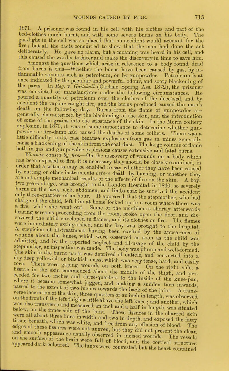 1871. A prisoner was found in his cell with his clothes and part of the bed-clothes much burnt, and Avith some severe burns on his body. The gas-light in the cell was so placed that no accident would account for the fire ; but all the facts concurred to show that the man had done the act deliberately. He gave no alai-m, but a moaning was heard in his cell, and' this caused the warder to enter and make the discovery in time to save him. Amongst the questions which arise in reference to a body found dead from burns is this—Whether the burns have been caused by gas, by in- flammable vapours such as petroleum, or by gunpowder. Petroleum is at once indicated by the peculiar and powerful odour, and sooty blackening of the parts. In Eeg. v. Oaitslcell (Carlisle Spring Ass. 1872), the prisoner was convicted of manslaughter under the following circumstances. He poured a quantity of petroleum over the clothes of the deceased, and by accident the vapour caught fire, and the burns produced caused the man's death on the following day. Burns from the flame of gunpowder are generally characterized by the blackening of the skin, and the introduction of some of the grains into the substance of the skin. In the Morfa colliery explosion, in 1870, it was of some importance to determine whether gun- powder or fire-damp had caused the deaths of some colliers. There was a little difiiculty in the case because explosions from gas in mines generally cause a blackening of the skin from the coal-dust. The large volume of flame both m gas and gunpowder explosions causes extensive and fatal burns. Wounds caused hy fire—On the discovery of wounds on a body which lias been exposed to fire, it is necessary they should be closely examined, in order that a witness may be enabled to say whether they have been caused by cuttmg or other instruments before death by burning, or whether they are not simple mechanical results of the efPects of fire on the skin A boy two years of age, was brought to the London Hospital, in 1840, so severely burnt on the face, neck, abdomen, and limbs that he survived the accident only three-quarters of an hour. It appeared that the stepmother, who had charge of the child, left him at home locked up in a room where there was a fire, while she went out. Some of the neighbours shortly afterwards hearmg screams proceeding from the room, broke open the door, and dis- covered the child enveloped in flames, and its clothes on fire. The flames were immediately extinguished, and the boy was brought to the hospital. wnn^r'T f ,?.-t^^^tment having been excited by the appearance of / i knees, which were observed as soon as the child was admitted, and by the reported neglect and ill-usage of the child by the stepmother, an inspection was made. The body was plump and well-foLed. dii dp^^v°ll r''V^^1'Y^''^'P^^^^°* cuticle, and'^converted into a to7n f/ °' ^^^^^ ^^'-^^ very tense, hard, and easily torn. There were gapmg wounds on both knees. On the right side a I'rSrf «kin commenced about the middle of the thiglf and L where t'beclme:  ^^V'^'^r^*'^^^ ^-^^^ «f tSe'knee-^an, passed o Z Z^ ^^eybat jagged, and making a sudden turn inwards ?eLr aeeration S t^e back of the joint. A trans- rthe fS Jt^eS^ i ^^^^ i° ^'^sk was observed was abo rlsvPrl n ^ ^ little above the left knee ; and another, which S: on^Z7nne?rideo1\^^^^^^^ J^^^' ^^^^^ were all abnnf r • . j,^,^^*. ihese fissures in the charred skin tissue benS wh7oV 'J/^^'' 'T^ ^^^P^^^^' «^Po««d the fatty eSs of S.p'fi^« ^'^ ^^^ ^'^^ ^^^'^ of blood. The appeared dark-coloured °* blood, and the cortical structure pp ea aaxk colouied. The lungs were congested, but the heart contained